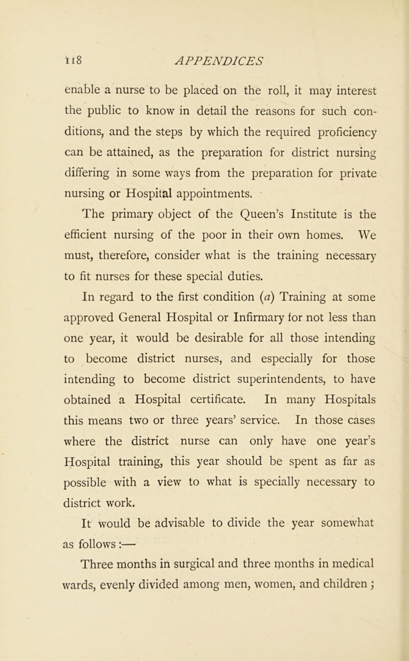 enable a nurse to be placed on the roll, it may interest the public to know in detail the reasons for such con- ditions, and the steps by which the required proficiency can be attained, as the preparation for district nursing differing in some ways from the preparation for private nursing or Hospital appointments. The primary object of the Queen’s Institute is the efficient nursing of the poor in their own homes. We must, therefore, consider what is the training necessary to fit nurses for these special duties. In regard to the first condition {a) Training at some approved General Hospital or Infirmary for not less than one year, it would be desirable for all those intending to become district nurses, and especially for those intending to become district superintendents, to have obtained a Hospital certificate. In many Hospitals this means two or three years’ service. In those cases where the district nurse can only have one year’s Hospital training, this year should be spent as far as possible with a view to what is specially necessary to district work. It would be advisable to divide the year somewhat as follows:— Three months in surgical and three rnonths in medical wards, evenly divided among men, women, and children j