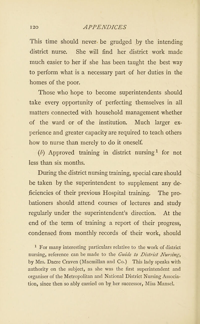 This time should never^ be grudged by the intending district nurse. She will find her district work made much easier to her if she has been taught the best way to perform what is a necessary part of her duties in the homes of the poor. Those who hope to become superintendents should take every opportunity of perfecting themselves in all matters connected with household management whether of the ward or of the institution. Much larger ex- perience and greater capacity are required to teach others how to nurse than merely to do it oneself. (d) Approved training in district nursing^ for not less than six months. During the district nursing training, special care should be taken by the superintendent to supplement any de- ficiencies of their previous Hospital training. The pro- bationers should attend courses of lectures and study regularly under the superintendent’s direction. At the end of the term of training a report of their progress, condensed from monthly records of their work, should ^ For many interesting particulars relative to the work of district nursing, reference can be made to the Guide to District Nursings by Mrs. Dacre Craven (Macmillan and Co.) This lady speaks with authority on the subject, as she was the first superintendent and organiser of the Metropolitan and National District Nursing Associa- tion, since then so ably carried on by her successor, Miss Mansel.