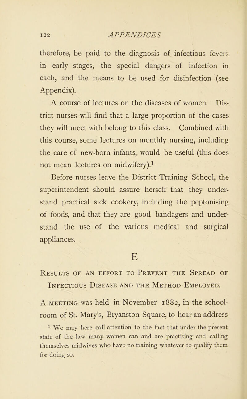 therefore, be paid to the diagnosis of infectious fevers in early stages, the special dangers of infection in each, and the means to be used for disinfection (see Appendix). A course of lectures on the diseases of women. Dis- trict nurses will find that a large proportion of the cases they will meet with belong to this class. Combined with this course, some lectures on monthly nursing, including the care of new-born infants, would be useful (this does not mean lectures on midwifery).^ Before nurses leave the District Training School, the superintendent should assure herself that they under- stand practical sick cookery, including the peptonising of foods, and that they are good bandagers and under- stand the use of the various medical and surgical appliances. E Results of an effort to Prevent the Spread of Infectious Disease and the Method Employed. A MEETING was held in November 1882, in the school- room of St. Mary’s, Bryanston Square, to hear an address 1 We may here call attention to the fact that under the present state of the law many women can and are practising and calling themselves midwives who have no training whatever to qualify them for doing so.