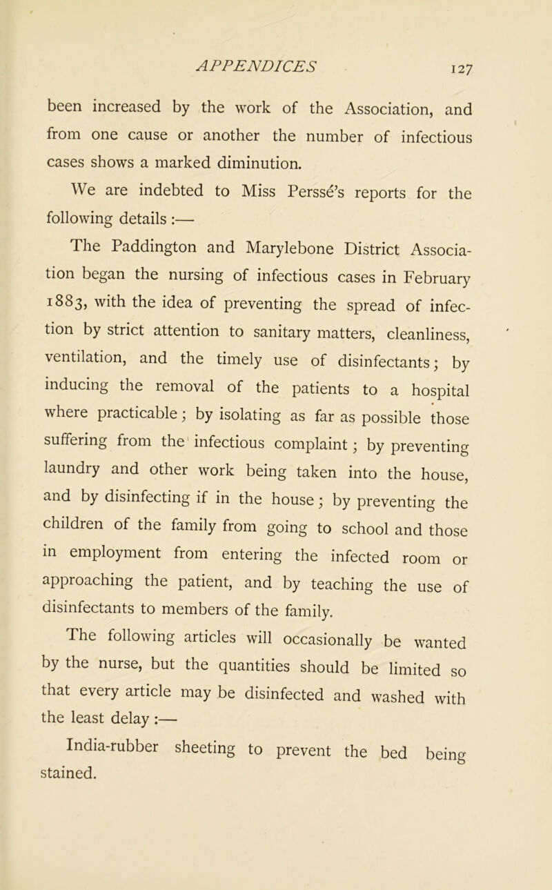 been increased by the work of the Association, and from one cause or another the number of infectious cases shows a marked diminution. We are indebted to Miss Persse’s reports for the following details:— The Paddington and Marylebone District Associa- tion began the nursing of infectious cases in February 1883, with the idea of preventing the spread of infec- tion by strict attention to sanitary matters, cleanliness, ventilation, and the timely use of disinfectants; by inducing the removal of the patients to a hospital where practicable; by isolating as far as possible those suffering from the' infectious complaint; by preventing laundry and other work being taken into the house, and by disinfecting if in the house; by preventing the children of the family from going to school and those in employment from entering the infected room or approaching the patient, and by teaching the use of disinfectants to members of the family. The following articles will occasionally be wanted by the nurse, but the quantities should be limited so that every article may be disinfected and washed with the least delay :— India-rubber sheeting to prevent the bed being stained.