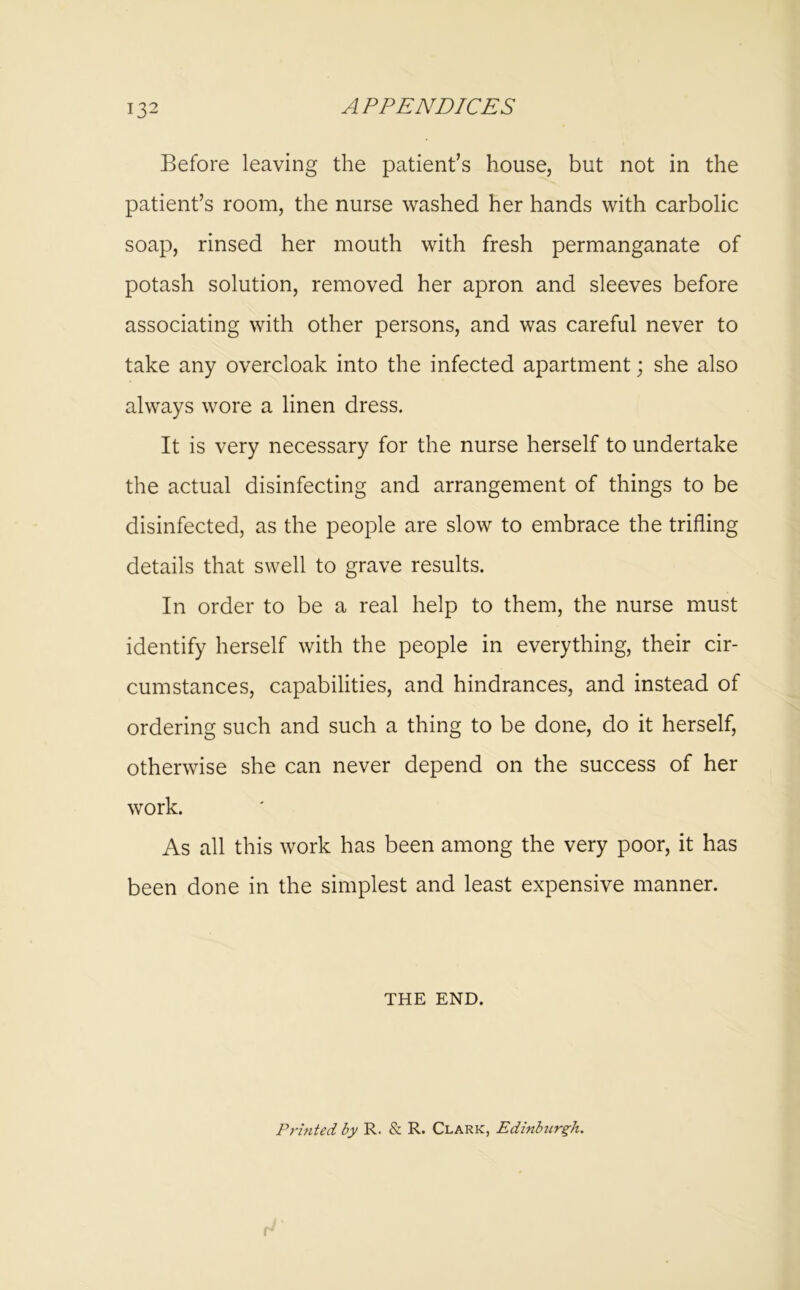 Before leaving the patient’s house, but not in the patient’s room, the nurse washed her hands with carbolic soap, rinsed her mouth with fresh permanganate of potash solution, removed her apron and sleeves before associating with other persons, and was careful never to take any overcloak into the infected apartment; she also always wore a linen dress. It is very necessary for the nurse herself to undertake the actual disinfecting and arrangement of things to be disinfected, as the people are slow to embrace the trifling details that swell to grave results. In order to be a real help to them, the nurse must identify herself with the people in everything, their cir- cumstances, capabilities, and hindrances, and instead of ordering such and such a thing to be done, do it herself, otherwise she can never depend on the success of her work. As all this work has been among the very poor, it has been done in the simplest and least expensive manner. THE END. Printed by R. & R. Clark, Edinburgh.