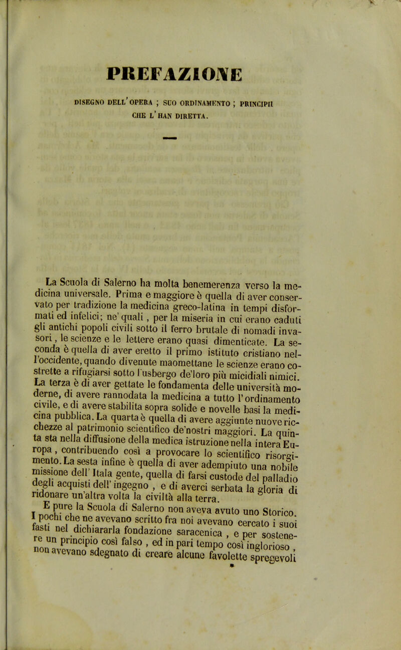 PREFAZIONE DISEGNO dell’opera ; SUO ORDINAMENTO J PRINCIPIl CHE L’HAN DIRETTA. La Scuola di Salerno ha molta benemerenza verso la me- dicina universale. Prima e maggiore e quella di aver conser- vato per tradizione la medicina greco-latina in tempi disfor- mati ed infelici; ne quali, per la miseria in cui erano caduti gli antichi popoli civili sotto il ferro brutale di nomadi inva- s°ri le scienze e le lettere erano quasi dimenticate. La se- conda è quella di aver eretto il primo istituto cristiano nel- i occidente, quando divenute maomettane le scienze erano co- strette a rifugiarsi sotto I usbergo de’loro più micidiali nimici. La terza e di aver gettate le fondamenta delle università mo- erne, di avere rannodata la medicina a tutto l’ordinamento civile, e di avere stabilita sopra solide e novelle basi la medi- cina pubblica. La quarta è quella di avere aggiunte nuove ric- chezze al patrimonio scientifico de’nostri maggiori. La auin- ta sta nella diffusione della medica istruzione nella intera Eu- ropa contribuendo così a provocare lo scientifico risorgi- mento. La sesta infine è quella di aver adempiuto una nobile missione del Itala gente, quella di farsi custode del palladio degù acquisti deb ingegno , e di averci serbata la gloria di ridonare un’altra volta la civiltà alla terra. g i n?rri*a ScuoIa dl SaIemo non aveva avuto uno Storico fasfi ATaVeTaDr° SurÌU° fra n0Ì aVGVan0 cercat0 i s«o'i tasti nel dichiararla fondazione saracenica , e per sostene- re un principio così falso , ed in pari tempo così inglorioso non avevano sdegnato di creare alcune favolette spregevoli