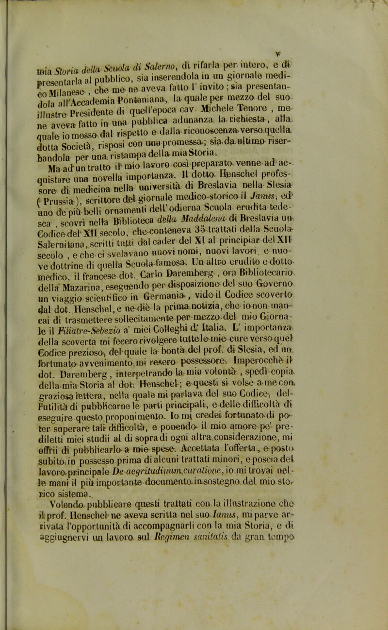 mh (Sona della Scuola di Salerno, di rifarla per intero, e dì presenterà al pubblico, sia inserendola » un \L MiImese-, che mene aveva fatto l invito , sia presentai dola all’Accademia Pontnniana, la quale per mezzo del suo idustrePresidente di quell’epoca cav. M>chele Tenore , me e aveva fatto in una pubblica adunanza la. neh,està , al a. Oliale iomosso dal rispetto e dalla riconoscenza.versoquella dotta Società, risposi con una promessa; siadn nltm» ner- bandola per una ristampa della mia Storia, Ma adun tratto ifmio lavora cosi preparato-venne ad ac- quistare una novella importanza. Il dotto ffensche profes- sore di medicina nella università di Breslavia nella Slesia ( Prussia) scrittore del giornale medico-storico il Janus, ed' uno depiii belli ornamenti dell'odierna Scuola^ erudita tede- sca scovrì nella Biblioteca dèlia Maddalena di Breslavia un- Codice del XII secolo, che-conteneva 35 trattati della Scuola- Salernitana, scritti tutti dal cader del XI al principiar del XII secolo , e che ci svelavano nuovi nomi, nuovi lavori, e nuo- ve dottrine di quella Scuola famosa. Un altro erudito e dotta medico, il francese dot. Carlo Daremberg-, ora Bibliotecario della Mazarina, eseguendo per disposizione-del suo Governo un viaggio scientifico in Germania, vide-il Codice scoveito dal dot. Henschel, e ne diè la prima notizia, che-io non inalv- eai di trasmettere sol lecitameli te per mezzo del mio Giorna- le il Fiìialre-Sébeziù a1 miei Colleghi d, Italia. L importanza-, della scoverta mi feeero rivolgere tuttele-mie cute veiso quel Codice prezioso, delquale la- bontà del prof, di Slesia, ed un fortunato avvenimento,mi resero possessore-, imperocché il dot. Daremberg , inteppetrando la-mia volontà , spedi copia della mia Storia al doh Henschel; e questi si volse a-me con graziosa lettera, nella quale mi parlava del suo Codice-, dcl- Putilità di pubblicamele parti principali, e delle difficoltà di eseguire questo proponimento. Io mi credei fortunato-di po-- ter superare tali difficoltà, e ponendo- il mio amore po’ pre- diletti miei studii al di sopra di ogni altra considerazione, mi offrii di pubblicarlo a mie-spese. Accettata 1 offerta., e-posto subito:in possesso prima di alcuni trattati minori, e poscia dei JavororprincipaleDe aegriludinum.curatmie, io mi trovai nel- le mani il piu importantedocumentoànsostegno del miostor rico sistema.. Volendo,pubblicare questi trattati con la illustrazione che il prof. Henschel ne aveva scritta nel suo Ianus, mi parve ar- rivata l’opportunità di accompagnarli con la mia Storia, e di aggiugnervi un lavoro sul Rcgimen sanitatis da gran tempo