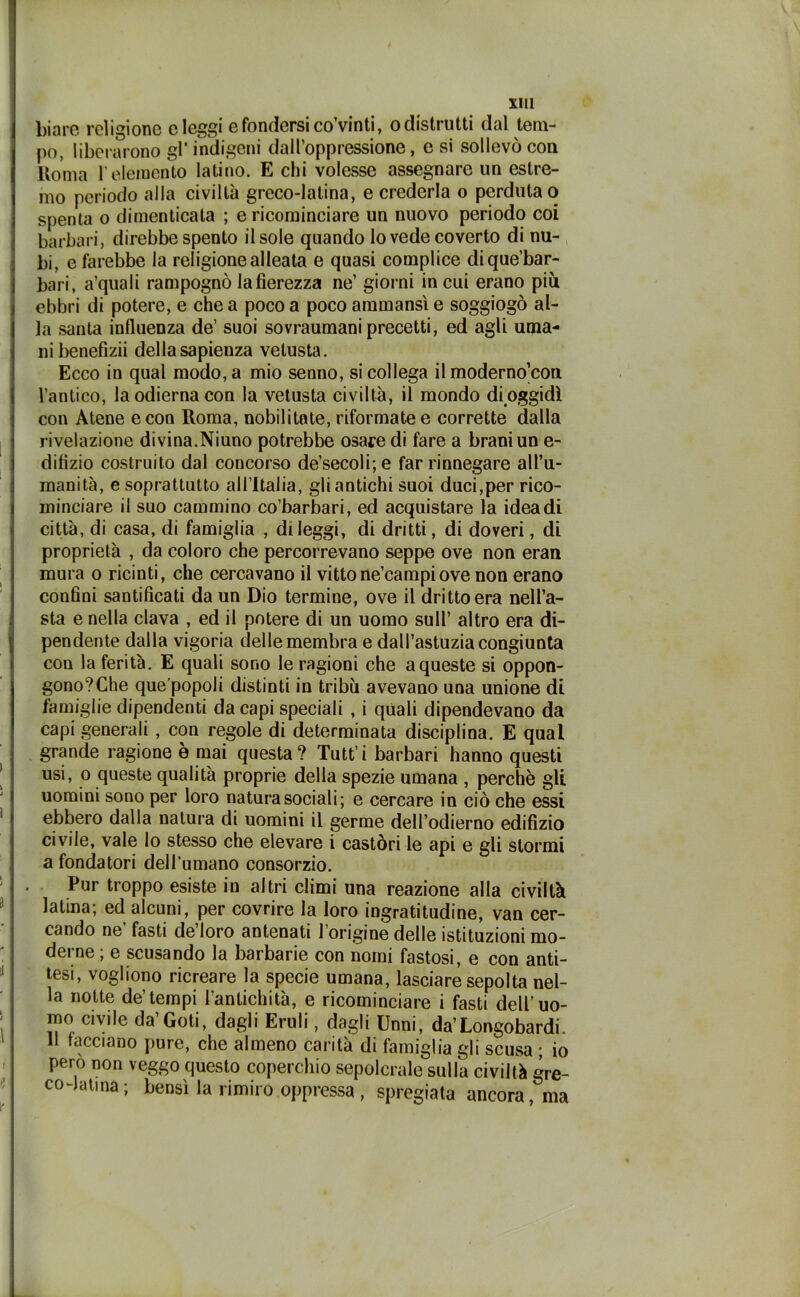 biare religione eleggi e fondersi co’vinti, o distrutti dal tem- po, liberarono gl’indigeni dall’oppressione, e si sollevò con Roma l’elemento latino. E chi volesse assegnare un estre- mo periodo alla civiltà greco-latina, e crederla o perduta o spenta o dimenticata ; e ricominciare un nuovo periodo coi barbari, direbbe spento il sole quando lo vede coverto di nu- bi, e farebbe la religione alleata e quasi complice dique’bar- bari, a’quali rampognò lafierezza ne’ giorni in cui erano più ebbri di potere, e che a poco a poco ammansì e soggiogò al- la santa influenza de’ suoi sovraumani precetti, ed agli uma- ni benefizii della sapienza vetusta. Ecco in qual modo, a mio senno, si collega il moderno’con l’antico, la odierna con la vetusta civiltà, il mondo di oggidì con Atene e con Roma, nobilitate, riformate e corrette dalla rivelazione divina.Niuno potrebbe osare di fare a brani un e- ditizio costruito dal concorso de’secoli;e far rinnegare all’u- manità, e soprattutto all’Italia, gli antichi suoi duci,per rico- minciare il suo cammino co’barbari, ed acquistare la idea di città, di casa, di famiglia , dileggi, di dritti, di doveri, di proprietà , da coloro che percorrevano seppe ove non eran mura o ricinti, che cercavano il vittone’campiove non erano confini santificati da un Dio termine, ove il dritto era nell’a- sta e nella clava , ed il potere di un uomo sull’ altro era di- pendente dalla vigoria delle membra e dall’astuzia congiunta con la ferità. E quali sono le ragioni che a queste si oppon- gono? Che que’popoli distinti in tribù avevano una unione di famiglie dipendenti da capi speciali , i quali dipendevano da capi generali , con regole di determinata disciplina. E qual grande ragione è mai questa ? Tutt’ i barbari hanno questi usi, o queste qualità proprie della spezie umana , perchè gli uomini sono per loro natura sociali; e cercare in ciò che essi ebbero dalla natura di uomini il germe dell’odierno edifizio civile, vale lo stesso che elevare i castòri le api e gli stormi a fondatori dell’umano consorzio. Pur troppo esiste in altri climi una reazione alla civiltà latina; ed alcuni, per covrire la loro ingratitudine, van cer- cando ne’ fasti de’loro antenati l’origine delle istituzioni mo- derne ; e scusando la barbarie con nomi fastosi, e con anti- tesi, vogliono ricreare la specie umana, lasciare sepolta nel- la notte de’tempi l’antichità, e ricominciare i fasti dell’uo- mo civile da’Goti, dagli Eruli, dagli Unni, da’Longobardi. 11 facciano pure, che almeno carità di famiglia gli scusa ; io pero non veggo questo coperchio sepolcrale sulla civiltà gre- co-latina; bensì la rimiro oppressa , spregiata ancora, ma