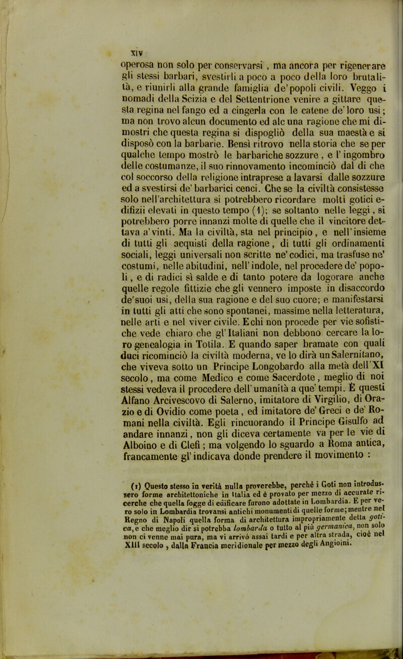 operosa non solo per conservarsi , ma ancora per rigenerare g;li stessi barbari, svestirli a poco a poco della loro brutali- tà, e riunirli alla grande famiglia de’popoli civili. Veggo i nomadi della Scizia e del Settentrione venire a gittare que- sta regina nel fango ed a cingerla con le catene de’ loro usi ; ma non trovo alcun documento ed ale una ragione che mi di- mostri che questa regina si dispogliò della sua maestà e si disposò con la barbarie. Bensì ritrovo nella storia che se per qualche tempo mostrò le barbariche sozzure , e l’ingombro delle costumanze, il suo rinnovamento incominciò dal di che col soccorso della religione intraprese a lavarsi dalle sozzure ed a svestirsi de’ barbarici cenci. Che se la civiltà consistesse solo nell’architettura si potrebbero ricordare molti gotici e- difizii elevati in questo tempo (1); se soltanto nelle leggi, si potrebbero porre innanzi molte di quelle che il vincitore det- tava a’vinti. Ma la civiltà, sta nel principio, e nell’insieme di tutti gli acquisti della ragione, di tutti gli ordinamenti sociali, leggi universali non scritte ne’codici, ma trasfuse ne’ costumi, nelle abitudini, nell’indole, nel procedere de’ popo- li, e di radici sì salde e di tanto potere da logorare anche quelle regole fittizie che gli vennero imposte in disaccordo de’suoi usi, della sua ragione e del suo cuore; e manifestarsi in tutti gli atti che sono spontanei, massime nella letteratura, nelle arti e nel viver civile. Echi non procede per vie sofisti- che vede chiaro che gl’italiani non debbono cercare la lo- ro genealogia in Totila. E quando saper bramate con quali duci ricominciò la civiltà moderna, ve lo dirà un Salernitano, che viveva sotto un Principe Longobardo alla metà dell XI secolo, ma come Medico e come Sacerdote, meglio di noi stessi vedeva il procedere dell’ umanità a que’ tempi. È questi Alfano Arcivescovo di Salerno, imitatore di Virgilio, di Ora- zio e di Ovidio come poeta, ed imitatore de’ Greci e de’ Ro- mani nella civiltà. Egli rincuorando il Principe Gisulfo ad andare innanzi, non gli diceva certamente va per le vie di Alboino e di Clefi ; ma volgendo lo sguardo a Roma antica, francamente gl’indicava donde prendere il movimento : (i) Questo stesso in verità nulla proverebbe, perchè i Goti non introdus- sero forme architettoniche in Italia ed é provato per mezzo di accurate ri- cerche che quella fogge di edificare furono adottate in Lombardia. E per ve- ro solo in Lombardia trovansi antichi monumenti di quelle forme; mentre nel Regno di Napoli quella forma di architettura impropriamente detta goti- ca, e che meglio dir si potrebba lombarda o tutto al più germanica, non so o non ci venne mai puro, ma vi arrivò assai tardi e per altra strada, cioè ne XU1 secolo , dalla Francia meridionale per mezzo degl» Angioini.