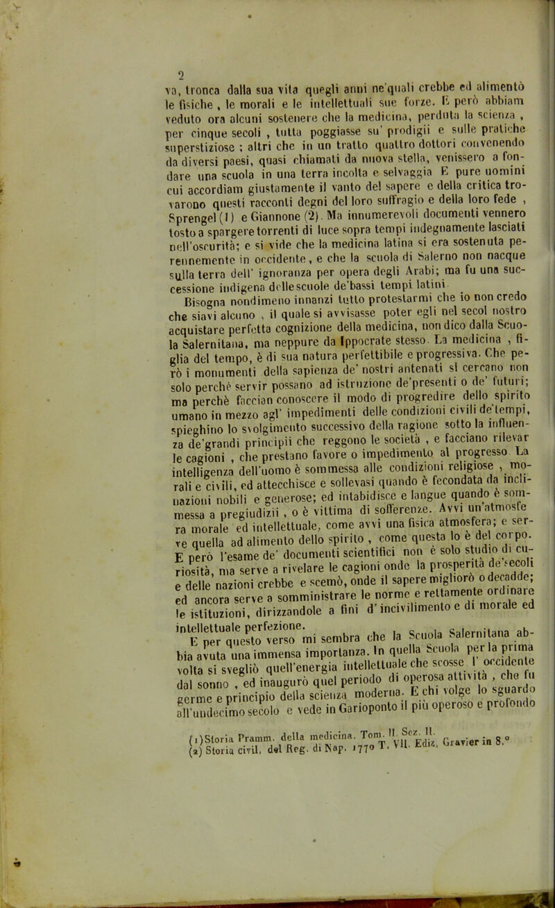 1 va, tronca dalla sua vita quegli anni ne’quali crebbe ed alimentò le fisiche , le morali e le intellettuali sue forze, L però abbiam veduto ora alcuni sostenere che la medicina, perduta la scienza , per cinque secoli , tutta poggiasse su prodigii e sulle pietiche superstiziose ; altri che in un tratto quattro dottori convenendo dadiversi paesi, quasi chiamati da nuova stella, venisseio a fon- dare una scuola in una terra incolta e selvaggia E pure uomini cui accordiam giustamente il vanto de! sapere e della critica tro- varono questi racconti degni del loro suffragio e della loro fede , Sprengel (1 ) e Giannone (2). Ma innumerevoli documenti vennero tosto a spargere torrenti di luce sopra tempi indegnamente lasciati nell’oscurità; e si vide che la medicina latina si era sostenuta pe- rennemente in occidente, e che la scuola di Salerno non nacque sulla terra dell’ ignoranza per opera degli Arabi; ma fu una suc- cessione indigena delle scuole de bassi tempi latini Bisogna nondimeno innanzi tutto protestarmi che io non credo che siavi alcuno , il quale si avvisasse poter egli nel secol nostro acquistare perfetta cognizione della medicina, non dico dalla Scuo- la Salernitana, ma neppure da Ippocrate stesso. La medicina , fi- glia del tempo, è di sua natura perfettibile e progressiva. Che pe- rò i monumenti della sapienza de' nostri antenati si cercano non solo perchè servir possano ad istruzione de presenti o de futili i; ma perchè faccian conoscere il modo di progredire dello spirito umano in mezzo agl impedimenti delle condizioni civili e tempi, spieghino lo svolgimento successivo della ragione sotto la influen- za de’grandi principi! che reggono le società , e facciano rilevar Ip raffinni . die nrestano favore o impedimento al progresso La messa a pregiud ra morale ed ir ve quella ad ali E però l’esame de’ documenti scientifici non è solo studio di cu-