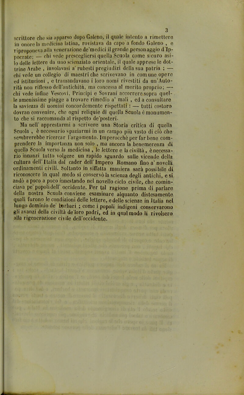 scrittore che sia apparso dopo Galeno, il quale intento a rimettere in onore la medicina latina, rovistava da capo a fondo Galeno , e riproponeva alla venerazione de’mcdici ilgrande personaggio dìp- pocrate; — ehi vede prescegliersi quella Scuola come sicuro asi- lo delle lettere da uno scienziato orientale, il quale apprese le dot- trine Arabe , involavasi a’ rubesti pregiudizi della sua patria ; — chi vede un collegio di maestri che scrivevano in comune opere ed istituzioni , e tramandavano i loro nomi rivestiti da un’Auto- rità non riflesso dell’antichità, ma concessa al merito proprio; — chi vede infine Vescovi, Principi e Sovrani accorrere sopra quel- le amenissime piagge a trovare rimedio a’ mali , ed a consultare la saviezza di uomini concordemente rispettati : — tutti costoro dovran convenire, che ogni reliquie di quella Scuola è monumen- to che si raccomanda al rispetto de’posteri- Ma nell' apprestarmi a scrivere una Storia critica di quella Scuola , è necessario spaziarmi in un campo più vasto di ciò che sembrerebbe ricercar l’argomento. Imperocché per far bene com- prendere la importanza non solo , ma ancora la benemerenza di quella Scuola verso la medicina , le letteree la civiltà, è necessa- rio innanzi tutto volgere un rapido sguardo sulle vicende della cultura dell’Italia dal cader dell’Impero Romano fino a’novelli ordinamenti civili. Soltanto in siffatta maniera sarà possibile di riconoscere in qual modo si conservò la scienza degli antichi, e si andò a poco a poco innestando nel novello ciclo civile, che comin- ciava pe popoli dell occidente. Per tal ragione prima di parlare della nostra Scuola conviene esaminare alquanto distesamente quali furono le condizioni delle lettere, e delle scienze in Italia nel lungo dominio de barbari ; come i popoli indigeni conservarono gli avanzi della civiltà de loro padri, ed in qual modo li rivolsero alla rigenerazione civile dell’occidente.