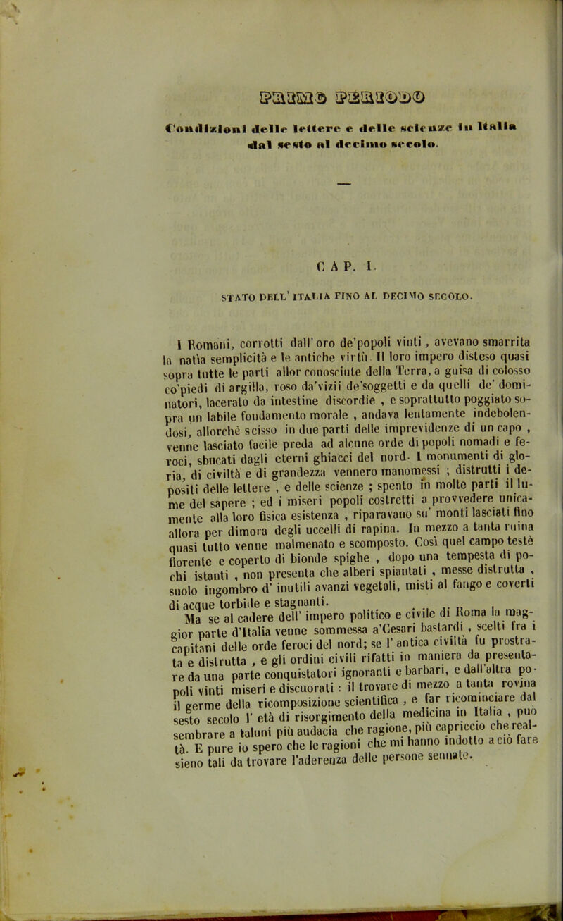 iMasa® Condizioni «Ielle lettere e «Ielle Melense 1«» Hall» «lai «e«to ni «leciino kcco1«». CAP. I. STATO DELL' ITA.UA FINO AL DECIMO SECOLO. I Romani, corrotti dall’oro de’popoli vinti, avevano smarrita la natia semplicità e le antiche virtù II loro impero disteso quasi sopra tutte le parti allor conosciute della Terra, a guisa di colosso co’piedi di argilla, roso da’vizii de’soggetti e da quelli de’ domi- natori, lacerato da intestine discordie , e soprattutto poggiato so- pra un labile fondamento morale , andava lentamente indebolen- dosi, allorché scisso in due parti delle imprevidenze di un capo , venne lasciato facile preda ad alcune orde di popoli nomadi e fe- roci, sbucati dagli eterni ghiacci del nord- L monumenti di glo- ria, di civiltà e di grandezza vennero manomessi ; distrutti i de- positi delle lettere , e delle scienze ; spento in molte parti il lu- me del sapere ; ed i miseri popoli costretti a provvedere unica- mente alla loro fisica esistenza , riparavano su’ monti lasciati fino allora per dimora degli uccelli di rapina. In mezzo a tanta ruma quasi tutto venne malmenalo e scomposto. Così quel campo testé fiorente e coperto di bionde spighe , dopo una tempesta di po- chi istanti , non presenta che alberi spiantati , messe distrutta , suolo ingombro d’ inutili avanzi vegetali, misti al fango e coverti di acque torbide e stagnanti. . n . Ma se al cadere dell’ impero politico e civile di Roma la mag- gior parte d’Italia venne sommessa a’Cesari bastardi , scelti Ira 1 capitani delle orde feroci del nord; se I’ antica civiltà fu prostra- ta e distrutta , e gli ordini civili rifatti in maniera da presenta- re da una parte conquistatori ignoranti e barbari, e dall altra po- poli vinti miseri e discuoiati : il trovare di mezzo a tanta rovina il eerme della ricomposizione scientifica , e far ricominciare dal sesTo Tecolo 1’ età di risorgimento della medicina in Italia , può sembrare a taluni più audacia che ragione, pui capriccio che rea - tà. E pure io spero che le ragioni che mi hanno indotto a ciò fate sieno tali da trovare l’aderenza delle persone sennate.