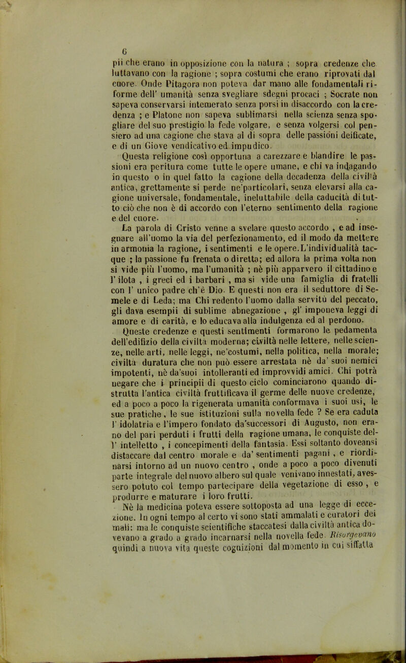 G pii che erano in opposizione con la natura ; sopra credenze che luttavano con la ragione ; sopra costumi che erano riprovati dal cuore- Onde Pitagora non poteva dar mano alle fondamentali ri- forme dell’ umanità senza svegliare sdegni procaci ; Socrate non sapeva conservarsi intemerato senza porsi in disaccordo con la cre- denza ; e Platone non sapeva sublimarsi nella scienza senza spo- gliare del suo prestigio la fede volgare, e senza volgersi col pen- siero ad una cagione che stava al di sopra delle passioni deificate, e di un Giove vendicativo ed impudico. Questa religione così opportuna a carezzaree blandire le pas- sioni era peritura come tutte le opere umane, e chi va indagando in questo o in quel fatto la cagione della decadenza della civiltà antica, grettamente si perde ne’particolari, senza elevarsi alla ca- gione universale, fondamentale, ineluttabile della caducità di tut- to ciò che non è di accordo con l’eterno sentimento della ragione e del cuore- La parola di Cristo venne a svelare questo accordo , e ad inse- gnare all’uomo la via del perfezionamento, ed il modo da mettere in armonia la ragione, i sentimenti e le opere.L’individualità tac- que ; la passione fu frenata o diretta; ed allora la prima volta non si vide più l’uomo, ma l’umanità ; nè più apparvero il cittadino e l’ilota , i greci ed i barbari , ma si vide una famiglia di fratelli con 1’ unico padre ch’è Dio- E questi non era il seduttore di Se- mele e di Leda; ma Chi redento l’uomo dalla servitù del peccato, gli dava esempii di sublime abnegazione , gl’ imponeva leggi di amore e di carità, e lo educava alla indulgenza ed al perdono. Queste credenze e questi sentimenti formarono le pedamenta dell’edifizio della civiltà moderna; civiltà nelle lettere, nelle scien- ze, nelle arti, nelle leggi, ne’costumi, nella politica, nella morale; civiltà duratura che non può essere arrestata nè da’ suoi nemici impotenti, nè da’suoi intolleranti ed improvvidi amici. Chi potrà uegare che i principii di questo ciclo cominciarono quando di- strutta l’antica civiltà fruttificava il germe delle nuove credenze, ed a poco a poco la rigenerata umanità conformava i suoi usi, le sue pratiche, le sue istituzioni sulla novella fede ? Se era caduta l’idolatria e l’impero fondato da’successori di Augusto, non era- no del pari perduti i frutti della ragione umana, le conquiste del- Y intelletto , i concepimenti della fantasia. Essi soltanto doyeansi distaccare dal centro morale e da’ sentimenti pagani , e riordi- narsi intorno ad un nuovo centro , onde a poco a poco divenuti parte integrale del nuovo albero sul quale venivano innestati, aves- sero potuto col tempo partecipare della vegetazione di esso , e produrre e maturare i loro frutti. Nè la medicina poteva essere sottoposta ad una legge di ecce- zione. In ogni tempo al certo vi sono stati ammalati e curatori dei mali: ma le conquiste scientifiche staccatesi dalla civiltà aulica do- vevano a grado a grado incarnarsi nella novella lede Risorgevano quindi a nuova vita queste cognizioni dal momento in cui siffatta