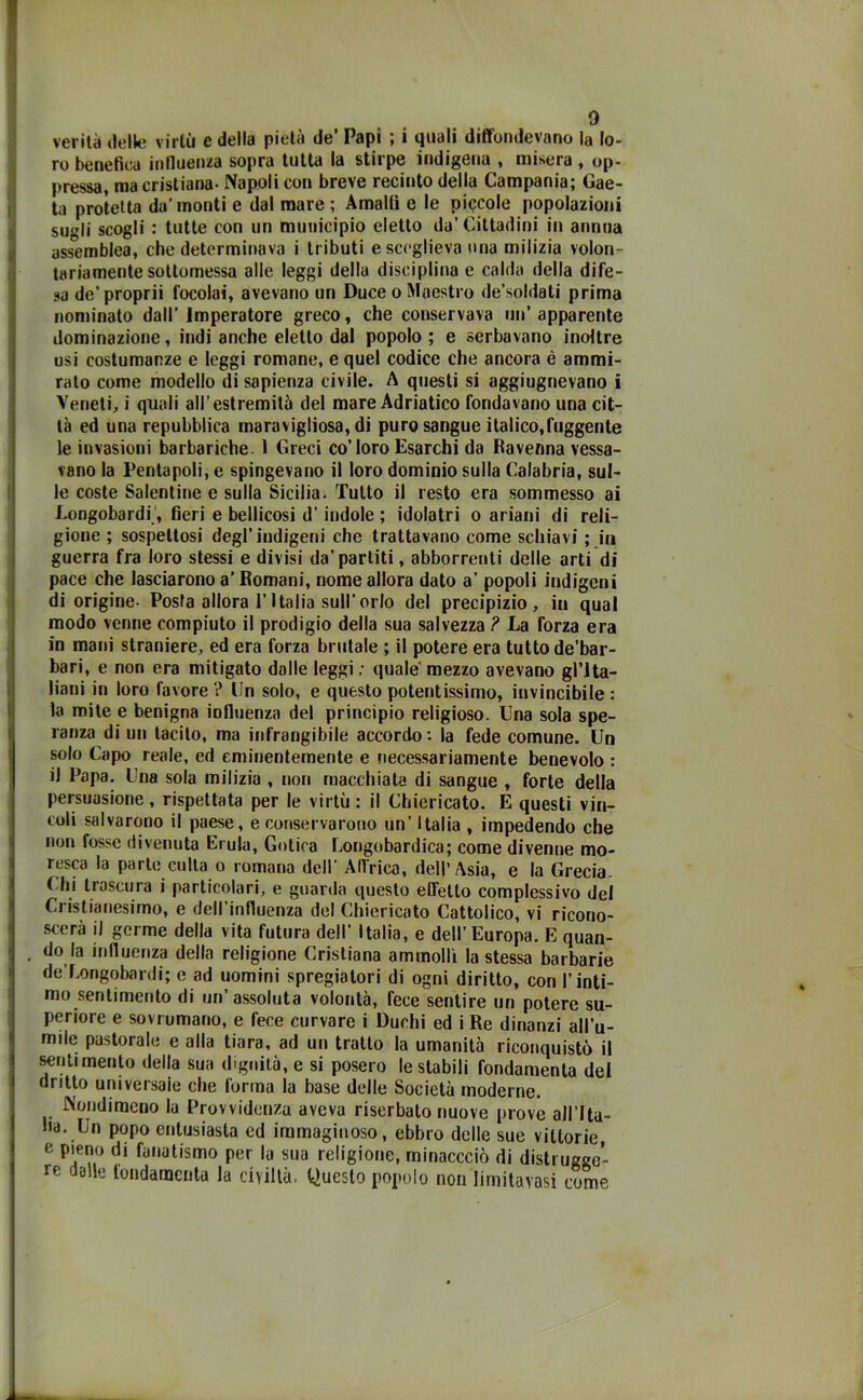 verità delle virtù e della pietà de’ Papi ; i quali diffondevano la lo- ro benefica influenza sopra tutta la stirpe indigena , misera, op- pressa, ma cristiana- Napoli con breve recinto della Campania; Gae- ta protetta da’ monti e dal mare ; Amalfi e le piccole popolazioni sugli scogli : tutte con un municipio eletto da’Cittadini in annua assemblea, che determinava i tributi e sceglieva una milizia volon- tariamente sottomessa alle leggi della disciplina e calda della dife- sa de’proprii focolai, avevano un Duce o Maestro de’soldati prima nominato dall’ imperatore greco, che conservava un’apparente dominazione, indi anche eletto dal popolo ; e serbavano inoltre usi costumanze e leggi romane, e quel codice che ancora è ammi- rato come modello di sapienza civile. A questi si aggiugnevano i Veneti, i quali all’estremità del mare Adriatico fondavano una cit- tà ed una repubblica maravigliosa, di puro sangue italico,fuggente le invasioni barbariche. 1 Greci co’loro Esarchi da Ravenna vessa- vano la Pentapoli, e spingevano il loro dominio sulla Calabria, sul- le coste Salentine e sulla Sicilia. Tutto il resto era sommesso ai Longobardi', fieri e bellicosi d’indole ; idolatri o ariani di reli- gione ; sospettosi degl’indigeni che trattavano come schiavi ; in guerra fra loro stessi e divisi da’partiti, abborrenti delle arti di pace che lasciarono a’Romani, nome allora dato a’ popoli indigeni di origine- Posta allora l’Italia sull’orlo del precipizio, in qual modo venne compiuto il prodigio della sua salvezza ? La forza era in mani straniere, ed era forza brutale ; il potere era tutto de’bar- bari, e non era mitigato dalle leggi ; quale mezzo avevano gl’ita- liani in loro favore ? Un solo, e questo potentissimo, invincibile : la mite e benigna influenza del principio religioso. Una sola spe- ranza di un tacito, ma infrangibile accordo: la fede comune. Un solo Capo reale, ed eminentemente e necessariamente benevolo : il Papa. Una sola milizia , non macchiata di sangue , forte della persuasione, rispettata per le virtù: il Chiericato. E questi vin- coli salvarono il paese, e conservarono un’ Italia , impedendo che non fosse divenuta Erula, Gotica Longobardica; come divenne mo- resca la parte culla o romana dell’ Affrica, dell’Asia, e la Grecia. ( hi trascura i particolari, e guarda questo effetto complessivo del Cristianesimo, e dell’influenza del Chiericato Cattolico, vi ricono- scerà il germe della vita futura dell’ Italia, e dell’Europa. E quan- do la influenza della religione Cristiana ammolli la stessa barbarie de’Longobardi; e ad uomini spregiatori di ogni diritto, con l’inti- mo sentimento di un’assoluta volontà, fece sentire un potere su- periore e sovrumano, e fece curvare i Duchi ed i Re dinanzi all’u- mile pastorale e alla tiara, ad un tratto la umanità riconquistò il sentimento della sua dignità, e si posero le stabili fondamenta del dritto universale che forma la base delle Società moderne. Nondimeno la Provvidenza aveva riserbalo nuove prove all’Ita- ha. Un popo entusiasta ed immaginoso, ebbro delle sue vittorie, e pieno di fanatismo per la sua religione, minaccciò di distrugge- re dalle fondamenta la civiltà. Questo popolo non limitatasi come