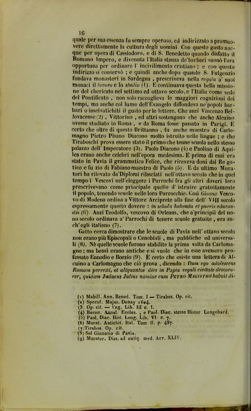 quale per sua essenza fu sempre operoso, ed indirizzato a promuo- vere direttamente la cultura degli uomini. Con questo gusto nac- que per opera di Cassiodoro, e di S. Benedetto quando disfatto il Bomano Impero, e divenuta l ltalia stanza de’barbari suonò l’ora opportuna per ordinare 1' incivilimento cristiano ; e con questo indirizzo si conservò ; e quindi anche dopo quando S. Fulgenzio fondava monasteri in Sardegna , prescriveva nella regola a’ suoi monaci il lavoro e lo studio (I). E continuava questa bella missio- ne del chericato nel settimo ed ottavo secolo, e l'Italia come sede del Pontificato , non solo raccoglieva le maggiori cognizioni dei tempi, ma anche col lume dell’Evangelo diffondeva ne’popoli bar- bari o inselvatichiti il gusto perle lettere. Che anzi VincenzoBel- Jovacense(2) , Vittorino , ed altri sostengono che anche Alcuino avesse studiato in Roma , e da Roma fosse passato in Parigi. È certo che oltre di questo Brittanno , fu anche maestro di Carlo- magno Pietro Pisano Diacono molto istruito nelle lingue ; e che Tiraboschi prova essere stato il primo che tenne scuola nello stesso palazzo dell’ Imperatore (3). Paolo Diacono (4) e Paolino di Aqui- lea erano anche celebri nell’epoca medesima. E prima di essi era stato in Pavia il grammatico Felice, che riceveva doni dal Re go- tico e fu zio di Fabiano maestro di Paolo (5). E da ultimo Mura- tori ha rilevato da’DipIomi rilasciati nell’ottavo secolo che in quel tempo i Vescovi nell’eleggere i Parrochi fra gli altri doveri loro prescrivevano come principale quello d'istruire gratuitamente il popolo, tenendo scuole nelle loro Parrocchie. Così Gisone Vesco- vo di Modena ordina a Vittore Arciprete alla fine dell’ Vili secolo espressamente questo dovere : in schola habenda et pueris educan- di (6). AnziTeodolfo, vescovo di Orleans, che a’principii del no- no secolo ordinava a’ Parrochi di tenere scuole gratuite , era an- ch’egli italiano (7). Gatto cerca dimostrare che le scuole di Pavia nell’ ottavo secolo non erano più Episcopali o Cenobiali , ma pubbliche ed universa- li (8). Nè quelle scuole furono stabilite la prima volta da Carloma- gno; ma bensì erano antiche e si vuole che in esse avessero pro- fessato Ennodioe Boezio (9). È certo che esiste una letteradi Al- cuino a Carlomagno che ciò prova , dicendo : Dum ego adolescens Romam perrexi, et aliquantos dies in Papìa regali civitate demora- rery quidam Judaeus Julius nomine cum Petro Magistro imbuii di- (i) Mabill. Ann.Bened. Tom. I — Tirabos. Op. cit. (а) Specul. Majus. Donay i6«4. (3, Op. cit. — Veg. Lib. Ili c. 1. (4) Baron. Aunal. Eccles. , e Paol. Diac. stesso Histor. Longobardi. (5) Paol. Diac. Hist. Long. Lib. VI- c. 7. (б) Murat. Antichi!. Ital. Tom. 11. p- 487- (7) Tirabos. Op. cit. (8) Sul Ginnasio di Pavia. {9) Murator. Diss, ad anlicp med. Aer, XLIV.