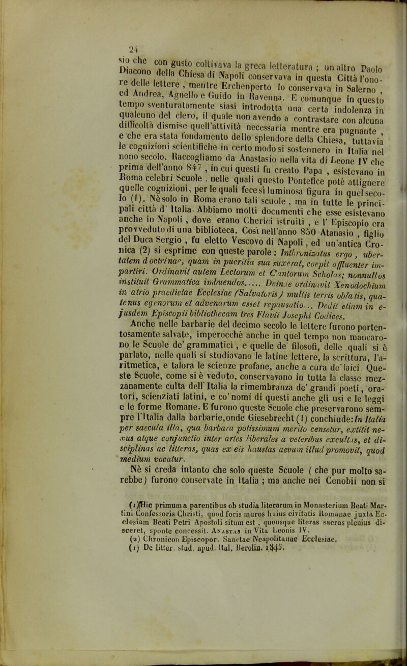 Diacono IVrr co,j-lvava la greca letteratura ; un altro Paolo re deli,. i h C ,,esa dl N?l)oIi conservava in questa Città l’ono- t II lettere , mentre Erchenperto Io conservava in Salerno ed Andrea Agnello e Cuido in Ravenna. E comunque in questo nTT SVti/?tra,tarnen,te s,fsi intr0(Iotta una certa indolenza in ^unode! clero, i quale non avendo a contrastare con alcuna difficolta dismise quell attività necessaria mentre era pugnante e che era stata fondamento dello splendore della Chiesa tuttavia le cognizioni scientifiche in certo modo si sostennero in Italia nel nono secolo. Raccogliamo da Anastasio nella vita di Leone IV che piima dell anno S4 7 , in cui questi fu creato Papa , esistevano in .Roma celebri Scuole , nelle quali questo Pontefice potè attignere que le cognizioni, per le quali fece sì luminosa figura in quel seco- lo (I). INèsolo in Roma erano tali scuole , ma in tutte le princi- pali citta d Italia- Abbiamo molti documenti che esse esistevano anche in Napoli , dove erano Cherici istruiti , e P Episcopio era provveduto di una biblioteca. Così nell’anno 850 Atanasio fHio del Duca Sergio , fu eletto Vescovo di Napoli, ed un’antica Cro- nica (2) si esprime con queste parole ; Jnthronizatm ergo , ubcr- tcitem dottrinar, quam inpuerilia ma mxerat, corpi/, affiuenter im- partivi. Ovdinavit aulem Leclorum et Cantorum Schotas; nonnulla!, instiluit Grammatica imbuendos Deinde ordinava Xenodochium in atrio praediclae Ecclesia* (Salvatori*) multa, terris obfalis, qua- le nus egènorum et advenarum enei repausatio... Dedii eliam in e- jusdem Ephcopii bibliothecam trrs Flavii Josephi Codices. Anche nelle baibarie del decimo secolo le lettere furono porten- tosamente salvate, imperocché anche in quel tempo non mancaro- no le Scuole de’ grammatici, e quelle de' filosofi, delle quali si è parlato, nelle quali si studiavano le latine lettere, la scrittura, l’a- ritmetica, e talora le scienze profane, anche a cura de’laici. Que- ste Scuole, come si è veduto, conservavano in tutta la classe mez- zanamente culta dell'Italia la rimembranza de’ grandi poeti, ora- tori, scienziati latini, e co’nomi di questi anche gli usi e le’leggi c le forme Romane. E furono queste Scuole che preservarono sem- pre l'Italia dalla barbarie,onde Giesebrecht(I) conchiude:/?i Italia per saecula il/a, qua barbara polissimum merito censetur, extitit ne- vai atque conjunttio inter arles liberales a veleribus excullas, et di- sciplinai ac litteras, quas ex eis hauslas aevum illudpromovil, quod medium vocalur. Nè si creda intanto che solo queste Scuole ( che pur molto sa- rebbe) furono conservate in Italia ; ma anche nei Cenobii non si (i)fHic primuma parelilibus ob studia literarum ili Monasterium Beati Mar- tini Confessoris Christi, quodforis muros liuius civitatis ltomanae juxtaEc. clesiam Beati Petri Apostoli situm est , quousque literas sacras ptenius di- sceret, spontc concessi!. Anastaj in Vita Lconis IV. (a) Chronicon Episcopor. Sanctae Ncapolituuae Ecclcsiae. (i) De litici', stud. upud. (tal. Beroliu.