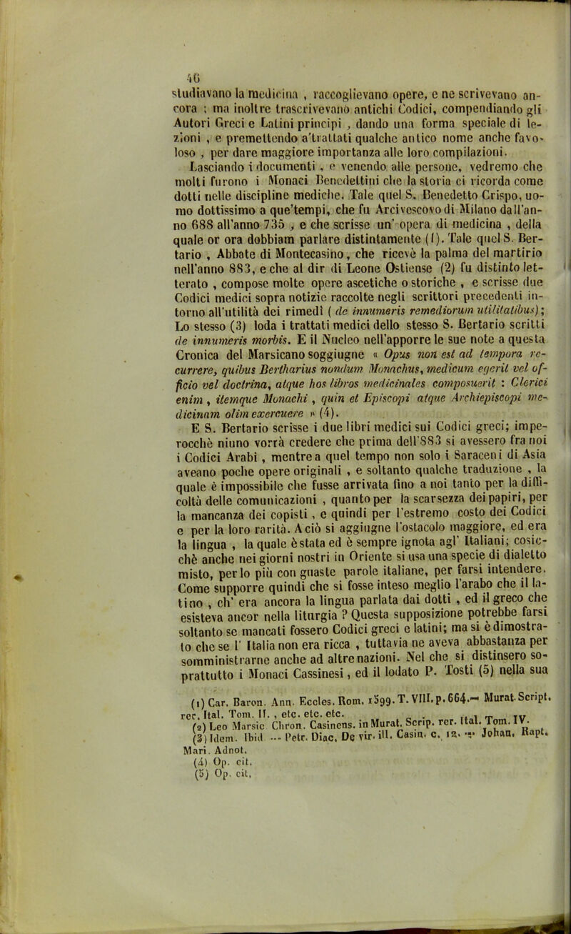 studiavano la medicina , raccoglievano opere, e ne scrivevano an- cora ; ma inoltre trascrivevano antichi Codici, compendiando gli Autori Greci e Latini principi , dando una forma speciale di le- zioni , e premettendo a'ti aitati qualche antico nome anche favo- loso , per dare maggiore importanza alle loro compilazioni. Lasciando i documenti , e venendo alle persone, vedremo che molti furono i Monaci Benedettini che la storia ci ricorda come dotti nelle discipline mediche. Tale quel S. Benedetto Crispo, uo- mo dottissimo a que’tempi, che fu Arcivcscovodi Milano dall’an- no 688 all’anno 735 , e che scrisse un’ opera di medicina , della quale or ora dobbiam parlare distintamente (I). Tale quclS. Ber- tario , Abbate di Montecasino, che ricevè la palma del martirio nell’anno 883, e che al dir di Leone Ostiense (2) fu distinto let- terato , compose molte opere ascetiche o storiche , e scrisse due Codici medici sopra notizie raccolte negli scrittori precedenti in- torno all’utilità dei rimedi ( de innumeris remediorum ulililatibus); Lo stesso (3) loda i trattati medici dello stesso S. Bertario scritti de innumeris morbis. E il Nucleo nell’apporre le sue note a questa Cronica del Marsicano soggiugne « Opus non est ad tempora rc- currere, quibns Bertharius nondum Monachus, medicum ec/eril vel of- ficio vel doctrina, atque lios libros medicinales composuerit : Clerici enim , itemque Monachi , quin et Episcopi atque Archiepiscopi mc- dicinam olim excrcuere » (4). E S. Bertario scrisse i due libri medici sui Codici greci; impe- rocché niuno vorrà credere che prima dell’883 si avessero fra noi i Codici Arabi , mentre a quel tempo non solo i Saraceni di Asia aveano poche opere originali , e soltanto qualche traduzione , la quale è impossibile che fusse arrivata fino a noi tanto per la diffi- coltà delle comunicazioni , quanto per la scarsezza dei papiri, per la mancanza dei copisti, e quindi per l’estremo costo dei Codici e per la loro rarità. A ciò si aggiugne l’ostacolo maggiore, ed era la lingua , la quale è stata ed è sempre ignota agl’ Italiani; cosic- ché anche nei giorni nostri in Oriente si usa una specie di dialetto misto, per lo più con guaste parole italiane, per farsi intendere. Come supporre quindi che si fosse inteso meglio 1 arabo che il la- tino , eh’ era ancora la lingua parlata dai dotti , ed il greco che esisteva ancor nella liturgia ? Questa supposizione potrebbe farsi soltanto se mancati fossero Codici greci e latini; masi è dimostra- to che se 1’ Italia non era ricca , tuttavia ne aveva abbastanza per somministrarne anche ad altre nazioni. Nel che si distinsero so- prattutto i Monaci Cassinesi, ed il lodato P. Tosti (5) nella sua (1) Car. Baron. Ann. Eccles. Rom. 1599. T.VHI.p. 664.'-' Murai Script. rcr. Ital. Tom. If. , etc. etc. etc. . . , TV (2) Leo Marsic Chron. Casinens. in Murai Scnp. rer. Ital. Tom. IV. (3) Idem. Ibi.l - Petc. Dine. Devir.ill.Casm. c., ir.-v Johan. KaPl 2 3* Mari. Adnot. (4) Op. cit. (’J) Op. cit,