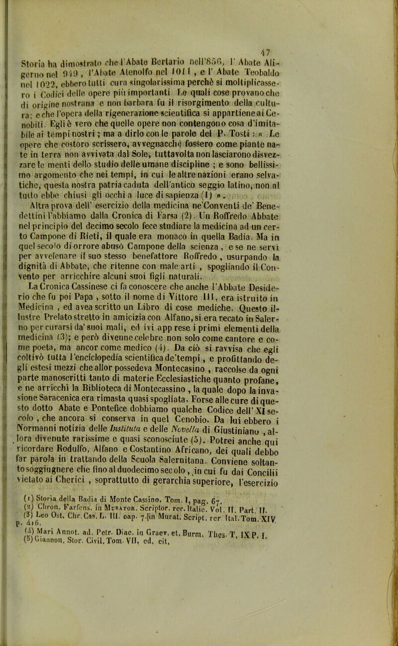 ' : I * v Storia ha dimostrato ohe i Abate Bertario nell 85(1, I Abate AIi— gemo nel 949 , l'Abate Alenolfo nel 101I , e I’ Abate Teobaldo nel 1022, ebbero tutti cura singolarissima perchè si moltiplicasse- ro i Codici delle opere più importanti Le quali cose provano che di origine nostrana e non barbara fu il risorgimento della cultu- ra; celie l’opera della rigenerazione scientifica si appartiene ai Ce- nobili. Egli è vero che quelle opere non contengono cosa d’imita- bile ai tempi nostri ; ma a dirlo con le parole del P. Tosti : « Le opere che costoro scrissero, avvegnaché fossero come piante na- te in terra non avvivata dal Sole, tuttavolta non lasciarono disvez- zare le menti dello studio delle umane discipline ; e sono bellissi- mo argomento che nei tempi, in cui le altre nazioni erano selva- tiche, questa nostra patria caduta dell’antico seggio latino, non al tutto ebbe chiusi gli occhi a luce di sapienza (1) ». Altra prova dell’ esercizio della medicina ne’Convenli de’Bene- dettini l’abbiamo dalla Cronica di Farsa (2). Un Roffredo Abbate nel principio del decimo secolo fece studiare la medicina ad un cer- to Campone di Rieti, il quale era monaco in quella Badia. Ma in quel secolo di orrore abusò Campone della scienza , e se ne servi per avvelenare il suo stesso benefattore RolTredo , usurpando la dignità di Abbate, che ritenne con male arti , spogliando il Con- vento per arricchire alcuni suoi figli naturali. La Cronica Cassinese ci fa conoscere che anche l’Abbate Deside- rio che fu poi Papa , sotto il nome di Vittore HI, era istruito in Medicina , ed avea scritto un Libro di cose mediche. Questo il- lustre Prelato stretto in amicizia con Alfano, si era recato in Saler- no per curarsi da’suoi mali, ed ivi apprese i primi elementi della medicina (3); e però divenne celebre non solo come cantore e co- me poeta, ma ancor come medico (4). Da ciò si ravvisa che egli coltivò tutta l’enciclopedia scientificade’tempi, e profittando de- gli estesi mezzi che allor possedeva Montecasino , raccolse da ogni parte manoscritti tanto di materie Ecclesiastiche quanto profane, e ne arricchì la Biblioteca di Montecassino , la quale dopo la inva- sione Saracenica era rimasta quasi spogliata. Forse alle cure di que- sto dotto Abate e Pontefice dobbiamo qualche Codice dell’XI se- colo , che ancora si conserva in quel Cenobio. Da lui ebbero i Normanni notizia delle Inslitula e delle Novella di Giustiniano al- lora divenute rarissime e quasi sconosciute (5). Potrei anche qui ricordare Rodulfo, Alfano e Costantino Africano, dei quali debbo far parola in trattando della Scuola Salernitana. Conviene soltan- tosoggiugnere che fino al duodecimo secolo, in cui fu dai Concilii vietato ai Cherici , soprattutto di gerarchia superiore, l’esercizio (1) Storia della Radia di Monte Cassino. Tom. I, pag. 67. (1 2 * 4 5) Cliron. Farfens. in Murator. Scriptor. rcr. Italie. Voi. ir. Pari If. (‘i) Leo Ost. Chr.Cns. L. III. oap. 7-|in Murai. Script, rcr Itaì.Totn, XIV p» 41 bi (4) Mari Annot. ad. Petr. Diac. in Graev. et, Burnì Thes T IV P r (5) Giannon. Stor. Civil, Tom. VII, cd. cit.