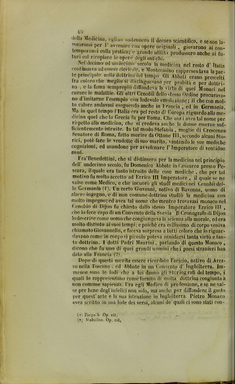 'unirono per 1 avvenire con opere originali , giovarono ai con* lem poi onci colla pratica; e grande utilità produssero anche ai fu- turi col ricopiare le opere degli antichi. Nel decimo ed undecimo secolo la medicina nel resto d’ Italia continuava ad essere clericale, e Montccasino rappresentava la par* te principale nella dottrina del tempo Gli Abbati erano prescelti tra coloro che meglio'si distinguevano per probità e per dottri- na , e la fama sernprepiù diffondeva la virtù di quei Monaci nel curare le malattie- Gli altri Cenobii dello stesso Ordine procurava* no d imitarne 1 esempio con lodevole emulazione; il che con mol- to calore andavosi eseguendo anche in Francia , ed in Germania, ala in quel tempo I Italia era pel resto di’ Europa riguardo alla me- dicina quel che la Grecia fu per Roma. Che atiz i avea tal nome per rispetto alla medicina, che si credeva anche le donne esserne suf- ficientemente istruite. In tal modo Stefania , moglie di Crescenzo Senatore di Roma, fatto morire da Ottone 111,secondo alcuni Sto- rici, potè fare le vendette di suo marito, vantandole sue mediche cognizioni, ed usandone per avvelenare I1 Imperatore di ventidue anni. I ra Benedettini, che si distinsero per la medicina nel principio dell undecimo secolo, fu Domenico Abbate in Cesaurea presso Pe- scara, il quale era tanto istruito delle cose mediche , che per tal motivo fu molto accetto ad Errico HI Imperatore , il quale se ne valse come Medico, e che incuorò gli studi medici nei Cenobii del- la Germania (I). Un certo Giovanni, nativo di Ravenna, uomo di alacre ingegno, e di non comune dottrina studiò la medicina con molto impegno; ed avea tal nome che mentre trovavasi monaco nel Cenobio di Dijon fu chiesto dallo stesso Imperatore Errico 111 , che lo fece capo di un Convento della Svevia II Cronografo di Dijon lo descrive come uomo che congiungeva la scienza alla morale, edera mollo distinto ai suoi tempi; e poiché era esilissimo di corpo veniva chiamato Giovannello, e faceva sorpresa a tutti coloro che lo riguar- dai ano come in corposi piccolo poteva annidarsi tanta virtù e tan- ta dottrina. I dotti Padri Maurini, parlando di questo Monaco , dicono che fu uno di quei grandi uomini chei paesi stranieri han dato alla Francia (2). Dopo di questi merita essere ricordato Faricio, nativo di Arez- zo nella Toscana , ed Abbate in un Convento d’ Inghilterra. Im- mense sono le lodi che a lui danno gli Stcriografì del tempo, i quali Io rappresentano come fornito di molta dottrina congiunta a non comune sapienza. Era egli Medico di professione, ese ne ìal- se per bene degl infelici non solo, ma anche per diffondere il gusto per quest’arte e la sua istruzione in Inghilterra. Pietro Monaco avea scritto in sua lode dei versi, alcuni de’quali ci sono stati con- ( O Zie e h Op cit. (2j Mabiilon. Op, cit,