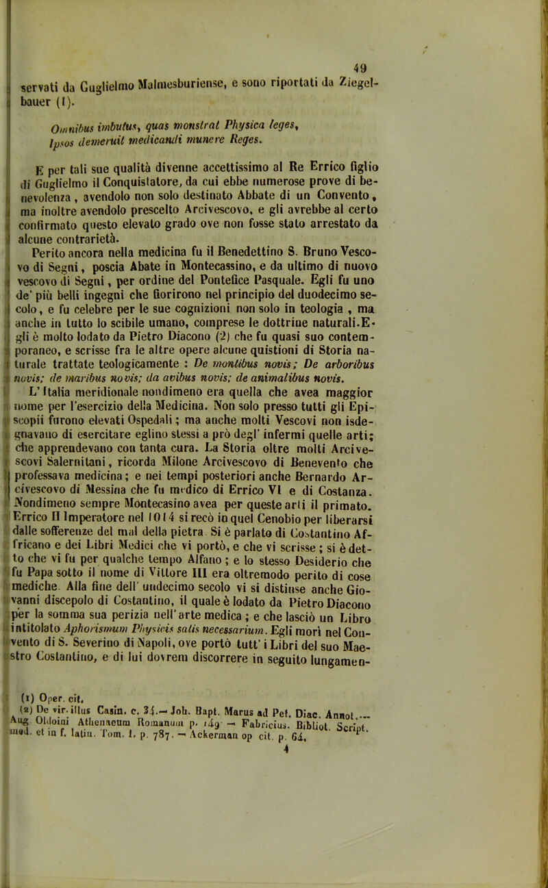 servati da Guglielmo Mahnesburiense, e sono riportati da Ziegel- bauer (I). Omnibus imbuiti*, quas monstrat Piu/sica leges, lps0s demeruil medicandi munerc Reges. E per tali sue qualità divenne accettissimo al Re Errico figlio di Guglielmo il Conquistatore, da cui ebbe numerose prove di be- nevolenza , avendolo non solo destinato Abbate di un Convento, ma inoltre avendolo prescelto Arcivescovo, e gli avrebbe al certo confirmato questo elevato grado ove non fosse stato arrestato da alcune contrarietà. Perito ancora nella medicina fu il Benedettino S. Bruno Vesco- vo di Segni, poscia Abate in Montecassino, e da ultimo di nuovo vescovo di Segni, per ordine del Pontefice Pasquale. Egli fu uno de’ più belli ingegni che fiorirono nel principio del duodecimo se- colo, e fu celebre per le sue cognizioni non solo in teologia , ma anche in lutto lo scibile umano, comprese le dottrine naturali.E* gli è molto lodato da Pietro Diacono (2) che fu quasi suo contem- poraneo, e scrisse fra le altre opere alcune quistioni di Storia na- turale trattate teologicamente : De montibus novis; De arboribus novis; de maribus novis; da avibus novis; de animalibus novis. L’Italia meridionale nondimeno era quella che avea maggior n nome per l’esercizio della Medicina. Non solo presso tutti gli Epi- scopii furono elevati Ospedali ; ma anche molti Vescovi non Sde- gnavano di esercitare eglino stessi a prò degl’ infermi quelle arti; che apprendevano con tanta cura. La Storia oltre molti Arcive- i scovi Salernitani, ricorda Milone Arcivescovo di Benevento che ‘ professava medicina; e nei tempi posteriori anche Bernardo Ar- > rivescovo di Messina che fu medico di Errico VI e di Costanza. Nondimeno sempre Montecasino avea per queste arti il primato. Errico II Imperatore nel IO 14 si recò io quel Cenobio per liberarsi dalle sofferenze del mal della pietra Si è parlato di Costantino Af- ricano e dei Libri Medici che vi portò, e che vi scrisse ; si è det- to che vi fu per qualche tempo Alfano ; e lo stesso Desiderio che fu Papa sotto il nome di Vittore III era oltremodo perito di cose mediche. Alla fine dell' uudecimo secolo vi si distinse anche Gio- vanni discepolo di Costantino, il quale è lodato da Pietro Diacono per la somma sua perizia nell’arte medica ; e che lasciò un Libro intitolato Aphorismum Physicis saiis necessarium. Egli morì nel Con- vento di S. Severino di [Napoli, ove portò tutt’ i Libri del suo Mae- stro Costantino, e di lui dovrem discorrere in seguito lungamen- te Opcr. cif. (a) De vir.illus Casin. c. 34—Job. Bapt. Marus pe{. Diac. Annot ... Aig; 01‘lo‘ni Atbenaeum Romanuia p. i4g- - Fabricius. Bibliot Seriot et in f. latin. l’om. 1. p. 787. — Ackeruian op cit. p. 64. *