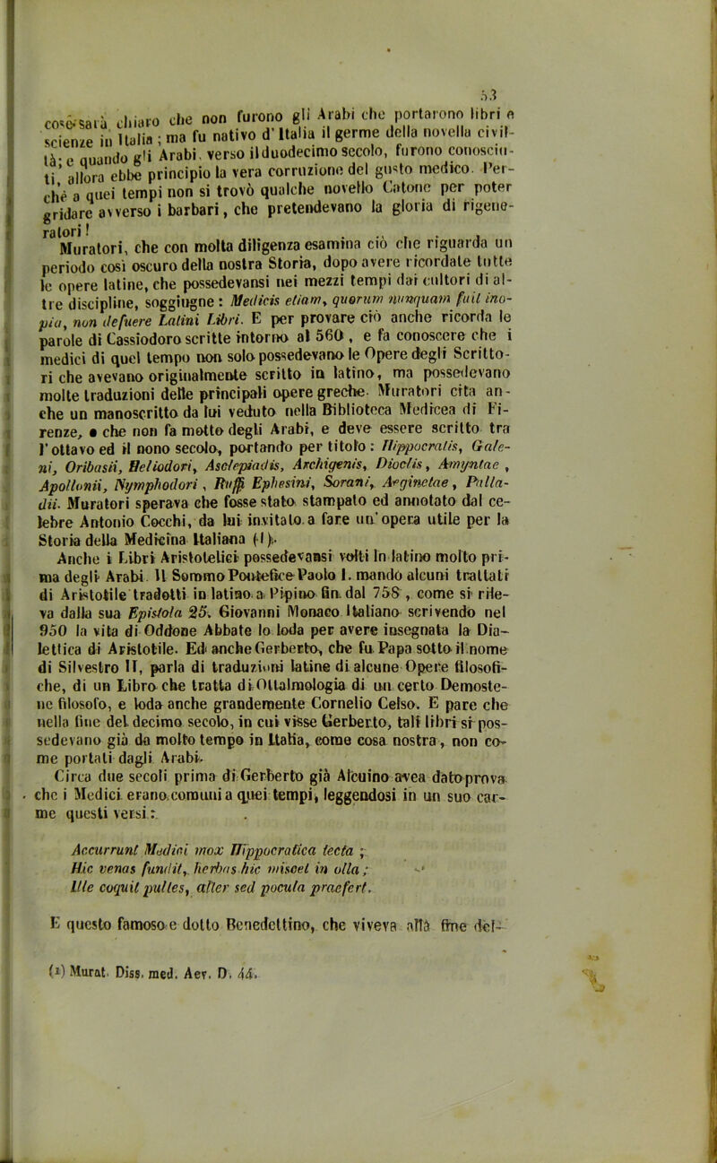 coserà chiaro che non furono gli Arabi che portarono libri » srieme in Italia ; ma fu nativo d’Italia il germe della novella civil- tà- « Quando gli Arabi, verso il duodecimo secolo, furono conosciu- ti’ allora ebbe principio la vera corruzione del gusto medico. Per- chè a quei tempi non si trovò qualche novello Catone per poter gridare avverso i barbari, che pretendevano la gloria di rigene- ratori I .... . , , Muratori, che con molta dihgenza esamina ciò clic riguarda un periodo così oscuro della nostra Storia, dopo avere ricordale tutte le opere latine, che possedevansi nei mezzi tempi dar cultori di al- tre discipline, soggiugne : Medicis edam, quorum nunquam fidi ino- pia, 7wn ile fiere Latini Libri. E per provare ciò anche ricorda le parole di Cassiodoro scritte intorno al 560 , e fa conoscere che i medici di quel tempo non. solo possedevano le Opere degli Sciitto- ri che avevano originalmente scfìUo in latino, ma possedevano molte traduzioni delle principali opere greche. Muratori cita an- che un manoscritto da lui veduto nella Biblioteca Medicea di Fi- renze, • che non fa motto degli Arabi, e deve essere scritto tra F ottavo ed il nono secolo, portando per titolo: ìlippocratis, Gafe- ni, Oribasii, tìeliodori, Aselepiadis, Archigenis, Dioclis, Amyntae , Apollonii, Nijmphodori , Raffi Eplwsini., Sorani, Arginetae, Palla- dii- Muratori sperava che fosse stato stampato ed annotato dal ce- lebre Antonio Cocchi, da lui invitalo.a fare un opera utile per la Storia della Medicina Italiana (•!)>,• Anche i Libri Aristotelici possedevansi volti In latino molto pri- ma degli Arabi U Sommo Pontefice Paolo 1. mandò alcuni trattati di Aristotile tradotti in latino a Pipino fin dal 758 , come si rile- va dalla sua Epistola 25. Giovanni Monaco Italiano scrivendo nel 950 la vita di Oddone Abbate lo loda per avere insegnata la Dia- lettica di Aristotile. Ed< anche Gerberto, che fu Papa sotto il nome di Silvestro IT, parla di traduzioni latine di alcune Opere filosofi- che, di un Libro che tratta diOltalmologia di un certo Demoste- ne filosofo, e loda anche grandemente Cornelio Celso. E pare che nella fine del. decimo secolo, in cui visse Gerberto, tali libri sr pos- sedevano già do molto tempo in Italia, come cosa nostra, non co- me portali dagli A rabi- ci rea due secoli prima dì Gerberto già Alenino avea dato prova che i Medici erano comuni a quei tempi* leggendosi in un suo car- me questi versi : Accurrunl Modini inox IJippocratica teda ; Hic venas funi!it,. herhos hic misoel in olla; llle coquil pulles, after sed pocula praefert. E questo famoso e dotto Benedettino, che viveva alla fine del- > fi) Murat, Diss. raed. Aer. D. 44.