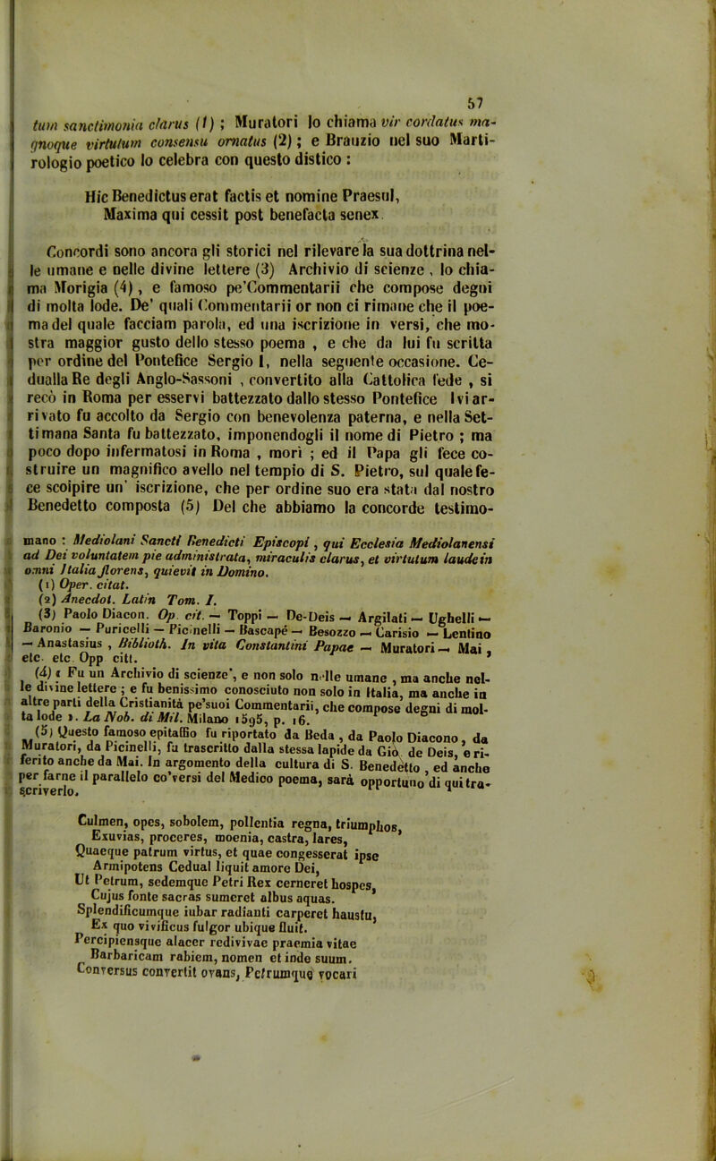 tmn santimonia clarus (I) ; Muratori Io chiama vir cordatits ma- quoque virtutwn consensii omatus (2) ; e Brauzio nel suo Marti- rologio poetico Io celebra con questo distico : HicBenedictuserat factiset nomine Praesul, Maxima qui cessit post benefacla senex Concordi sono ancora gli storici nel rilevare la sua dottrina nel- !le umane e nelle divine lettere (3) Archivio di scienze , lo chia- ma Morigia (4), e famoso pe’Commentarii che compose degni di molta lode. De’ quali Commentarli or non ci rimane che il poe- ma del quale facciam parola, ed una iscrizione in versi, che mo- stra maggior gusto dello stesso poema , e che da lui fu scritta per ordine del Pontefice Sergio I, nella seguente occasione. Ce- duallaRe degli Anglo-Sassoni , convertito alla Cattolica fede , si recò in Roma per esservi battezzato dallo stesso Pontefice Ivi ar- rivato fu accolto da Sergio con benevolenza paterna, e nella Set- timana Santa fu battezzato, imponendogli il nomedi Pietro ; ma poco dopo infermatosi in Roma , morì ; ed il Papa gli fece co- struire un magnifico avello nel tempio di S. Pietro, sul quale fe- ce scolpire un' iscrizione, che per ordine suo era stata dal nostro Benedetto composta (5) Del che abbiamo la concorde testimo- « I I li i*. mano : Medtolam Sancii Benedich Episcopi , qui Ecclesia Mediolanensi ad Dei voluntatem pie udrninistrata, miraculis clarus, et viv lutimi laude in omni Italia jlorens, quievit in Domino. (1) Oper. citai. (2) Anecdot. Latin Tom. I. (3) Paolo Diacon. Op cit. - Toppi - De-Deis - Argilati — Ughelli — Baromo — Puricelli - Picinelli - Bascapé — Besozzo — Carisio — Lentino — Anastasius , Biblioth. In vita Constantini Papae — Muratori—. Mai etc etc Opp citi. * (d) 1 Fu un Archivio di scienze*, e non solo nelle umane , ma anche nel- le dinne lettere ; e fu benissimo conosciuto non solo in Italia, ma anche in altre parti della Cristianità pe’suoi Commentarii, che compose degni di mol- ta lode ». LalVob. di Mil. Milano i5g5, p. 16. 1 (5, guesto famoso epitaffio fu riportato da Beda , da Paolo Diacono, da Muratori, da Picmel 1, fu trascritto dalla stessa lapide da Giò de Deis, eri- lento anche da Mai. In argomento della cultura di S. Benedetto ed anche per farne il parallelo colersi del Medico poema, sarà opportun0’di quitra- Culmen, opes, sobolem, pollentia regna, triumphos Exuvias, proceres, moenia, castra, lares, * Quaeque patrum virtus, et quae congesserat ipse Armipotens Cedual liquit amore Dei, Ut Pelrum, sedemque Petri Rex cerneret hospcs Cujus fonte sacras sumcret albus aquas. * Splendificumque iubar radianti carperei haustu, Ex quo vivificus fulgor ubique fluii. Percipiensque alacer rcdivivae praemia vitae Barbaricam rabiem, nomen et inde suuin. Conversus convertit oransj Pclrumqug vocari 0