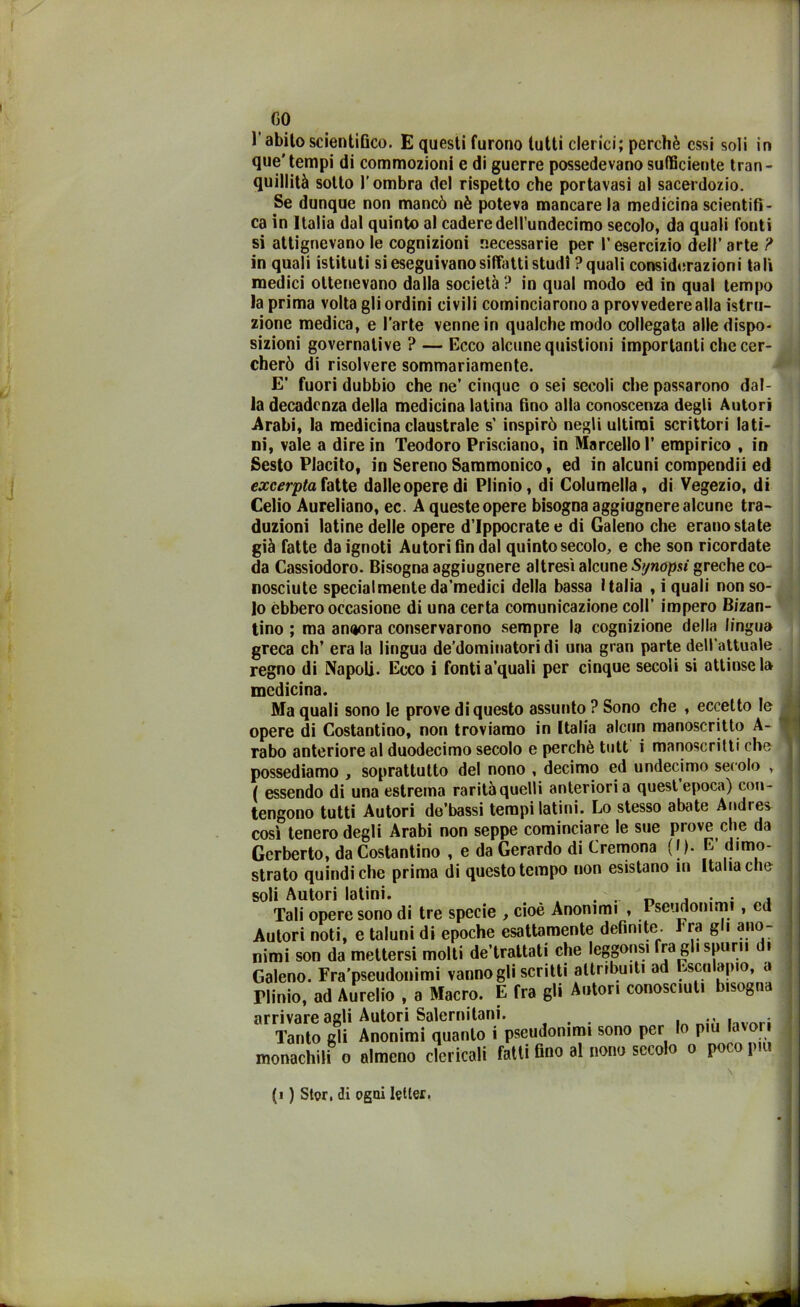 GO l'abito scientifico. E questi furono tutti clerici; perchè essi soli in que'tempi di commozioni e di guerre possedevano sufficiente tran- quillità sotto l’ombra del rispetto che portavasi al sacerdozio. Se dunque non mancò nè poteva mancare la medicina scientifi- ca in Italia dal quinto al cadere deM’undecimo secolo, da quali fonti si attignevano le cognizioni necessarie per l’esercizio dell’ arte ? in quali istituti si eseguivano siffatti studi ? quali considerazioni tali medici ottenevano dalla società? in qual modo ed in qual tempo la prima volta gli ordini civili cominciarono a provvedere alla istru- zione medica, e l’arte venne in qualche modo collegata alle dispo- sizioni governative ? — Ecco alcune quistioni importanti che cer- cherò di risolvere sommariamente. E’ fuori dubbio che ne’ cinque o sei secoli che passarono dal- la decadenza della medicina latina fino alla conoscenza degli Autori .Arabi, la medicina claustrale s’ inspirò negli ultimi scrittori lati- ni, vale a dire in Teodoro Prisciano, in Marcello 1’ empirico , in Sesto Placito, in Sereno Sammonico, ed in alcuni compendii ed excerpta fatte dalleoperedi Plinio, di Columella, di Vegezio, di Celio Aureliano, ec. A queste opere bisogna aggiugnere alcune tra- duzioni latine delle opere d’Ippocratee di Galeno che erano state già fatte da ignoti Autori fin dal quinto secolo, e che son ricordate da Cassiodoro. Bisogna aggiugnere altresì alcune Synopsi greche co- nosciute specialmenteda’medici della bassa Italia , i quali non so- lo ebbero occasione di una certa comunicazione coll’ impero Bizan- tino ; ma anijora conservarono sempre la cognizione della lingua greca eh’ era la lingua de’dominatori di una gran parte dell’attuale regno di Napoli. Ecco i fonti a’quali per cinque secoli si attinse la medicina. Ma quali sono le prove di questo assunto ? Sono che , eccetto le opere di Costantino, non troviamo in Italia alcun manoscritto A- rabo anteriore al duodecimo secolo e perchè tutt i manoscritti che possediamo , soprattutto del nono . decimo ed undecimo secolo , ( essendo di una estrema rarità quelli anteriori a quest epoca) con- tengono tutti Autori de’bassi tempi latini. Lo stesso abate Andres così tenero degli Arabi non seppe cominciare le sue piove che da Gcrberto, da Costantino , e da Gerardo di Cremona (|). E’ dimo- strato quindi che prima di questo tempo uon esistano in Italia che soli Autori latini. . .. , . . , Tali opere sono di tre specie , cioè Anonimi , Pseudonimi , ed Autori noti, e taluni di epoche esattamente definite, i ra gli ano- nimi son da mettersi molti de trattati che leggonsi fra gl. spimi d. Galeno. Fra’pseudonimi vannogliscritti attribuiti ad Escoliijuo, a riinio, ad Aurelio , a Macro. E fra gli Anton conosciuti bisogna arrivare agli Autori Salernitani. . ., , • Tanto gli Anonimi quanto i pseudonimi sono per lo piu lavori monachili o almeno clericali fatti Ano al nono secolo o poco piu (1 ) Stor, di ogni Ietter.