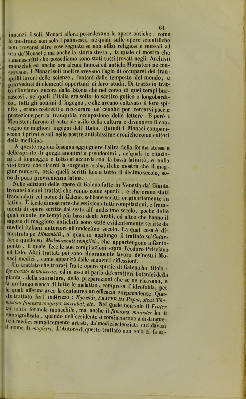 innanzi T soli Monaci allora possedevano le opere antiche ; come lo mostrano non solo i palinsesti, ne quali sulle opere scientifiche non trovansi altre cose segnate se non uffizi religiosi e messali ad uso de'Monaci ; ma anche la storia stessa , la quale ci mostra che i manoscritti che possediamo sono stati lutti trovati negli Archivii monachili ed anche ora alcuni famosi ed antichi Monisteri ne con- servano. I Monaci soli inoltre avevano l’agio di occuparsi dei tran- quilli lavori delle scienze , lontani dalle tempeste del mondo, e provveduti di elementi opportuni ai loro studii. Di tratto in trat- to rileviamo ancora dalla Storia che nel corso di quei tempi bur- rascosi , ne’ quali l’Italia era sotto lo scettro gotico o longobardi- co, tutti gli uomini d’ingegno , echeaveano coltivato il loro spi- rito , erano costretti a ricoverare ne’ cenobii per cercarvi pace e protezione per la tranquilla occupazione delle lettere E però i Monisteri furono il naturale asilo della cultura e divennero il con- vegno de’migliori ingegni dell' Italia. Quindi i Monaci compari- scono i primi e soli nelle nostre antichissime croniche come cultori della medicina. A queste ragioni bisogna aggiugnere l’altra della forma stessa e dello spi rito di quegli anonimi e pseudonimi , ne’quali le citazio- ni , il linguaggio e tutto si accorda con la bassa latinità, e nulla visi trova che ricordi la sorgente arabo, il che mostra che il mag- gior numero, ossia quelli scritti fino a tutto il decimo secolo, so- no di pura provvenienza latina. Nelle edizioni delle opere di Galeno fatte in Venezia da’ Giunta trovansi alcuni trattati che vanno come spurii , e che erano stati tramandati col nomedi Galeno, sebbene scritti originariamente in latino. È facile dimostrare che essi sieno lutti compilazioni, e fram - menti di opere scritte dal sesto all’ undecimo secolo, poche delle quali venute ne’terapi più bassi degli Arabi, ed altre che hanno il sapore di maggiore antichità sono state evidentemente scritte da medici italiani anteriori all'undecimo secolo. La qual cosa è di- mostrata pe' Dmamdii, a’ quali io aggiungo il trattato su’Catar- tm ® ^}}° su’ Medicamenti semplici, che appartengono a Cano- pi0.’ il quale fece le sue compilazioni sopra Teodoro Prisciano ed Ezio. Altri trattati poi sono chiaramente lavoro de’nostri Mo- naci medici , come apparirà dalle seguenti riflessioni. Un trattato che trovasi fra le opere spurie di Galeno ha titolo • De valute cenlaureae, ed in esso si parla de’caratteri botanici della pianta , della sua natura, delle preparazioni che se ne ricavano e a un ungo elenco di tutte le malattie , compresa l’idrofobia ner le quali afferma aver la centaurea un efficacia sorprendente One sto imitato h. r indirizzo : Ego vidi, f „ !£££•,$£ mishus fumosvs magister nnrrabal, eie. Nel quale non solo il Fraler m solila forinola monachile , ma anche il famosus maqisterha il suo significalo , quando nell’occidente si cominciarono a distingue- re medici semplicemente artisti, da’medici scienziati cui davasi '1 nome,!, magUM. L’Autore di questo trattato non solo ci fa sa-