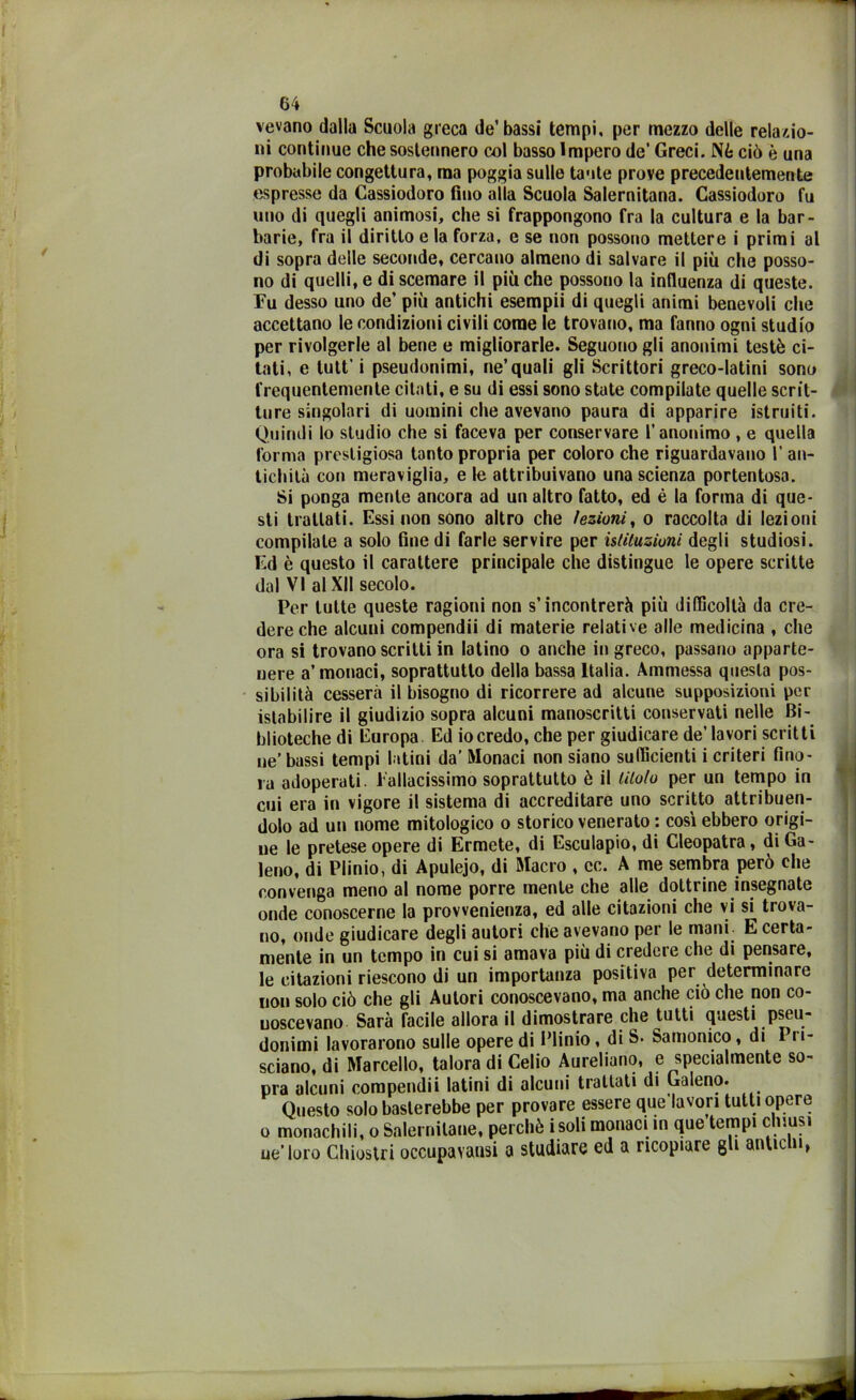 vevano dalla Scuola greca de’bassi tempi, per mezzo delle relazio- ni continue che sostennero col basso Impero de’ Greci. Nè ciò è una probabile congettura, ma poggia sulle tante prove precedentemente espresse da Cassiodoro fino alla Scuola Salernitana. Cassiodoro fa uno di quegli animosi, che si frappongono fra la cultura e la bar- barie, fra il diritto e la forza, e se non possono mettere i primi al di sopra delle seconde, cercano almeno di salvare il più che posso- no di quelli, e di scemare il più che possono la influenza di queste. Fu desso uno de’ più antichi esempii di quegli animi benevoli che accettano le condizioni civili come le trovano, ma fanno ogni studio per rivolgerle al bene e migliorarle. Seguono gli anonimi testé ci- tati, e tutt’ i pseudonimi, ne’quali gli Scrittori greco-latini sono frequentemente citati, e su di essi sono state compilate quelle scrit- ture singolari di uomini che avevano paura di apparire istruiti. Quindi lo studio che si faceva per conservare l’anonimo , e quella forma prestigiosa tanto propria per coloro che riguardavano I’ an- tichità con meraviglia, e le attribuivano una scienza portentosa. Si ponga mente ancora ad un altro fatto, ed è la forma di que- sti trattati. Essi non sono altro che lezioni, o raccolta di lezioni compilale a solo fine di farle servire per istituzioni degli studiosi. Ed è questo il carattere principale che distingue le opere scritte dal VI al XII secolo. Per tutte queste ragioni non s’incontrerà più difficoltà da cre- dere che alcuni compendii di materie relative alle medicina , che ora si trovano scritti in latino o anche in greco, passano apparte- nere a’monaci, soprattutto della bassa Italia. Ammessa questa pos- sibilità cesserà il bisogno di ricorrere ad alcune supposizioni per istabilire il giudizio sopra alcuni manoscritti conservati nelle Bi- blioteche di Europa Ed iocredo, che per giudicare de’lavori scritti ne’ bassi tempi latini da’ Monaci non siano sufficienti i criteri fino- ra adoperati. Fallacissimo soprattutto è il titolo per un tempo in cui era in vigore il sistema di accreditare uno scritto attribuen- dolo ad un nome mitologico o storico venerato : così ebbero origi- ne le pretese opere di Ermete, di Esculapio, di Cleopatra, di Ga- leno, di Plinio, di Apulejo, di Macro , cc. A me sembra però che convenga meno al nome porre mente che alle dottrine insegnate onde conoscerne la prowenienza, ed alle citazioni che vi si trova- no, onde giudicare degli autori che avevano per le mani. E certa- mente in un tempo in cui si amava più di credere che di pensare, le citazioni riescono di un importanza positiva per determinare non solo ciò che gli Autori conoscevano, ma anche ciò che non co- noscevano Sarà facile allora il dimostrare che tutti questi pseu- donimi lavorarono sulle opere di Plinio, di S. Samonico, di Pri- sciano, di Marcello, talora di Celio Aureliano, e specialmente so- pra alcuni compendii latini di alcuni trattati di Galeno. Questo solo basterebbe per provare essere que’lavon tutti opere o monachili, o Salernitane, perchè isoli monaci in que tempi chiusi ue’loro Chiostri occupavausi a studiare ed a ricopiare gli antichi,