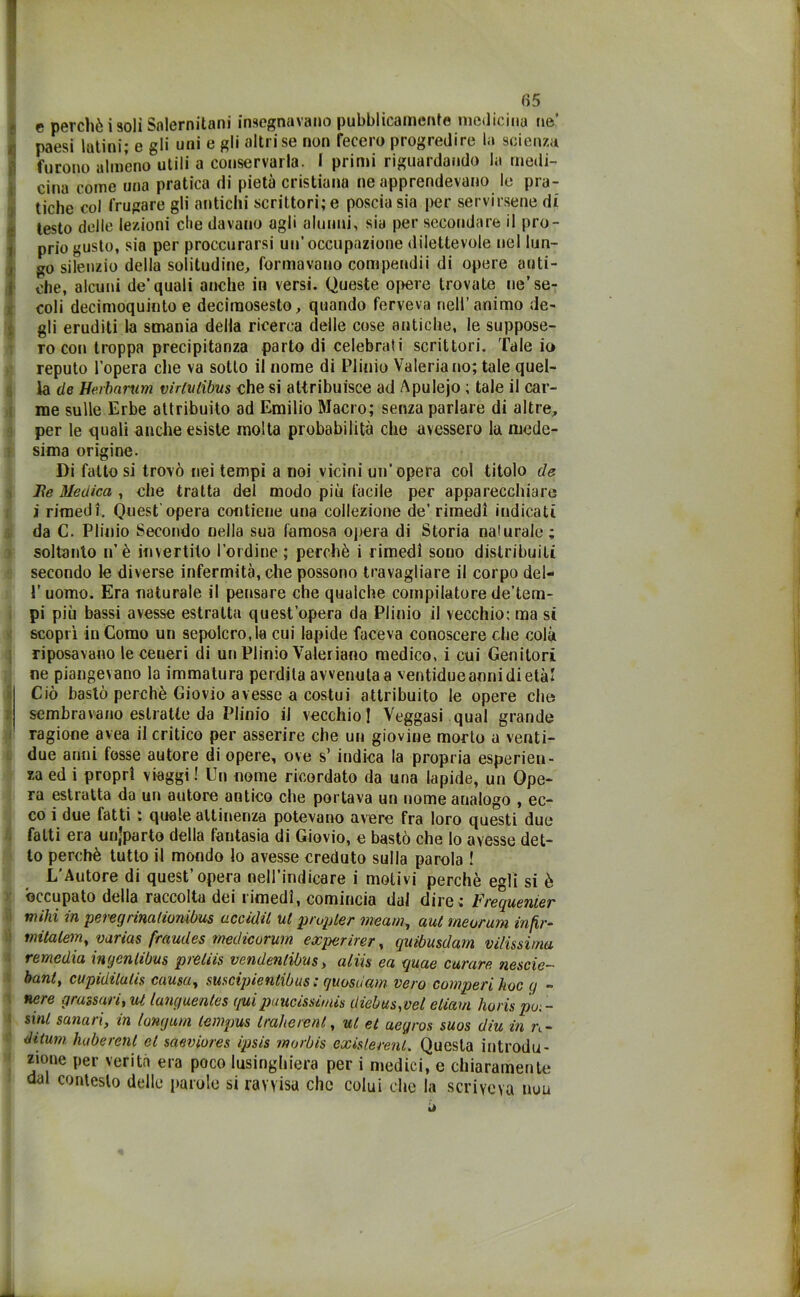 4 e perché isoli Salernitani insegnavano pubblicamente medicina ne’ paesi latini; e gli uni e gli altri se non fecero progredire la scienza furono almeno utili a conservarla. I primi riguardando la medi- cina come una pratica di pietà cristiana ne apprendevano le pra- tiche col frugare gli antichi scrittori; e poscia sia per servirsene di testo delle lezioni die davano agli alunni, sia per secondare il pro- prio gusto, sia per proccurarsi un’occupazione dilettevole nel lun- go silenzio della solitudine, formavano compendii di opere anti- che, alcuni de’quali anche in versi. Queste opere trovate ne’ se- coli decimoquinto e deciraosesto, quando ferveva nell’animo de- gli eruditi la smania della ricerca delle cose antiche, le suppose- ro con troppa precipitanza parto di celebrati scrittori. Tale io reputo l’opera che va sotto il nome di Plinio Valeria no; tale quel- la (le Herbarum virlitlibus che si attribuisce ad Apulejo ; tale il car- me sulle Erbe attribuito ad Emilio Macro; senza parlare di altre, per le quali anche esiste molta probabilità che avessero la mede- sima origine. Di fatto si trovò nei tempi a noi vicini un'opera col titolo de JRe Medica , che tratta del modo più facile per apparecchiare i rimedi. Quest'opera contiene una collezione de’rimedi indicati da C. Plinio Secondo nella sua famosa opera di Storia nalurale; soltanto n’è invertito l'ordine ; perchè i rimedi sono distribuiti secondo ie diverse infermità, che possono travagliare il corpo del- 1’ uomo. Era naturale il pensare che qualche compilatore de’tem- pi più bassi avesse estratta quest’opera da Plinio il vecchio: ma si scoprì in Como un sepolcro,la cui lapide faceva conoscere che colà riposavano le ceneri di un Plinio Valeriano medico, i cui Genitori ne piangevano la immatura perdila avvenuta a ventidueannidietà! Ciò bastò perchè Giovio avesse a costui attribuito le opere che sembravano estratte da Plinio il vecchio ! Veggasi qual grande ragione avea il critico per asserire che un giovine morto u venti- due anni fosse autore di opere, ove s’ indica la propria esperien- za ed i propri viaggi ! Un nome ricordato da una lapide, un Ope- ra estratta da un autore antico che portava un nome analogo , ec- co i due fatti : quale attinenza potevano avere fra loro questi due fatti era unjparto della fantasia di Giovio, e bastò che lo avesse det- to perchè tutto il mondo lo avesse creduto sulla parola ! L’Autore di quest’opera nell’indicare i motivi perchè egli si è occupato della raccolta dei rimedi, comincia dal dire; Frequemer mihi in peregrimfwnibus acadil ut p rupie/' meam, aut meorum in fir- mitalem, varias fraudes medicorum experirer, quibusdam vilissima remedia ingenlibus preliis vendenlibìis, aliis ea quae curare nescie- bant, cupidilutis causa, suscipienlibus ; quosdam vero comperi hoc q » nere grassari, ut languentes quipaucissimis diebus,vel eliam lioris pu. - sinl sanavi, in lonjum lempus traherenl, ut et aeyros suos diu in n- ditum huberenl et saeviures ipsis rnorbis exislerenL Questa introdu- zione per verità era poco lusinghiera per i medici, e chiaramente dal contesto delle parole si ravvisa clic colui che la scriveva uuu