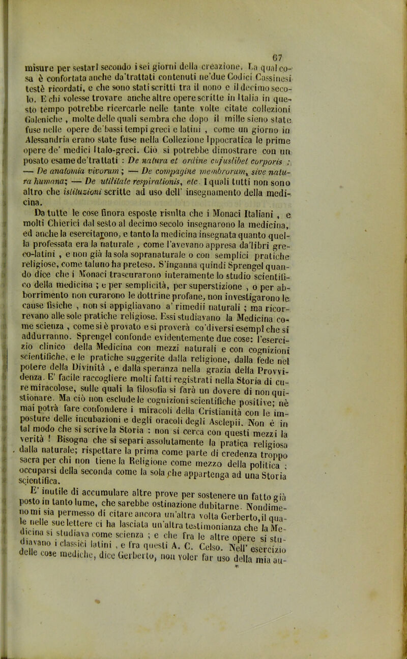 G7 misure per sestarl seeoudo isei giorni della creazione. La qualco- sa è confortata anche da’traltati contenuti ne’due Godici Cassinosi testé ricordati, e che sono stati scritti tra il nono e il decimo seco- lo. E dii volesse trovare anche altre opere scritte in Italia in que- sto tempo potrebbe ricercarle nelle tante volle citate collezioni Galeniche , molte delle quali sembra che dopo il mille sieno state fuse nelle opere de'bassi tempi greci c latini , come un giorno in Alessandria erano state fuse nella Collezione Ippocratica le prime opere de’ medici Italo-greci. Ciò si potrebbe dimostrare cou un posato esame de’trattati : De natura et ordine cujustibel corporis ; — De anatomia vivorum ; — De compagine membrorum% sive natu- ra Humana; — De utililaie respiraiionis, eie. 1 quali tutti non sono altro che istituzioni scritte ad uso dell’ insegnamento della medi- cina. Da tutte le cose finora esposte risulta che i Monaci Italiani , e molti Chierici dal sesto al decimo secolo insegnarono la medicina, ed anche la esercitarono, e tanto la medicina insegnata quanto quel- la professata era la naturale , come l’avevano appresa da’libri gre- co-latini , e non già la sola sopranaturale o con semplici pratiche religiose, come taluno ha preteso. S’inganna quindi Sprengel quan- do dice che i Monaci trascurarono interamente Io studio scientifi- co della medicina ; e per semplicità, per superstizione , o per ab- borrimento non curarono le dottrine profane, non investigarono le cause fisiche , non si appigliavano a’ rimedii naturali ; ma ricor- revano alle sole pratiche religiose. Essi studiavano la Medicina co- me scienza , come si è provato e si proverà co’diversi esempi che si addurranno. Sprengel confonde evidentemente due cose: l’eserci- zio clinico della Medicina con mezzi naturali e con cognizioni scientifiche, e le pratiche suggerite dalla religione, dalla fede nel potere della Divinità ,e dalla speranza nella grazia della Provvi- denza. E’ facile raccogliere molti fatti registrati nella Storia di cu- remiracolose, sulle quali la filosofia si farà un dovere di nonqui- stionare. Ma ciò non esclude le cognizioni scientifiche positive- nè mai potrà fare confondere i miracoli della Cristianità con le im- posture delle incubazioni e degli oracoli degli Asclepii Non é in tal modo che si scrive la Storia : non si cerca con questi mezzi la venta ! Bisogna che si separi assolutamente la pratica religiosa . dalla naturale; rispettare la prima come parte di credenza troppo sacra per chi non tiene la Religione come mezzo della politica • sdenUficJ dG,la SeC°,,da C°me 13 S0,a phG WrteSa ad una Storia E’ inutile di accumulare altre prove per sostenere un fatto già posto in tanto lume, che sarebbe ostinazione dubitarne. Nondime- nomi sla permesso di citare ancora un’altra volta Gerberto.il nua- e ne le sue lettere ci ha lasciala un’ultra testimonianza che la Me- cma si studiava come scienza ; e che Tra le altre opere si stu- inNano , classici latini , e Ira questi A. C. Celso. Nell’ esercizio vose mediche, dice Corbello, non voler far uso della miaau-