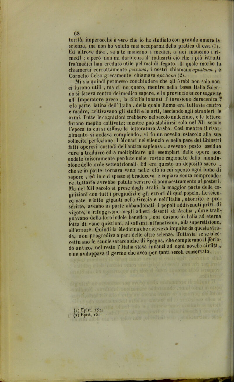 G8 torità, imperocché è vero che io ho studiato con grande amore la scienza, ma non ho voluto mai occuparmi della pratica di essa (1). Ed altrove dice , se a te mancano i medici, a noi mancano i ri- medi ; e però non mi darò cura d’ indicarli ciò che i più istruiti fra’medici han credulo utile pel mal di fegato. 11 quale morbo tu chiamerai corrottamente postuma, i nostri chiamano apostema , e Cornelio Celso grecamente chiamava epaticon (2). Mi sia quindi permesso conchiudere che gli Arabi non solo non ci furono utili , ma ci nocquero, mentre nella bassa Italia Saler- no si faceva centro del medico sapere, e le provincie ancor soggette all’ Imperatore greco , la Sicilia innanzi l’invasione Saracenica ? eia parte latina dell’ Italia , della quale Roma era tuttavia centro e madre, coltivavano gli sludii e le arti, lasciando agli stranieri le armi.'Tutte le cognizioni crebbero nel secolo undecimo, eie lettere furono meglio coltivate; mentre può stabilirsi solo nel XU secolo l’epoca in cui si diffuse la letteratura Araba. Così mentre il risor- gimento si andava compiendo, vi fu un novello ostacolo alla sua sollecita perfezione I Monaci nel silenzio e nella pace dei Chiostri fatti operosi custodi dell’antica sapienza , avevano posto assidue cure a tradurre ed a moltiplicare gli esemplari delle opere non andate miseramente perdute nelle rovine cagionate dalla inonda- zione delle orde settentrionali. Ed era questo un deposito sacro , che se in parte tornava vano nelle età in cui spento ogni lume di sapere , ed in cui spesso si traduceva e copiava senza comprende- re, tuttavia avrebbe potuto servire di ammaestramento ai posteri. Ma nel XII secolo si prese dagli Arabi la maggior parte delle co- gnizioni con tult’i pregiudizi e gli erruri di quel popolo. Le scien- ze nate e fatte giganti nella Grecia e nell’Italia , aborrite e pro- scritte, aveano in parte abbandonati i popoli addivenuti privi di vigore, e rifuggivano negli adusti deserti di Arabia , dove trali- gnavano dalla loro indole benefica , e si davano in balia ad eterna lotta di vane quistioni, ai sofismi, al fanatismo, alla superstizione, all’errore. Quindi la Medicina che riceveva impulso da questa stra- da, non progrediva a pari delle altre scienze. Tuttavia se se n ec- cettuano le scuole saraceniche di Spagna, che compievano il perio- do antico, nel resto l’Italia stava innanzi ad ogni novella civiltà , e ne sviluppava il germe che avea per tanti secoli conservato.