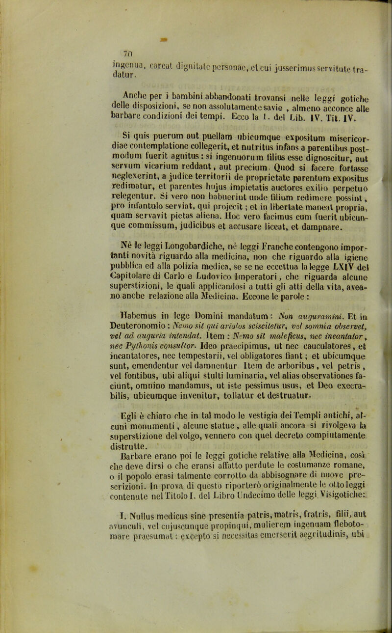 ingenua, datur. oareat dignitatc personae, et cui jusserimus servi tute tra- Anche per i bambini abbandonati trovansi nelle leggi gotiche delle disposizioni, se non assolutamente savie , almeno acconce alle barbare condizioni dei tempi. Eccola 1. del Lib. IV. Tit. IV. Si quis puerum aut puellam nbicumque expositum misericor- diae contemplatione collegerit, et nutritus infans a parentibus post- modum fuerit agnitus:si ingenuorum tilius esse dignoscitur, aut servum vicarilim reddant, aut precium. Quod si facere fonasse neglexerint, a judice territorii de proprietate parentum expositus redimatur, et parentes liujus impietatis auctores exilio perpetuo relegentur. Si vero non habuoriut unde tìlium redimere possint, prò inlantulo serviat, qui projecit ; et in liberiate maneat propria, quam servavit pietas aliena. ÌIoc vero facimus cum fuerit ubicun- que commissum, judicibus et accusare liceat, et dampnare. Nè le leggi Longobardiche, nè leggi Franche contengono impor- tanti novità riguardo alla medicina, non che riguardo alla igiene pubblica ed alla polizia medica, se se ne eccettua la legge LXIV del Capitolare di Carlo e Ludovico Imperatori, che riguarda alcune superstizioni, le quali applicandosi a tutti gli atti della vita, avea- 110 anche relazione alla Medicina. Eccone le parole : Habemus in lege Domini mandatum*. Non augurarti ini. Et in Deuteronomio: Ne ino sii quiarìo/os sciscite/ur, vsl somma observet, vel ad augurici intendat. Item : Netno sit male ficus, nec incanlalor, nec Pythonis consullor. Ideo praecipimus, ut nec cauculatores, et incantatores, nec tempestarii, vel obligatores ffant ; et ubicumque sunt, emendentur vel damnentur Item de arboribus , vel pelris , vel fontibus, ubi aliqui stiliti luminaria, vel alias observationes fa- ciunt, omnino mandamus, ut iste pessimus usus, et Dea execra- bilis, ubicumque invenitur, tollalur et destruatur. Egli è chiaro che in tal modo le vestigia dei Templi antichi, al- cuni monumenti, alcune statue , alle quali ancora si rivolgeva la superstizione del volgo, vennero con quel decreto compiutamente distrutte. Barbare erano poi le leggi gotiche relative alla Medicina, così che deve dirsi o che eransi affatto perdute le costumanze romane, o il popolo crasi talmente corrotto da abbisognare di nuove pre- scrizioni. In prova di questo riporterò originalmente le ol.toleggi contenute nel Titolo I. del Libro LIndecimo delle leggi Visigotiche: I. Nullus medicus sine presentia patris, matris, frati is, filii, aufc avunculi, vel eujuscunque propinqui, mulierejn iugennam fleboto- mare praesumat ; excepto si necessitas emerserit acgriludinis, uhi