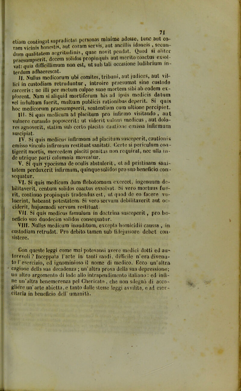 etiam contingat supradictas persona? minime adesse Lune aut co- ram vicini? honesti?, aut coram servis, aut ancilhs idoneis , secun- dum oualitatem aegritudinis, quae novit peudat. Quod si aliter maesumpserit, decem solidos propinqui? aut merito coactus exsol- vat: quia difficillimum non est, ut sub tali occasione ludibrium in- terdum adhaerescat. II. iVullus medicorum ubi comites, tribuni, aut judices, aut vil- lici in custodiam retruduntur, introire praesumat sine custode carceris ; ne illi per metum culpae suae mortem sibi ab eodem ex- plorent. Nam si aliquid raortiferum his ad ipsis medicis datuin vel indultum fuerit, multum publicis rationibus deperii. Si quis hoc medicorum praesumpserit, sententiam cum ultione percipiet. III. Si quis medicum ad placitum prò infirmo visitando , aut vulnero curando poposcerit: ut viderit vulnus niedicus , aut dolo- res agnoverit, statim sub certo placito ca ut ione e m issa infirmum suscipiat. IV. Si quis medicus infirmum ad placitumsusceperit, cautionis emisso vinculo infirmum reslituat sanitati. Certe si periculum co-u- tigerit mortis, mercedem placiti penitus non requi rat, nec ullu in- de utrique parli calumnia movealur. V. Si quis ypocisma deoculis abstulerit, et ad pristinam sani- la tem perduxerit infirmum, quinque solidos prò suo beneficio con - sequatur. VI. Si quis medicum dum ftebotomum exercet, ingenuum de- bilitaverit, centum solidos coactus exsolvat Si vero mortuus fue- vit, continuo propinquis tradeudus est, ut quod de eo facere vo- luerint, habeant potestatem. Si veroservurn debiiitaverit aut oc- ciderit, hujusmodi servum restituat. VII. Si quis medicus famulum in doctrina susceperit, prò be- neficio suo duodecim solidos consequatur. Vili. Nullus medicum inauditum, excepta liomicidii caussa , in custodiam retrudat. Pro debito tamen 6ub fideiussore debet con- sistere. Con queste leggi come mai potevansi avere medici dotti ed au- Ilorevoli ? Inceppala l’arte in tanti modi, difficile n’era divenu- to f esercizio, ed ignominioso il nome di medico. Ecco un’altra • cagione della sua decadenza ; un'altra prova della sua depressione; un altro argomento di lode allo intrapendimento italiano : ed infi- ne un’altra benemerenza pel Chericato , che non sdegni) di acco- gliere un’arte abietta, e tanto dalle stesse leggi avvilita, e ad eser- citarla in beneficio dell’ umanità.