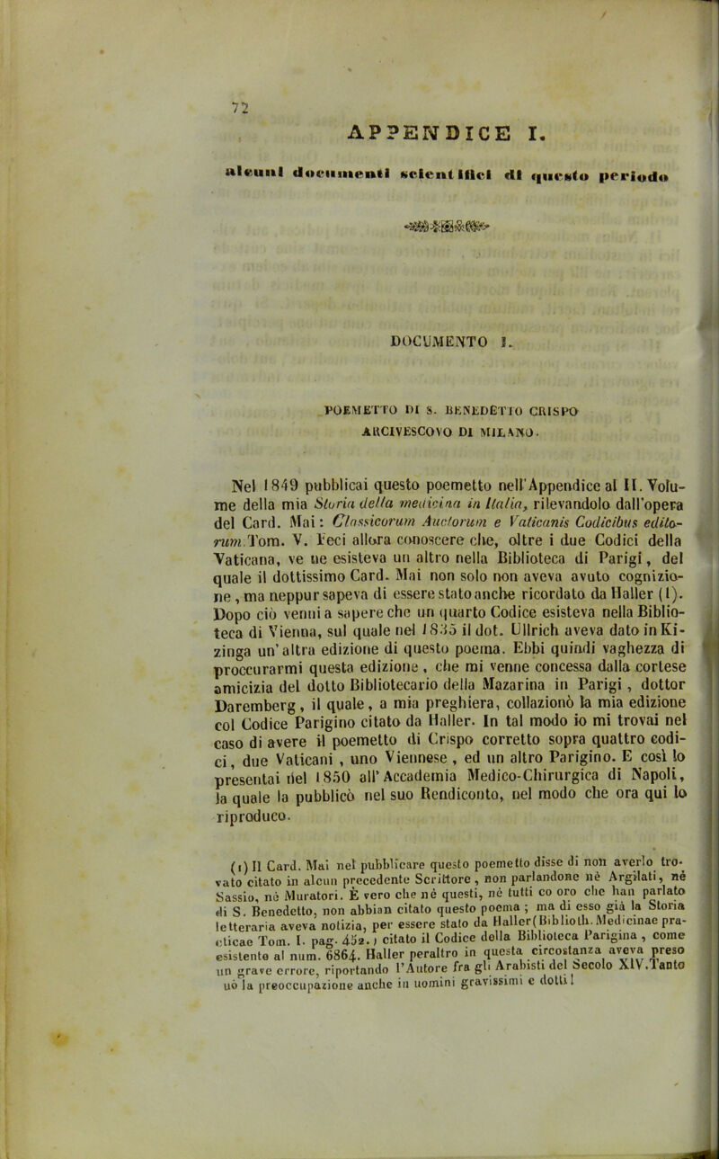 APPENDICE I, ult imi documenti «eleni ilici di <|uc«to periodo DOCUMENTO I. POEMETTO DI S. BENEDETTO CRISPO AUCIVESCOVO DI MILANO. Nel 1849 pubblicai questo poemetto nell’Appendice al II. Volu- me della mia Storia della medicina in Italia, rilevandolo dall’opera del Card. Mai : Clnwicorum Auctorum e Vaticanis Codicibus edita- rum Tom. V. Teci allora conoscere che, oltre i due Codici della Vaticana, ve ne esisteva un altro nella Biblioteca di Parigi, del quale il dottissimo Card. Mai non solo non aveva avuto cognizio- ne , ma neppur sapeva di essere stato anche ricordato da Mailer (1). Dopo ciò venni a sapere che un quarto Codice esisteva nella Biblio- teca di Vienna, sul quale nel 1835 il dot. Clinch aveva dato in Ki- zinga un’altra edizione di questo poema. Ebbi quindi vaghezza di procurarmi questa edizione , che mi venne concessa dalla cortese amicizia del dotto Bibliotecario della Mazarina in Parigi , dottor Daremberg, il quale, a mia preghiera, collazionò la mia edizione eoi Codice Parigino citato da Mailer. In tal modo io mi trovai nel caso di avere il poemetto di Crispo corretto sopra quattro codi- ci, due Vaticani , uno Viennese , ed un altro Parigino. E così lo presentai del 1850 all’Accademia Medico-Chirurgica di Napoli, Ja quale la pubblicò nel suo Bendiconto, nel modo che ora qui lo riproduco. (,) Il Card. Mai nel pubblicare questo poemetto disse di non averlo tro*. vato citato in alcun precedente Scrittore, non parlandone nè Argilati, né Sassio, nè Muratori. È vero che nè questi, nè tutti co oro che bau parlato «li S. Benedetto, non abbian citato questo poema ; ma di esso già la Storia letteraria aveva notizia, per essere stato da Haller(Bibliolh. Medicinae pra- cticae Tom I. pag- 452., citato il Codice della Biblioteca Parigina , come esistente al num. 6864. Haller peraltro in questa circostanza aveva preso un grave errore, riportando l’Autore fra gb Arabisti del Secolo XlV.Tan.o uò la preoccupazione anche in uomini gravissimi c dotili