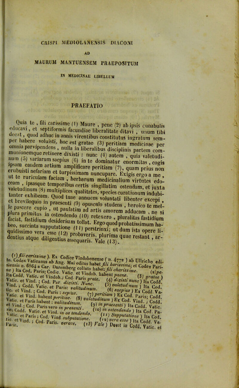 CRJSPl MEDIOLàNENSIS DIACONI AD MAUUUM MANTUENSEM PRAEPOSITUM IN MEDICINAE LIBELLUiU PRAEFATIO te ’ H'1 ^ar,S8,me (I) Maure , pene (2) abipsis cunabulis J.’ et. Tf°rm,S lacund,ae iiberalitate ditavi , unum libi d ?, quod adhuc in annis virentibus constitutus ingratum sem- per habere voluisti, hoc est gratae (3) peritiam medidnae n™ omma parvipendens, nulla in liberalibus disciplinis partem corn- ila un lonemque retinere dixisti : nane (4) aulem / quia vaTetud^- insam j 'ar,arurn saePlus (6) in te dominatur enormitas, cogis ip^ara eandem artium amplificare peritiam (7), quam prius non eiubmst1 nefariam et turpissimam nuncupare. Exigis ergo a me ut te runculam faciam , herbarum medicinalium virtStes edol vatadSsi '™,p.0r.ibtls <:erlis singillatim ostenta, et juxla tanter eih^i n qua,itates’ 8Peci<s curotionum inclubi- lanter exhibeam. Quod luae annuens voluntati libenter exceni fé par;;‘':qz;„n pTmi? >9> a plora priraitus in’estendentalOI ref ““V 8d,duCam ’ e si faciat fastidium dSriam ,1 f er° ’ plural,tas fasti(li“n> beo succinta soppiattone (lIMiSd'utta1sf,mUm h,-' quidissimo vera esse 11 2) nLhl p utdum ista opere li- dentius atque reStant - «o.(cfeS.bEL?S *W.) «■> ll'ricb» . siensis n. 6864 a Car. et C°de* ^ ne ) Ita Cod. Paris; Codic. VaticSet vfijjfc^ l'/ \Carissime. (2), Da Codd. Vatic. et Vindob.; Col ^ *rat“ Vat.c. et Vind. ; Cod. Par. dixisti. Nane > ,ta Cod Vind. ; Codd. Vatic. et Paris: valitudinum ^aletud‘num ) Ita Co Uc. et Vind. ; Cod. Paris . seo,“ , . .<6) faepius ) Ex Codd. V Vatic. et Vind. habenl perS (S) JlVr* XE* Cod- '’aris; Cod Vatic. et Paris babent !valitudinum Va e.tudinum ) E* Cod. Vind. Cod cf vind.; Cod. Paris vero in predenti ™praesentJ ) Da Codd. Vati V*’. Codd- Vatic. et Vind. in os tendendo dend° )) Ha Cod. P .V at,c- d Paris ; Cod. Vind subputaZne' / V òuPPutat^ne ) Ita Co. [lCa et Vind- 5 Cod. Paris, verace Tid) Falci n™ Vla Codd- V