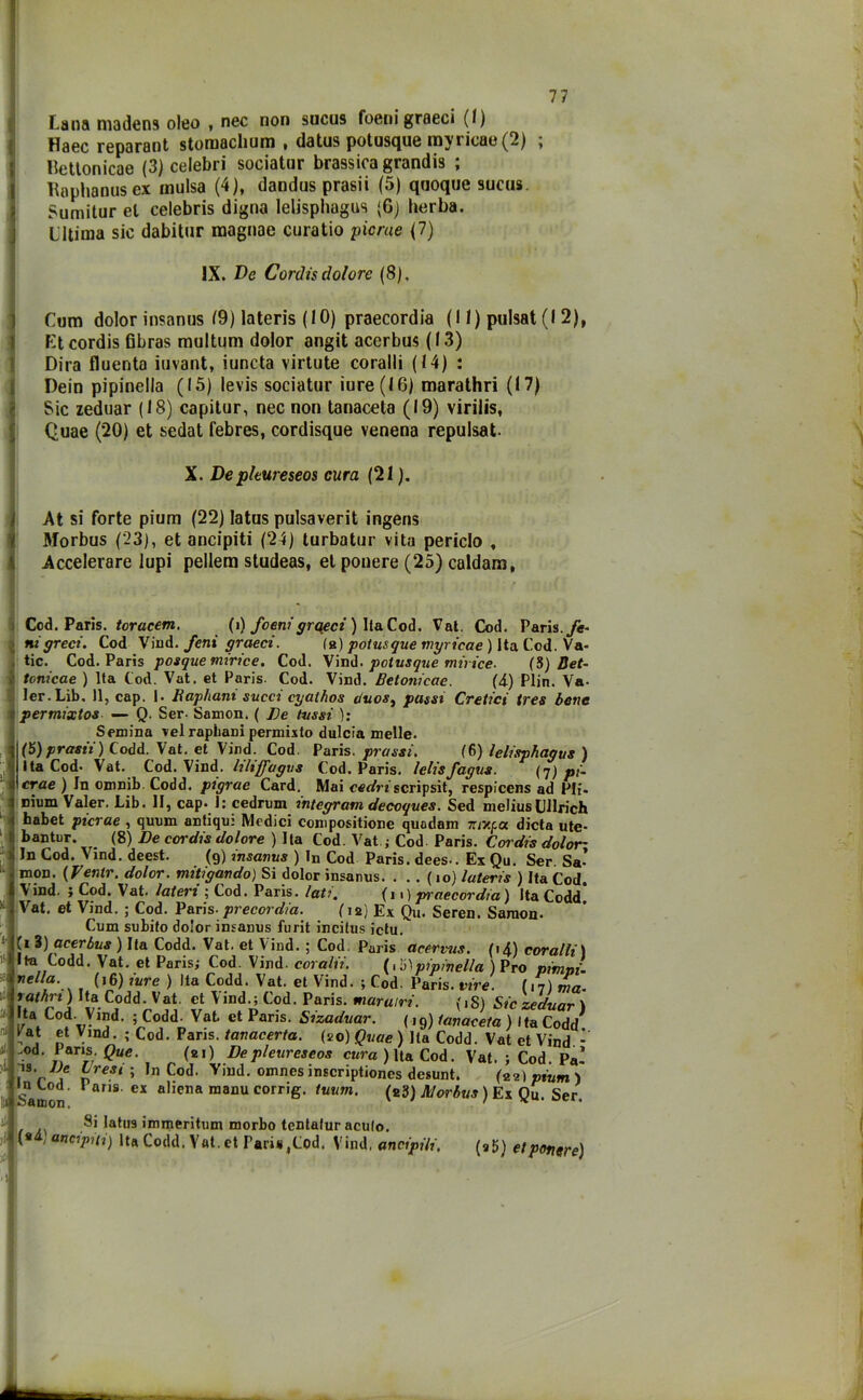 Lana maden9 oleo , nec non sucus foenigraeci (/) Haec reparant stornscliuni , datus potusque inyi icae(2) ; Hettonicae (3) celebri sociatur brassica grandis ; Kaplianus ex mulsa (4), dandus prasii (5) quoque sucus Sumitur et Celebris digna lelisphagus (6) herba. LItima sic dabitur magnae curatio picrae (7) IX. De Cordis dolore (8), Cum dolor insanus 19) lateris (IO) praecordia (II) pulsat (I 2), Et cordis fibras multum dolor angit acerbus ( 13) Dira fluenta iuvant, iuncta virlute coralli (14) : Dein pipinella (15) levis sociatur iure (16) marathri (17) Sic zeduar (18) capitur, nec non tanaceta (19) virilis, Quae (20) et sedat febres, cordisque venena repulsat. X. De pleureseos cura (21 ). At si forte pium (22) Iatus pulsaverit ingens Morbus (23), et ancipiti (24) turbatur vita periclo , Accelerare lupi pellem studeas, et ponere (25) caldana, Cod. Paris. toracem. (i) foenigraeci ) Ila Cod. Vat. Cod. Paris, fe- ni greci. Cod Vind. feni graeci. fa) potusque myricae ) Ita Cod. Va- posque mirice. Cod. Vind. potusque mirice- (5) Det- tic. Cod. Paris Cod. tonicae ) Ita Cod. Vat. et Paris. Cod. Vind. Betonicac. (4) Plin. Va- ler. Lib. Il, cap. I. Raphani succi cyalhos auosì passi Cretici tres bene permixtos — Q. Ser. Samon. ( Re lussi ): Semina vel raphani permuto dulcia melle. (5) prasii) Codd. Vat. et Vind. Cod. Paris, prassi. (6) lelisphagus ) Ita Cod- Vat. Cod. Vind. hliffugus Cod. Paris, lelisfagus. (7) pi- crae ) In omnib. Codd. pigrae Card. Mai cedriscripsit, respicens ad Pii. nium Valer. Lib. II, cap. 1: cedrimi integram decoques. Sed meliusLUrich habet picrae , quum antiqui Medici compositione quodam 7rixpa dieta ute- bantur. (8) De cordis dolore ) Ita Cod. Vat ; Cod. Paris. Cordis dolor- ili Cod. Vind. deest. (9) insanus ) In Cod Paris, dees-. Ex Qu. Ser. Sa’ mon. {Venir, dolor, mitigando) Si dolor insanus. . . . ( 10) lateris ) Ita Cod. Vind. ; Cod. Vat. lateri ; Cod. Paris, lati. (n) praecordia) Ita Codd’ Vat. et Vind. ; Cod. Paris- precor dia. (12) Ex Qu. Seren. Samon. Cum subito dolor insanus furit incitus ictu. ti 3) acerbus ) Ita Codd. Vat. et Vind. ; Cod. Paris acervus. (14) coralli) Ita Codd. Vat. et Paris; Cod. Vind. coralii. (, 5ìpipinella ) Pro pimni. nei/a. (16) iure ) Ita Codd. Vat. et Vind. -, Cod. Paris, vire. (17) ma- tathn ) Ita Codd. Vat. et Vind.; Cod. Paris, mar airi. (iS) Sic zeduar ) Ita Cod. Vind. ; Codd. Vat. et Paris. Sizaduar. (,9) tanaceta ) I ta Codd f'at et Vind. ; Cod. Paris, tanacerta. (20) Quae ) Ita Codd. Vat et Vind - Paris. Que. (si) De pleureseos cura ) Ita Cod. Vat. ; Cod. Pa’ e6 peSi ’ n S0<1, Viud- omnes inscriptiones desunt. In Cod. Paris, ex aliena manu corrig. tuum, Samon, :od. Ì3. (22) pium ) (23) Morbus ) Ex Qu. Ser. Si Iatus immeritum morbo tentalur aculo. (* ; ancipiti) ita Codd. Vat. et ParisjCod. Vind, ancipili. (a 5) et papere)