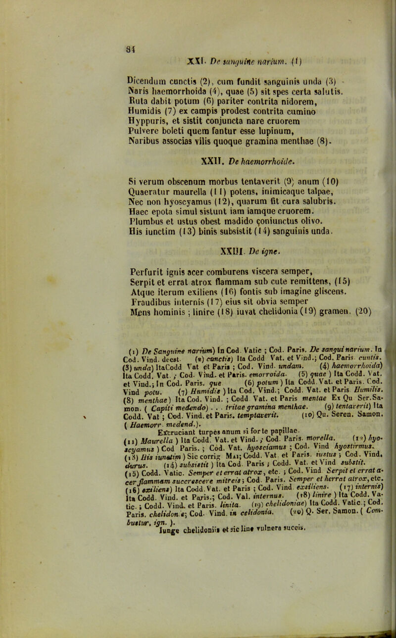 XXI. De sanguine narium. (1) Dicendum cunctis (2), cum fundit sanguini» unda (3) Naris haemorrhoida (4), quae (5) sit spes certa salutis. Ruta dabit potum (6) pariter contrita nidorem, Humidis (7) ex campi» prodest contrita cumino Hyppuris, et sistit conjuncta nare cruorem Pulvere boleti quera fantur esse lupinum, Naribus associa» vilis quoque gramina menthae (8). XXIT. De haemorrhoida. Si verum obscenum morbus tentaverit (9) anum (10) Quaeratur maurella (11) potens, inimicaque talpae, Nec non hyoscyamus (12), quarum fit cura salubris. Haec epota simul sistunt iam iamque cruorem. Plumbus et ustus obest madido $oniunctus olivo. His iunctim (13) binis subsistit (14) sanguini» unda. XXIII. De igne. Perfurit ignis acer comburens viscera semper, Serpit et errat atrox. flammam sub cute remittens, (15) Atque iterum exiliens (16) fontis sub imagine gliscens. Fraudibus internis (17) eius sit obvia semper M^ns hominis ; Unire (18) iuvat chelidonia ( 19) gramen. (20) (i) De Sanguine narium) In Cod. Vatic ; Cod. Paris. De sangui narium. In Cod. Vind. deest (s) cunctis) Ila Codd Vat. et Vind.; Cod. Paris, cuntis. (3) unda) ItaCoJd Vat ét Paris; Cod. Viad. un e/am. (4) haemorrhoida) Ita Codd. Vat. ,• Cod. Vini, et Paris, emorroida. (5) quae ) Ita Codd. Vat. et Vind.; In Cod. Paris, que (6) potum) Ila Codd. Vat. et Paris. Cod. Vind noto. (7) Hnmidis ) Ita Cod. Vind.; Codd. Vat. et Paris Uumihs. (8) menthae) Ita Cod. Vind. ; Codd Vat. et Paris mentae Ex Qu Ser.Sa- mon. ( Capiti medendo) . . . iritaegramina menthae. (9) tentaverit) Ita Codd. Vat ; Cod. Vind. et Paris, temptaverit. (io) Qu. Seren. Samon. ( Uaemorr medend.). EXtruciant turpe* anum si forte papillae. /1,) Maurella ) Ita Codd. Vat. et Vind. ,• Cod. Paris, morella. (ia) hyo- scyamus ) Cod Paris. ; Cod. Vat. hyosciamus ; Cod. Vind hyostirmus. (1») His iunatini ) Sic corrig Mai; Codd. Vat. et Paris, tuslus ; Cod. Vind. <ittrus. (i4) subsistit ) Ita Cod. Paris; Codd. Vat. et Vind substit. (iS) Codd. Vatic. Semper et errai atrox, etc. ; Cod. Vind Serpit et errata• cer flammam succrescere mitreis) Cod. Paris. Semper et herrat atrox, etc. M6) exiliens) Ita Codd. Vat. et Paris ; Cod. Vind exsihens. (17) internis) Ita Codd. Vind. et Paris.; Cod. Val. internus. (eS)lintre) Ita Codd. Va- tic- ; Codd. Vind. et Paris. Unita. (19) chelidonie) \ttx Codd. Vatic,; Cod. Paris, chelidonie) Cod. Vind. in celidonia. (20) Q. Ser. bamon. ( Covi- bus tur. ign. ). ... lunge cheli doni ì» ©t sic Uno Yidncra succis,