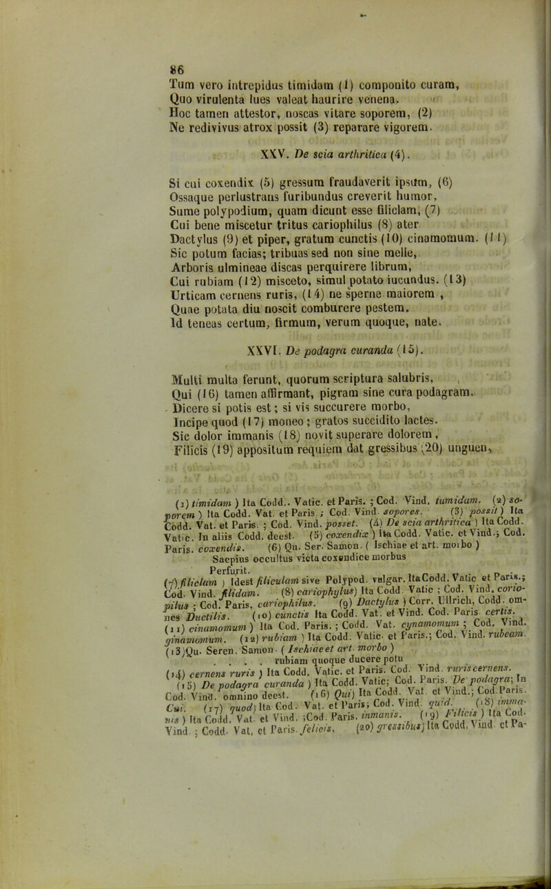 Tarn vero intrepidus timidam (1) componito curam, Quo virulenta lues valeat haurire venena. Hoc tamen attestor, noscas vitare soporem, (2) Ne redivivus atrox possit (3) reparare vigorem. XXV. De scia arthritica (4). Si cui coxendix (5) gressum fraudaverit ipsitm, (6) Ossaque perlustrata furibundus creverit humor, Sume polypodium, quam dicunt esse filiclam, (7) Cui bene miscetur tritus cariopbilus (8) ater Dactylus (9) et piper, gratum cunctis (10) cinamomum. (Il) Sic potum facias; tribuassed non sine raelle, Arboris ulmineae discas perquirere librum, Cui rubiam (12) misceto, simul potato iucundus. (13) Urticam cernens ruris, (14) ne speme maiorem , Quae potata diu noscit comburere pestem, Id teneas certum, firmimi, verurn quoque, nate. XXVI. De podagra curando (15). Multi multa ferunt, quorum scriptum salubris, Qui (16) tamen affirmant, pigram sine cura podagram. Dicere si potis est ; si vis succurere morbo, Incipe quod (17) moneo; gratos succidito lactes. Sic dolor immanis (18) novit superare dolorem, Filicis (19) appositum requiem dat gressibus (20) ungiteli, • \ *\ .Bili' vj ■ i'»*; * ■ ' i t t ’ ; : • >'■ ' ■ : . ; - i:’ - t ; (3) timidam ) Ita Codd.. Vatìc. et Paris. ; Cod. Vind, tumtdatn. (a) so- porem ) Ita Codd. Vat. et Paris.; Cod. Vind. sopore*. (3) possi!) Ila Codd. Vat. et Paris. ; Cod. Vind. posset. (A) De scia arthriiica ) Ita Codd. Vatic. In aliis Codd. deest. (5) coxendix ) IiaCodd. Vatic. et Vind.j Cod. Paris, coxendis. (6) Qu. Ser. Samon. ( Ischiae et art. moibo ) Saepius occultus vieta coxendice morbus Perfunt. . (7) fi li cium ) Idest filiculam si ve Poljpod valgar. Ita Codd. Vatic et Pam.; Cod. Vind. flidam. (8) cariophylus) Ita Codd. Vatic ; Cod. Vind. cono- mina ; Cod. Paris, eariophilus. (9) Dactylus) Corr. Clinch, Codd . om- nes Ductilis. (<o) cunctis Ita Codd. Vat. et Vind. Cod. Paris certis. (11) cinamomum) Ita Cod. Paris. ; Codd. Vat. cynamomum ;, Cod. Vind. ginàmomum. (12) rubiam ) Ita Codd. Vatic- et Paris.; Cod. Vind. rubeam. (i3)Qu- Seren. Samon - ( Ischiae et art■ morbo ) . . . . rubiam quoque ducere potu (.4) cernens ruris ) Ila Codd. Vatic. et Paris. Cod Vmd. ruris cernens ( 5) De podagra miranda ) Ita Codd. Vatic; Cod Para fe podagra, In Cod. Vinti.^0rnmno deest. (16) Qui) ta Codd Vat. et Vind.; Cod.Paris. Cui. (17) quod) Ita Cod. Vat. et Paris; Cod. Vinci quid. S\*) n’na. ;us ) Ita Codd Vat et Vind. ;Cod. Paris, umanis. (.9) Indtets; Ila Cod. Vind ; Codd. Vat, et Paris, fehots. (20) gressibus) Ita Codd, \ md- et