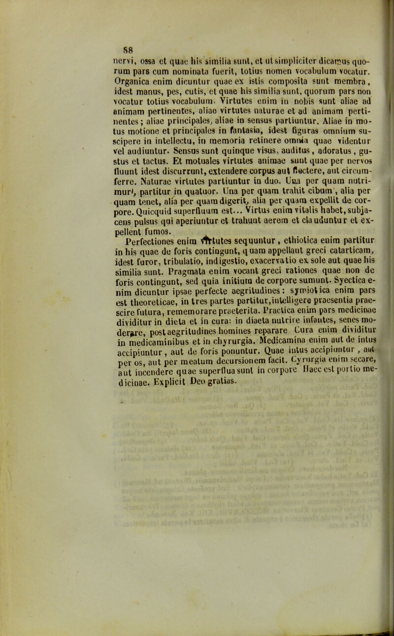 S8 nervi, ossa et quae bis similia sunt, et utsimpliciter dicarr^us quo- rum pars cum nominata fuerit, lotius nomen vocabulum vocatur. Organica enim dicuntur quae ex istis composita sunt membra, idest manus, pes, cutis, et quae his similia sunt, quorum pars non vocatur totius vocabulum. Virtutes enim in nobis sunt aliae ad animam pertinentes, aliae virtutes naturae et ad animam perti- nentes ; aliae prìncipales, aliae in sensus partiuntur. Aliae in mo- tus motione et principale9 in fantasia, idest figuras omnium su- scipere in intellectu, in memoria retinere omnia quae videntur vel audiuntur. Sensus sunt quinque visus, auditus, adoratus, gu- stus et tactus. Et motuales virtutes animae sunt quae per nervo» fluunt idest discurrunt, extendere corpus aut Radere, aut circum- ferre. Naturae virtutes partiuntur in duo. Uua per quam nutri- mur*, partitur in quatuor. Una per quam trahit cibam , alia per quam tenet, alia per quam digerit, alia per quam expellit de cor- pore. Quicquid superfluum est... Virtus eniravitalis habet,subja- cens pulsus qui aperiuutur et trahuut aerem et clauduntur et ex- pellent fumos. Perfectiones enim mtutes sequuntur, ethiotica enim partitur in his quae de foris contingunt, quam appellant greci catarticam, idest furor, tribulatio, indigestio, exacervatio ex sole aut quae his similia sunt. Pragmata enim vocant greci rationes quae non de foris contingunt, sed quia initium de corpore sumunt. Syectica e- nim dicuntur ipsae perfecte aegritudines: symiotica enim pars est theoreticae, in tres partes partitur,intelligere praesentia prae- scire futura, rememorare praeterita. Praclica enim pars medicinae dividitur in dieta et in cura: in diaeta nutrire infantes, senes mo- derne, post aegritudines homines reparare Cura enim dividitur in medicaminibus et in chyrurgia. Medicamina enim aut de intus accipiuntur, aut de foris ponuntur. Quae intus accipiuntur, aul per os, aut per mealum decursionem facit. Cyrurgia enim secare, aut incendere quae superflua sunt in corpore Haecest portio me- dicinae. Explicit Deogratias.