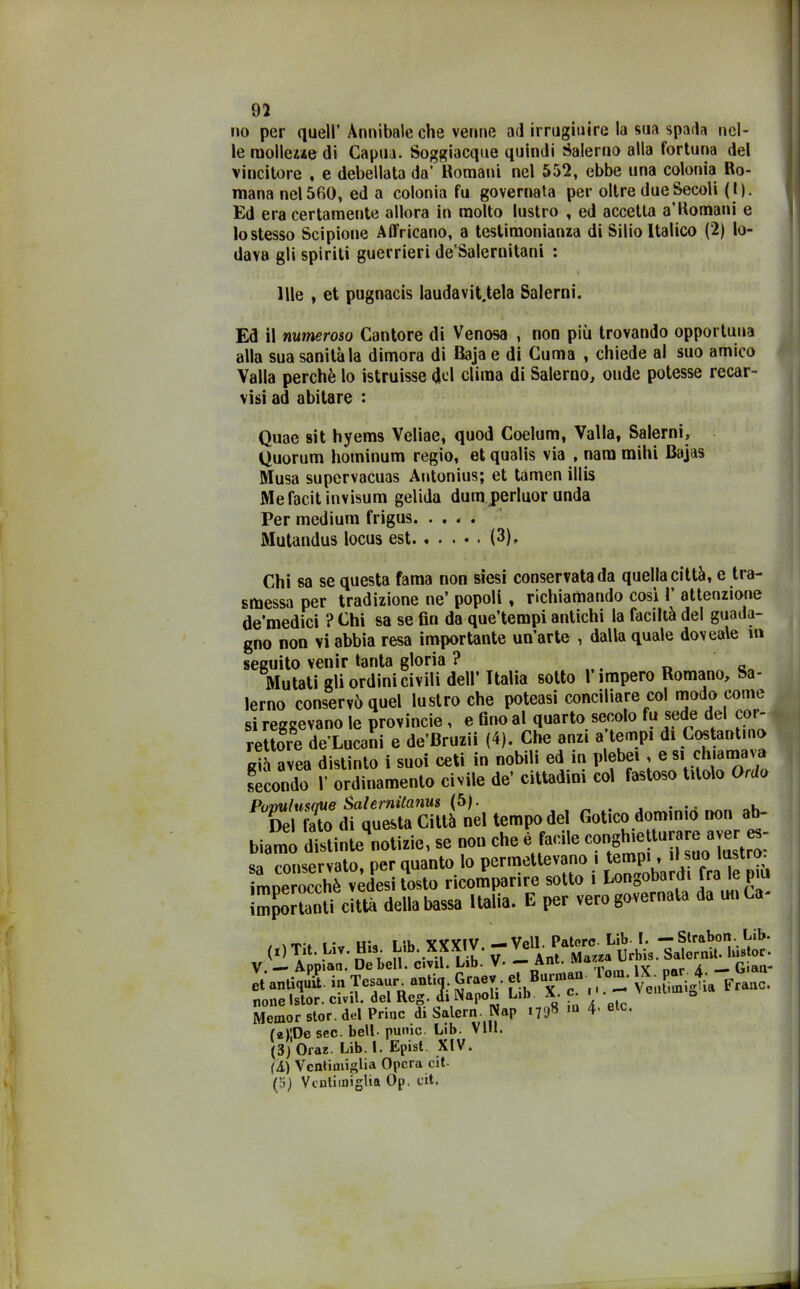 no per quell’ Annibaie che venne ad irrugiuire la sua spada nel- le mollezze di Capua. Soggiacque quindi Salerno alla fortuna del vincitore , e debellata da' Romani nel 552, ebbe una colonia Ro- mana nel 560, ed a colonia fu governata per oltre due Secoli ( I). Ed era certamente allora in molto lustro , ed accetta a’Romani e lo stesso Scipione A Africano, a testimonianza di Silio Italico (2) lo- dava gli spiriti guerrieri de'Salernitani : Ille , et pugnacis laudavit.tela Salerni. Ed il numeroso Cantore di Venosa , non più trovando opportuna alla sua sanità la dimora di Baja e di Cuma , chiede al suo amico Valla perchè lo istruisse <jkl clima di Salerno, onde potesse recar- visi ad abitare : Quae sit hyems Veliae, quod Coelum, Valla, Salerni, Quorum hominum regio, et qualis via , nam raihi Bajas Musa supervacuas Antonius; et tamen illis Mefacitinvisum gelida dum perluor unda Per medium frigus Mutandus locus est (3), Chi sa se questa fama non siesi conservata da quella città, e tra- smessa per tradizione ne’ popoli , richiamando così 1’ attenzione de’medici ? Chi sa se fin da que’tempi antichi la faciltà del guada- gno non vi abbia resa importante un’arte , dalla quale doveale m seguito venir tanta gloria ? . „ Mutati gli ordini civili dell’ Italia sotto l’impero Romano, Sa- lerno conservò quel lustro che poteasi conciliare col modo come si reggevano le provincie, e fino al quarto secolo fu sede del cor- rettore de’Lucani e de’Bruzii (4). Che anzi a tempi di Costantino già avea distinto i suoi ceti in nobili ed in plebei, e si chiama\ secondo V ordinamento civile de’ cittadini col fastoso titolo Ordo PumlusdUe Salernitana (5). , Del fato di questa Città nel tempo dei Gotico dm»,mo non ab- biamo distinte notizie, se non che e facile con^® tU-®0 “t“: sa conservato, per quanto lo permettevano , tempi, d suo^ lastra, imnpmrrhò vedesi tosto ricomparire sotto i Longobardi ira le piu 5S JSL Italia. E per vero governala da unCa- (■) Th. Liv. Hi. Lib OTV. noneIstor. ci.il. del Rcg. ii Napob L,b X. e. - Mcmor star, del Priuc di Salem. Nnp 1798 >' elc- (e)'.Dc sec. bell- punic. Lib. Vili. (3) Oraz. Lib. 1. Epist XIV. (A) Vcntiuiiglia Opera cit- (5) Vcnlimiglia Op. cit.