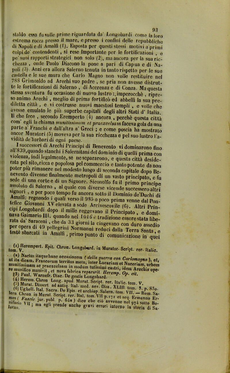 statdo essa fucilile prime riguardala da’ Longobardi come la loro estrema rocca presso il mare, e presso i confini delle repubbliche di Napoli e di Amalfi (I). Esposta per questi stessi motivi a primi colpi de’ contendenti , si rese importante per le fortificazioni , e pe' suoi rapporti strategici non solo (2), ma ancora per la sua ric- chezza , onde Paolo Diacono la pone a pari di Capua e di Na- poli (3). Anzi era allora Salerno tenuta in tanto rispetto per le sue castella e le sue mura che Carlo Magno non volle restituire nel 78S Grimoaldo ad Arechi suo padre , se pria non avesse distrut- te le fortificazioni di Salerno , di Acerenza e di Lonza. Ma questa stessa sventura fu occasione di nuovo lustro imperocché , ripre- so animo Arechi , meglio di prima fortificò ed abbellì la sua pre- diletta città , e vi costrusse nuovi maestosi templi , e volle che avesse emulato le più superbe capitali degli altri Stati d’ Italia. Il che fece , secondo Eremperto (4) ancora , perchè questa città com egli la chiama munilissìmam et praexeelsam faceva gola da una parte a branchi e dall’altra a’ Greci ; e come poscia ha mostrato ancor Muratori (5) moveva per la sua ricchezza e pel suo lustro l’a- vidità de'barbo ri di ogni paese. I successori di Arechi Principi di Benevento vi dominarono fino oli 839,quando stanchi i Salernitani del dom inio di quelli prima con violenza, indi legalmente.se ne separarono, e questa città deside- rata pel sito, ricca e popolosa pel commercio e tanto potente da non poter piu rimanere nel modesto luogo di seconda capitale dono Be- nevento divenne finalmente metropoli di un vasto principato, e fu sede di una corte e di un Signore. Siconolfo fu il primo nrinrine assoluto di Salerno , al quale con diverse vicende successero altri a! m ’ 6 per poc.° tempo fu ancora sotto il Dominio de’Duchi di Amalfi; regnando i quali verso il 9S5 o poco prima venne dal Pon- tefice Giovanni XV elevata a sede Arcivescovile (6). Altri Prin- »0bard;if°P° i! mi,le reot?evano il Principato, e domi- rata da’*!?.3”0 ^ ’ i031?110 ne*. luI.b é tradizione essere stata libe- ‘rac;Qni ’ da 33 giorni la cingevano con duro assedio I«r opera di 49 pe4 e8n,,i Normanni reduci dalla Terra Santa e testé sbarcati in Amalfi , primo punto di comunicazione in qu’ei tom.)VHcrempert’ EpU' Chr°n' LonS^rd. la Murator- Script, rer. Italie. . (*) Cactus itaquehanc occasionem ( della auerra con Carlnmnn~n \ . ut ita dicam, Francorum territus melu, inter LucadamelNiwo?^0 \ef« munitissimam ac praexeelsam in modum Ultissimi castri idem Aiam’1“rbom « n,u„,Gco munivi! et nova f.briea repara.it. Herlmp 0»™.?/“ “ °P<Ì‘ ?! Warnefr. Diae. De Bestia Longobard. P' P' 8 Seref -C.hron bong. apud. Murat. Script, rer. Italie fon, V (>) Murat. Dissert ad antiq Hai. med. aev* Diss Xf m lern rhgheU'- SaCra’ De EPis el «rcliiep.Salern. lom Vl“l.5RP'8c°‘ crn f-hron in Murat. Script, rer. Ital fom Vlln m A “ora-Sa- mesf Fatele iur nubi n fi/l- 1 , ? 11 et se(h Ermanno Er- nifario V ii J Pr P- 64* ) dice che ciò avvenne nel q74 sotto Bo- lero ’ ma 0g 1 prend<} anche 8ravi orrori intorno Ustoria di Sa-