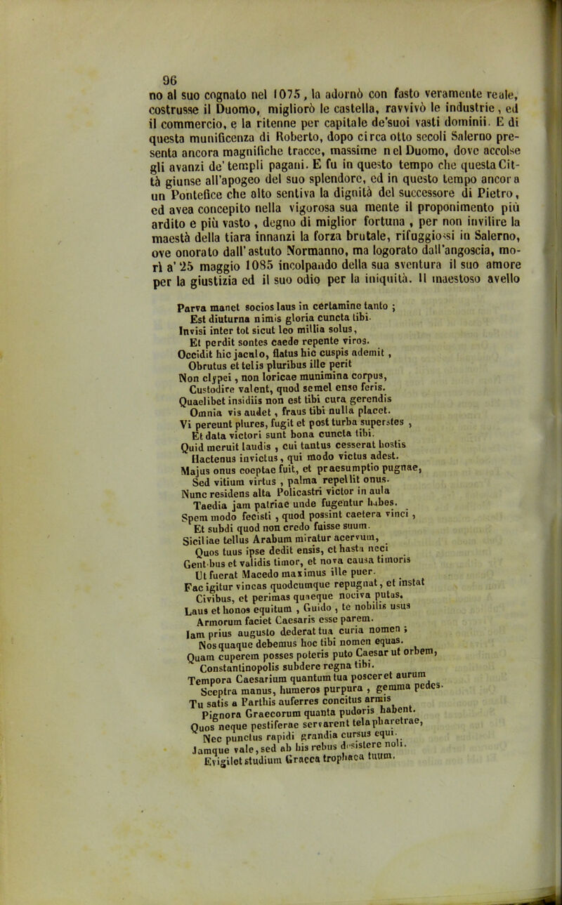 no al suo cognato nel 1075, la adornò con fasto veramente reale, costrusse il Duomo, migliorò le castella, ravvivò le industrie, ed il commercio, e la ritenne per capitale de'suoi vasti domimi. E di questa munificenza di Roberto, dopo circa otto secoli Salerno pre- senta ancora magnifiche tracce, massime nel Duomo, dove accolse gli avanzi de’templi pagani. E fu in questo tempo che questa Cit- tà giunse all’apogeo del suo splendore, ed in questo tempo ancora un Pontefice che alto sentiva la dignità del successore di Pietro, ed avea concepito nella vigorosa sua mente il proponimento più ardito e più vasto , degno di miglior fortuna , per non invilire la maestà della tiara innanzi la forza brutale, rifuggitasi in Salerno, ove onorato dall’astuto Normanno, ma logorato dall’angoscia, mo- rì a’‘25 maggio 1085 incolpando della sua sventura il suo amore per la giustizia ed il suo odio per la iniquità. Il maestoso avello Parva manet socioslaus in cCrtamine tanto ; Est diuturna nimis gloria cuncta libi- Invisi inter tot sicut leo millia solus, Et perdit sontes caede repente viros. Occidit hic jacnlo, flatus hic cuspis ademit , Obrutus et telis pluribus ille perit Non clipei, non loricae munimina corpus, Custodire valent, quod semel enso feris. Quaelibet insidiis non est libi cura gercndis Omnia vis audet, fraus tibi nulla placet. Vi pereunt plures, fugit et post turba superstes , Et data victori sunt bona cuncta tibi. Quid meruit laudis , cui tantus cesserai bostis Hactenus iuvictus, qui modo victus adest. Majus onus coeptae fuit, et praesumptio pugnae, Sed vitium virtus , palma repel Ut onus. Nunc residens alta Policastri victor in aula Taedia jam patriac uude fugentur lubes. Spcm modo fecisti , quod possint caetera vinci , Et subdi quod non credo fuisse suum. Siciliae tellus Arabum miratur acervum, Quos tuus ipse dedit ensis, et hastti ncci Gent bus et validis timor, et nova causa timons Ctfuerat Macedo maximus ille puer. Fac igitur vincas quodeumque repugnat, et mstat Civibus, et perimas quaeque nociva putas. Lau9 et hono9 equitum , Guido , té nobilis usus Armorum faciet Caesaris esse parem. lam prius augusto dederat tua curia nomen, Nosquaque debemus hoc tibi nomen equas. Quam cuperem posses poteris puto Caesar ut orbem, Constanlinopolis subdere regna tibi. Tempora Caesarium quantumtua posceret aurum Sceptra manus, humeros purpura , gemma pedes. Tu satis a Fartliis auferres concitus arrcis Pignora Graecorum quanta pudons habent. Ouos neque pestiferae servarent telapbaretrae, Nec punctus rapidi grandia cursus equi. Jamque vale, sed ab bis rebus dolere.noli. Evigiletstudium Gracca tropbaca tuum.