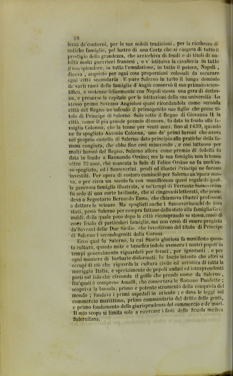 lezza de’contorni, per le sue nobili tradizioni, per la ricchezza di antiche famiglie, pel lustro di una Corte che si cingeva di tutto il prestigio della grandezza, che arricchiva di feudi e di titoli di no- bili;) molli guerrieri francesi , e v’ istituiva la cavalleria in tutto il suo splendore, in tutta l’emulazione, in tutto il potere, Napoli , diceva , acquistò per ogni cosa proporzioni colossali da oscurare ogni città secondaria E pure Saleino in tutto il lungo dominio de’varii rami della famiglia d’Angiò conservò il suo primato scien- tifico, e sostenne felicemente con Napoli stessa una gara di dottri- na, e precorse la capitale per le istituzioni della sua università Lo stesso primo Sovrano Angioino quasi ricordandola come seconda ciltà del Regno ne infeudò il primogenito suo figlio che prese ti- tolo di Principe di Salerno. Solo sotto il Regno di Giovanna 11 la città, come il più grande premio di onore, fu data in feudo alla fa- miglia Colonna, che la tenne per venti anni, fino al 1439, quando ne fu spogliato Antonio Colonna, uno de’ primi baroni che aveva nel proprio castello di Salerno dato principio alle pratiche della fa- mosa congiura, che ebbe fine cosi miserando , e cosi luttuoso per molli baroni del Regno. Salerno allora come premio di fedeltà fu data in feudo a Raimondo Orsino; ma la sua famiglia non la tenne oltre 32 anni, che mancata la fede di Felice Orsino ne fu anch’es- so spogliato, ed i Sanseverini, prodi ed illustri Principi ne furono investiti. Per opera di costoro cominciò per Salerno un’epoca nuo- va, e per circa un secolo fu con munificenza quasi regaleci,) quel- la generosa famiglia illustrata, e ne’tempi di Ferrante Sanseverino fu sede di una corte brillante, che si cingevadi letterati, che pren- deva a Segretario Bernardo Tasso, che chiamava illustri professori a dettare le scienze. Ma spogliati anche i Sanseverineschi de loro stati, passò Salerno per compra fattane dallo stato alla famiglia Gì i- maldi, dalla quale poco dopo la città ricomprando se stessa,cessò di esser feudo di particolari famiglie, ma non cessò di essere pregiata da’Sovrani delle Due Sicilie, che investirono del titolo di Principe di Salerno i secondogeniti della Corona Ecco qual fu Salerno, la cui Storia gloriosa fa manifesto quan- ta cultura, quanto mite e benefica indole avessero i nostri popoli ni tempi generalmente riguardati per feroci , per ignoranti , e per o^ni maniera di barbarie disformati, lo lascio intanto che altri si occupi di ciò che riguarda la cultura civile ed artistica di tutta la meriggia Italia, e specialmente de'popoli audaci ed intraprendenti posti sul lido che circonda il golfo che prende nome da Salerno , fra’quali è compreso Amalfi, che conservava le Romane Pandette ; scopriva la bussola, primo e potente strumento della conquista de mondo ; fondava i primi ospedali in oriente ; e dava le leggi sul commercio marittimo, primo commentario del dritto delle genti, e primo fondamento della giurisprudenza del commercio e de mari. 11 mio scopo si limita solo a ricercare i fasti della -cuoia mediui Salernitana.