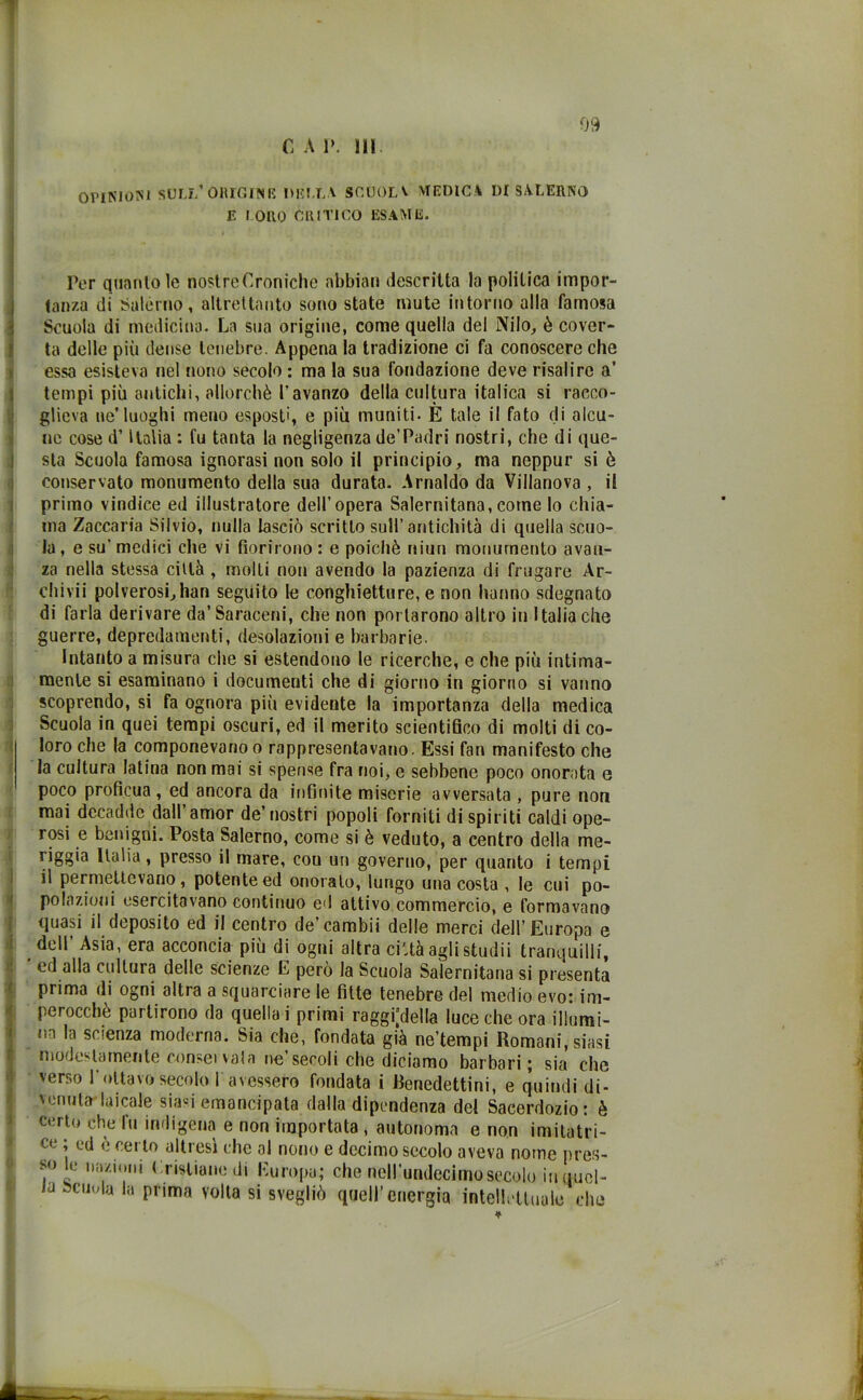 OPINIONI SOLI/ ORIGINI? 1)15IXA SCUOLA MEDICA DI SALERNO E ! ORO CRITICO ESAME. I Per quanto le nostreCronichc abbia» descritta la politica impor- tanza di Salerno, altrettanto sono state mute intorno alla famosa Scuoia di medicina. La sua origine, come quella del Nilo, è cover- ta delle più dense tenebre. Appena la tradizione ci fa conoscere che essa esisteva nel nono secolo : ma la sua fondazione deve risalire a’ tempi più antichi, allorché l’avanzo della cultura italica si racco- glieva ne’luoghi meno esposti, e più muniti- È tale il fato di alcu- ne cose d’Italia : fu tanta la negligenza de’Padri nostri, che di que- sta Scuola famosa ignorasi non solo il principio, ma neppur si è conservato monumento della sua durata. Arnaldo da Villanova , il primo vindice ed illustratore dell’opera Salernitana,come lo chia- ma Zaccaria Silvio, nulla lasciò scritto sull’antichità di quella scuo- la , e su’ medici che vi fiorirono : e poiché niun monumento avan- za nella stessa città , molti non avendo la pazienza di frugare Ar- chivii polverosi,han seguito le conghietture, e non hanno sdegnato di farla derivare da’ Saraceni, che non portarono altro in Italia che guerre, depredamenti, desolazioni e barbarie. Intanto a misura che si estendono le ricerche, e che più intima- mente si esaminano i documenti che di giorno in giorno si vanno scoprendo, si fa ognora più evidente la importanza della medica Scuola in quei tempi oscuri, ed il merito scientifico di molti di co- loro che la componevano o rappresentavano. Essi fan manifesto che la cultura latina non mai si spense fra noi, c sebbene poco onorata e poco profìcua, ed ancora da infinite miserie avversata , pure non mai decadile dall’amor de’nostri popoli forniti di spiriti caldi ope- rosi e benigni. Posta Salerno, come si è veduto, a centro della me- liggia Italia, presso il mare, cou un governo, per quanto i tempi il permettevano, potente ed onorato, lungo una costa , le cui po- polazioni esercitavano continuo ed attivo commercio, e formavano quasi il deposito ed il centro de’cambii delle merci dell’Europa e dell’ Asia, era acconcia più di ogni altra cibagli studii tranquilli, ed alla cultura delle scienze E però la Scuola Salernitana si presenta prima di ogni altra a squarciare le fitte tenebre del medio evo: im- perocché partirono da quella i primi raggirila luce che ora illumi- na la scienza moderna. Sia che, fondata già ne’tempi Romani, siasi modestamente consei vaia ne’secoli che diciamo barbari; sia che verso l'ottavo secolo 1 avessero fondata i Benedettini, e quindi di- venuta laicale siasi emancipata dalla dipendenza del Sacerdozio: è certo che fu indigena e non importata , autonoma e non imitatri- ce ; ed è certo altresì che al nono e decimo secolo aveva nome pres- so le nazioni Cristiane di Europa; che neH’undeciinosecolo in uucl- J scinda la prima volta si svegliò quell’energia intellettuale che