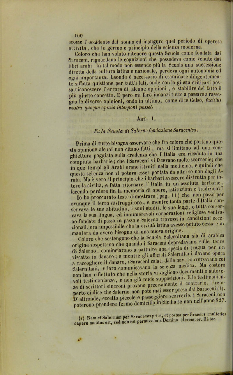 scosse 1’ occidente dai sonno ed inaugurò quel periodo di operosa attività , che fu germe c principio della scienza moderna. Coloro che han voluto ritenere questa Scuola come fondata dai Saraceni, riguardano le cognizioni che possedeva come venute dai libri arabi. In tal modo non essendo più la Scuola uua successione diretta della cultura latina e nazionale, perdeva ogni autonomia ed ogni importanza. Laonde è necessario di esaminare diligentemen- te siffatta quistione per tutl’i lati, onde con la giusta criticasi pos- sa riconoscere l’errore di alcune opinioni , e stabilire del fatto il più giusto concetto. E però mi farò innanzi tutto a passare a rasse- gna le diverse opinioni, onde in ultimo, come dice Celso, faciitus nostra quoque opinio interponi posset. Art. I. Fu la Scuota di Salerno fondazione Saracenica. Prima di tutto bisogna osservare che fra coloro che portano que- sta opinione alcuni non citano fatti , ma si limitano ad una con- ghiettura poggiata sulla credenza che l’Italia era ricaduta in una compiuta barbarie; che i Saraceni vi facevano molte scorrerie, che in que’ tempi gli Arabi erano istruiti nella medicina, e quindi che questa scienza non vi poteva esser portata da altri se non dagli A- rabi. Ma è vero il principio che i barbari avescero distrutta per in- tero la civiltà, e fatta ritornare l'Italia in un’assoluta barbane, facendo perdere fin la memoria di opere, istituzioni e tradizioni Io ho procurato testò dimostrare (pag. 11 ) che non passo per ovunque il ferro distruggitore , e mentre tanta parte d Italia con- servava le sue abitudini, i suoi studii, le sue leggi, e u a co.i er vava la sua lingua, ed innumerevoli corporazioni religiose veniva- no fondate di passo in passo e Salerno trovossi in condizioni ecce- zionali, era impossibile che la civitlà latina avesse potu o cessale m maniera da avere bisogno di una nuova ongine. .. Coloro che sostengono che la Scuola Salernitana sia d arabica origine sospettano che quando i Saraceni depredavano sulle terre di Salerno, cominciarono a pattuire una specie di tregua per un riscatto ir, danaro ; e mentre gli uffiziali Salernitani davano opera  raccogliere il danaro, i Saraceni calali dalle nan oouver^vano », Salernitani, e loro comunicavano la scienza me c.• • non han riflettuto che »e.^ storiaci vogliono documenti oaujoi, »lS“ri“’riSii'’pr°°ano precisamente il ^trarm. hrem- perto ci dice che Salerno non potè mai esser Pres»da,!^Jle'* ’ D’altronde, eccetto piccole e passeggierò scori eri , poterono prendere fermo domicilio in Sicilia se non nell an„o8-7. (,) N.m et Saleinum per Saraceno, Pri“>^ capare molili,s est, «ed non rat per musimi a Domino, llerempor. Hi.io