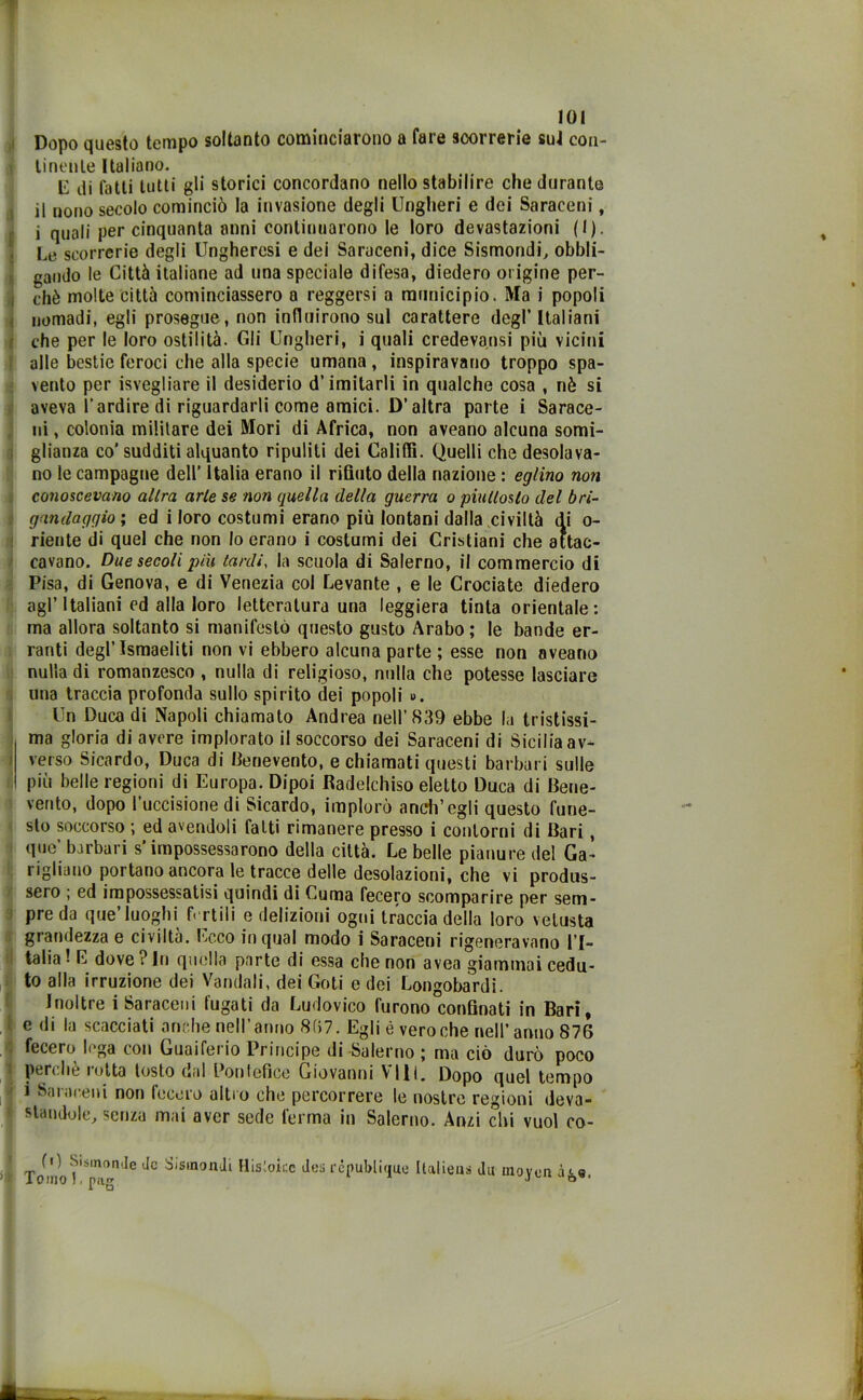 Dopo questo tempo soltanto cominciarono a fare 3oorrerie sul con- tinente Italiano. E di fatti tutti gli storici concordano nello stabilire che durante il nono secolo cominciò la invasione degli Ungheri e dei Saraceni, i quali per cinquanta anni continuarono le loro devastazioni (I). Le scorrerie degli Ungheresi e dei Saraceni, dice Sismondi, obbli- gando le Città italiane ad una speciale difesa, diedero origine per- chè molte città cominciassero a reggersi a municipio. Ma i popoli nomadi, egli prosegue, non influirono sul carattere degl’Italiani che per le loro ostilità. Gli Ungheri, i quali credevansi più vicini alle bestie feroci che alla specie umana, inspiravano troppo spa- vento per Svegliare il desiderio d’imitarli in qualche cosa , nè si aveva l'ardire di riguardarli come amici. D’altra parte i Sarace- ni , colonia militare dei Mori di Africa, non aveano alcuna somi- glianza co’sudditi alquanto ripuliti dei Califfi. Quelli che desolava- no le campagne dell’ Italia erano il rifiuto della nazione : eglino noti conoscevano altra arie se non quella della guerra o piulloslo del bri- gandagqio ; ed i loro costumi erano più lontani dalla civiltà di o- riente di quel che non lo erano i costumi dei Cristiani che attac- cavano. Due secoli più tardi, la scuola di Salerno, il commercio di Pisa, di Genova, e di Venezia col Levante , e le Crociate diedero agl’Italiani ed alla loro letteratura una leggiera tinta orientale: ma allora soltanto si manifestò questo gusto Arabo ; le bande er- ranti degl’ismaeliti non vi ebbero alcuna parte ; esse non aveano nulla di romanzesco , nulla di religioso, nulla che potesse lasciare una traccia profonda sullo spirito dei popoli ». Un Duca di Napoli chiamato Andrea nell’839 ebbe la tristissi- ma gloria di avere implorato il soccorso dei Saraceni di Sicilia av- verso Sicardo, Duca di Benevento, e chiamati questi barbari sulle più belle regioni di Europa. Dipoi Radelchiso eletto Duca di Bene- vento, dopo l’uccisione di Sicardo, implorò aneli’egli questo fune- sto soccorso ; ed avendoli fatti rimanere presso i contorni di Bari, que’ barbari s’impossessarono della città. Le belle pianure del Ga- vigliano portano ancora le tracce delle desolazioni, che vi produs- sero ; ed impossessatisi quindi di Cuma fecero scomparire per sem- pre da que’luoghi fertili e delizioni ogni traccia della loro vetusta grandezza e civiltà. Ecco in qual modo i Saraceni rigeneravano l’I- talia ! E dove ? In quella parte di essa che non avea giammai cedu- to alla irruzione dei Vandali, dei Goti e dei Longobardi. Inoltre i Saraceni fugati da Ludovico furono confinati in Bari, J e di la scacciati anche nell’anno 8(57. Egli é vero che nell’ anno 876 | fecero lega con Guaifeiio Principe di Salerno j ma ciò durò poco perchè rotta tosto dal Pontefice Giovanni Vili. Dopo quel tempo | * Saraceni non fecero altro che percorrere le nostre regioni deva- 1 standole, senza mai aver sede lerma in Salerno. Anzi chi vuol co- 1 (0 Sismonde de Sismondi ’; Toinol.pag Mistotee des rcpublitjue Italieus du inoyen àgs.