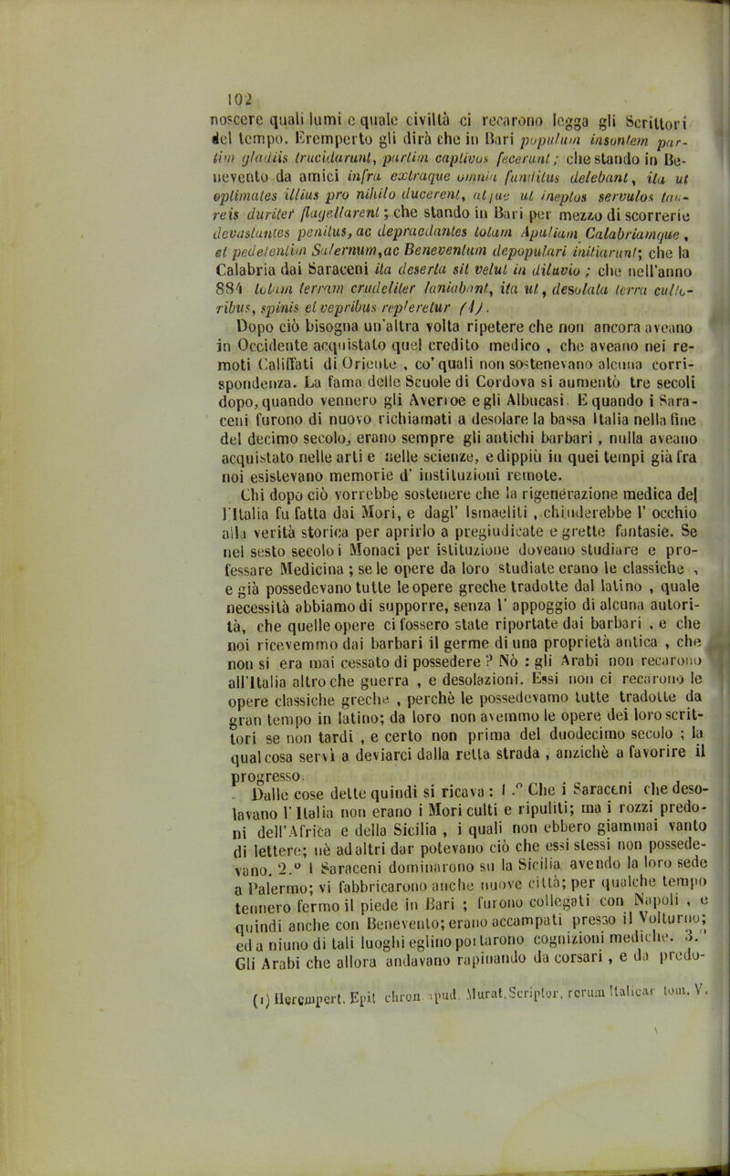 nosccre quali lumi e quale civiltà ci recarono legga gli Scrittori del tempo. Eremperto gli dirà che in Bari pupulum insontem par- dm g/adiis trucidarmi, purlim caplivos faceruul; che stando in Be- nevento da amici infra extruque omnia fuwlilus delebant, ita ut eplimates illius prò nihilo ducerent, al/uè ut ineptos servulos tali- re is duritei‘ (layellarenl ; che stando in Bari per mezzo di scorrerie devastuntes penilus, ac depraedantes totani Apuliam Calabriamque, et pedelenlim Su/ernum,ac Beneventani depopulari initiarunl; che la Calabria dai Saraceni ita deserta sit velut in diluvio ; elle nell’anno 884 lobun (erram crudeliler laniabnnt, ita ut., desolala terra culto- ribus, spinis et vep ribus replerelur (\). Dopo ciò bisogna un’altra volta ripetere che non ancora aveano in Occidente acquistato quel credito medico , che aveano nei re- moti Califfati di Oriente , co’quali non sostenevano alcuna corri- spondenza. La fama delle Scuole di Cordova si aumentò tre secoli dopo, quando vennero gli Averi oe egli Albucasi. E quando i Sara- ceni furono di nuovo richiamati a desolare la bassa Italia nella fine del decimo secolo, erano sempre gli antichi barbari , nulla aveano acquistato nelle arti e nelle scienze, edippiù in quei tempi già fra noi esistevano memorie d' instituzioni remote. Chi dopo ciò vorrebbe sostenere che la rigenerazione medica del l'Italia fu fatta dai Mori, e dagl’ Ismaeliti . chiuderebbe 1’ occhio alla verità storica per aprirlo a pregiudicate egrette fantasie. Se nei sesto secolo i Monaci per istituzione doveano studiare e pro- fessare Medicina ;sele opere da loro studiale erano le classiche , e già possedevano tutte leopere greche tradotte dal latino , quale necessità abbiamo di supporre, senza 1’ appoggio di alcuna autori- tà, che quelle opere ci fossero state riportate dai barbari , e che noi ricevemmo dai barbari il germe di una proprietà antica , che „ non si era mai cessato di possedere ? Nò : gli Arabi non recarono all’Italia altroché guerra , e desolazioni. Essi non ci recarono le opere classiche greche , perchè le possedevamo tutte tradotte da gran tempo in latino; da loro non avemmo le opere dei loro scrit- tori se non tardi , e certo non prima del duodecimo secolo ; la qualcosa servì a deviarci dalla retta strada , anziché a favorire il progresso. ^ . Dalle cose dette quindi si ricava : I Che i Saraceni che deso- lavano l’Italia non erano i Mori culti e ripuliti; ma i rozzi predo- ni dell’Africa e della Sicilia , i quali non ebbero giammai vanto di lettere; uè ad altri dar potevano ciò che essi stessi non possede- vano. 2.° i Saraceni dominarono su la Sicilia avendo la loro sede a Palermo; vi fabbricarono anche nuove città; per qualche tempo tennero fermo il piede in Bari ; lurono collegati con Napoli , e quindi anche con Benevento; erano accampati presso il Volturno; ed a niuno di tali luoghi eglino pollarono cognizioni mediche. 3. Gli Arabi che allora andavano rapinando da corsari , e da predo- (i) Uercjupcrt. Epil cliron «pud. .Murai.Scriplor. rcrum Bulicar lom.V.