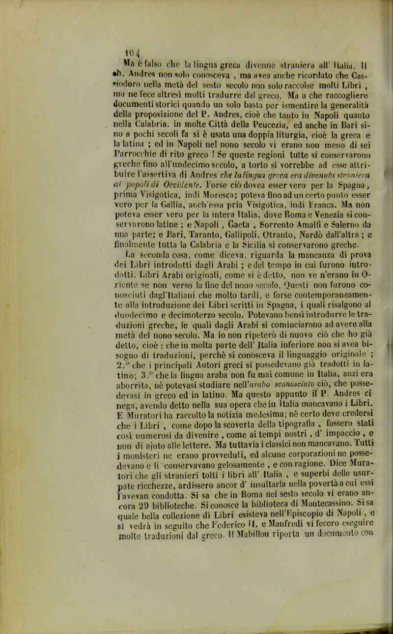 Ma è falso che la lingua greca divenne straniera all' Italia. Il •h. Amlres non solo conosceva , ma avea anche ricordato che Cas- siodoro nella metà del sesto secolo non solo raccolse molti Libri , ma ne fece altresì molti tradurre dal greco. Ma a che raccogliere documenti storici quando un solo basta per ismentire la generalità della proposizione del P. Andres, cioè che tanto in Napoli quanto nella Calabria, in molte Città della Peucezia, ed anche in Bari si- no a pochi secoli fa si è usala una doppia liturgia, cioè la greca e la latina ; ed in Napoli nel nono secolo vi erano non meno di sei Parrocchie di rito greco ! Se queste regioni tutte si conservarono greche fino aU’undecimo secolo, a torto si vorrebbe ad esse attri- buire l’assertiva di Andres che lalincjua greca era divenuta straniera ai popoli di Occidente. Forse ciò dovea esser vero per la Spagna , prima Visigotica, indi Moresca; poteva fino ad un certo punto esser vero per la Gallia, anch’essa pria Visigotica, indi Franca. Ma non poteva esser vero per la intera Italia, dove Roma e Venezia si con- servarono latine ; e Napoli , Gaeta , Sorrento Amalfi e Salerno da nna parte; e Bari, Taranto, Gallipoli, Otranto, Nardo dall’altra ; e finalmente tutta la Calabria e la Sicilia si conservarono greche. La seconda cosa, come diceva, riguarda la mancanza di prova dei Libri introdotti dagli Arabi ; e del tempo in cui furono intro- dotti. Libri Arabi originali, come si è detto, non ve n’erano in 0- rienle se non verso la fine del nono secolo. Questi non furono co- nosciuti dagl'italiani che molto tardi, e forse contemporaneamen- te alla introduzione dei Libri scritti in Spagna, i quali risalgono al duodecimo e decimoterzo secolo. Potevano bensì introdurre le tra- duzioni greche, le quali dagli Arabi si cominciarono ad avere alla metà del nono secolo. Ma io non ripeterò di nuovo ciò che ho già detto, cioè : che in molta parte dell’ Italia inferiore non si avea bi- sogno di traduzioni, perchè si conosceva il linguaggio originale ; 2.° che i principali Autori greci si possedevano già tradotti in la- tino; 3.° chela lingua araba non fu mai comune in Italia, anzi era aborrito, nè potevasi studiare neU’nmòo sconosciuto ciò, che posse- devasi in greco ed in latino. Ma questo appunto il P. Andres ci nega, avendo detto nella sua opera che in Italia mancavano i Libri. E Muratori ha raccolto la notizia medesima; nè certo deve credersi che i Libri , come dopo la scoverla della tipografia , fossero stati così numerosi da divenire , come ai tempi nostri , d impaccio , e non di ajuto alle lettere. Ma tuttavia i classici non mancavano. Tutti j monisteri ne erano provveduti, ed alcune corporazioni ne posse- devano e li conservavano gelosamente , e con ragione. Dice Mura- tori che gli stranieri tolti i libri all’ Italia , e superbi delle usur- pate ricchezze, ardissero ancor d’ insultarla nella povertà a cui essi l avevan condotta. Si sa che in Roma nel sesto secolo vi erano an- cora 29 biblioteche. Si conosce la biblioteca di Montecassino. Si sa quale bella collezione di Libri esisteva nell’Fpiscopio di Napoli , e si vedrà in seguito che Federico II, g Manfredi vi fecero eseguite molle traduzioni dal greco. H Mabillon riporla un documento con