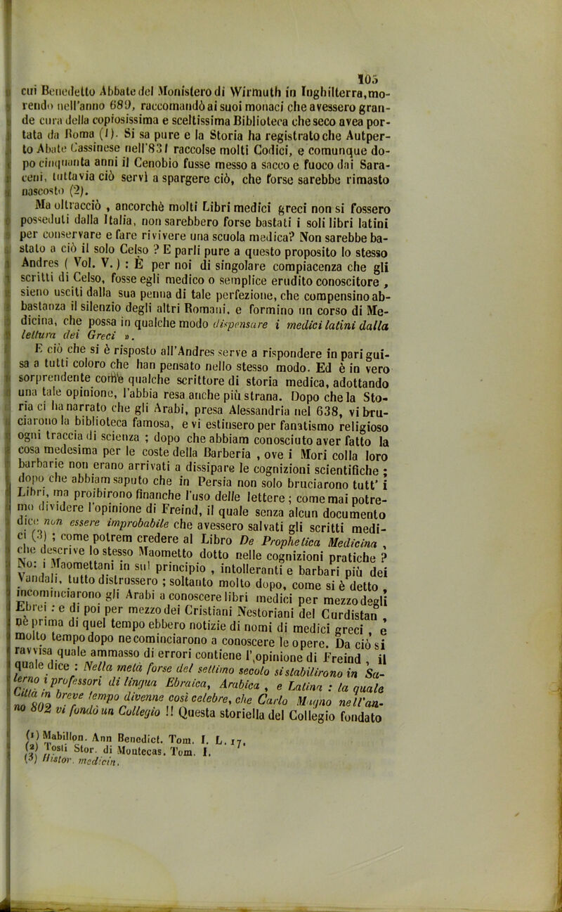 103 cui Benedetto Abbate del Monistero di VVirmuth in Inghilterra,mo- rendo nell’anno 680, raccomandò ai suoi monaci che avessero gran- de cura della copiosissima e sceltissima Biblioteca che seco avea por- tata da Roma (I). Si sa pure e la Storia ha registrato che Autper- to Abate Cassinese nell’831 raccolse molti Codici, e comunque do- po cinquanta anni il Cenobio fusse messo a sacco e fuoco dai Sara- ceni, tuttavia ciò servì a spargere ciò, che forse sarebbe rimasto nascosto (2). Ma oltracciò , ancorché molti Libri medici greci non si fossero posseduti dalla Italia, non sarebbero forse bastati i soli libri latini per conservare e fare rivivere una scuola medica? Non sarebbe ba- stato a ciò il solo Celso ? E parli pure a questo proposito lo stesso Andres ( Voi. V. ) : È per noi di singolare compiacenza che gli scritti di Celso, fosse egli medico o semplice erudito conoscitore , sieno usciti dalla sua penna di tale perfezione, che compensino ab- bastanza il silenzio degli altri Bomani, e formino un corso di Me- dicina, che possa in qualche modo dispensare i medici latini dalla lettura dei Greci ». E ciò che si è risposto aJI’Andres serve a rispondere in pari gui- sa a tutti coloro che han pensato nello stesso modo. Ed è in vero sorprendente cortVè qualche scrittore di storia medica, adottando una tale opinione, labbia resa anche più strana. Dopo chela Sto- naci ha narrato che gli Arabi, presa Alessandria nel 638, vi bru- ciarono la biblioteca famosa, evi estinseroper fanatismo religioso ogni traccia di scienza ; dopo che abbiam conosciuto aver fatto la cosa medesima per le coste della Barberia , ove i Mori colla loro barbarie non erano arrivati a dissipare le cognizioni scientifiche ; dopo che abbiam saputo che in Persia non solo bruciarono tutt’ i L.bn, ma proibirono finanche l'uso delle lettere ; come mai potre- mo dividere I opinione di Freind, il quale senza alcun documento dice «ora essere improbabile che avessero salvati gli scritti medi- ci (3) ; come potrem credere al Libro De Prophelica Medicina , eie descrive o stesso Maometto dotto nelle cognizioni pratiche ? Vrnl rTa?rTl?tta,-l|in s Pr,nciPio » intolleranti e barbari più dei gridali, tutto distrussero ; soltanto molto dopo, come si è detto mcommelarono gli Arabi a conoscere libri medici per mezzodegli Ebrei ; e di poi per mezzo dei Cristiani Nestoriani del Curdistai? nè prima d. quel tempo ebbero notizie di nomi di medici greci e molto tempo dopo ne cominciarono a conoscere le opere. Da ciò si ravvisa quale ammasso di errori contiene ^opinione di Freind il quale dice : Nella mela forse del settimo secolo si stabilirono in Sa- ('Z lPHfeUT dÌ lr'Ua Ebraica' Arabka • e Lali™ • quale nTsÓl JT ZV°ZT™ TZdebre'Ghe Cado MlJno neiran- no 802 vi fondo un Collegio lì Questa storiella del Collegio fondato (*) (*) Mabillpn. Ann Benodict. Tom. I. L. i7. osl1 St°r di Mimtecas. Tom. I. \9) istor, medicin,