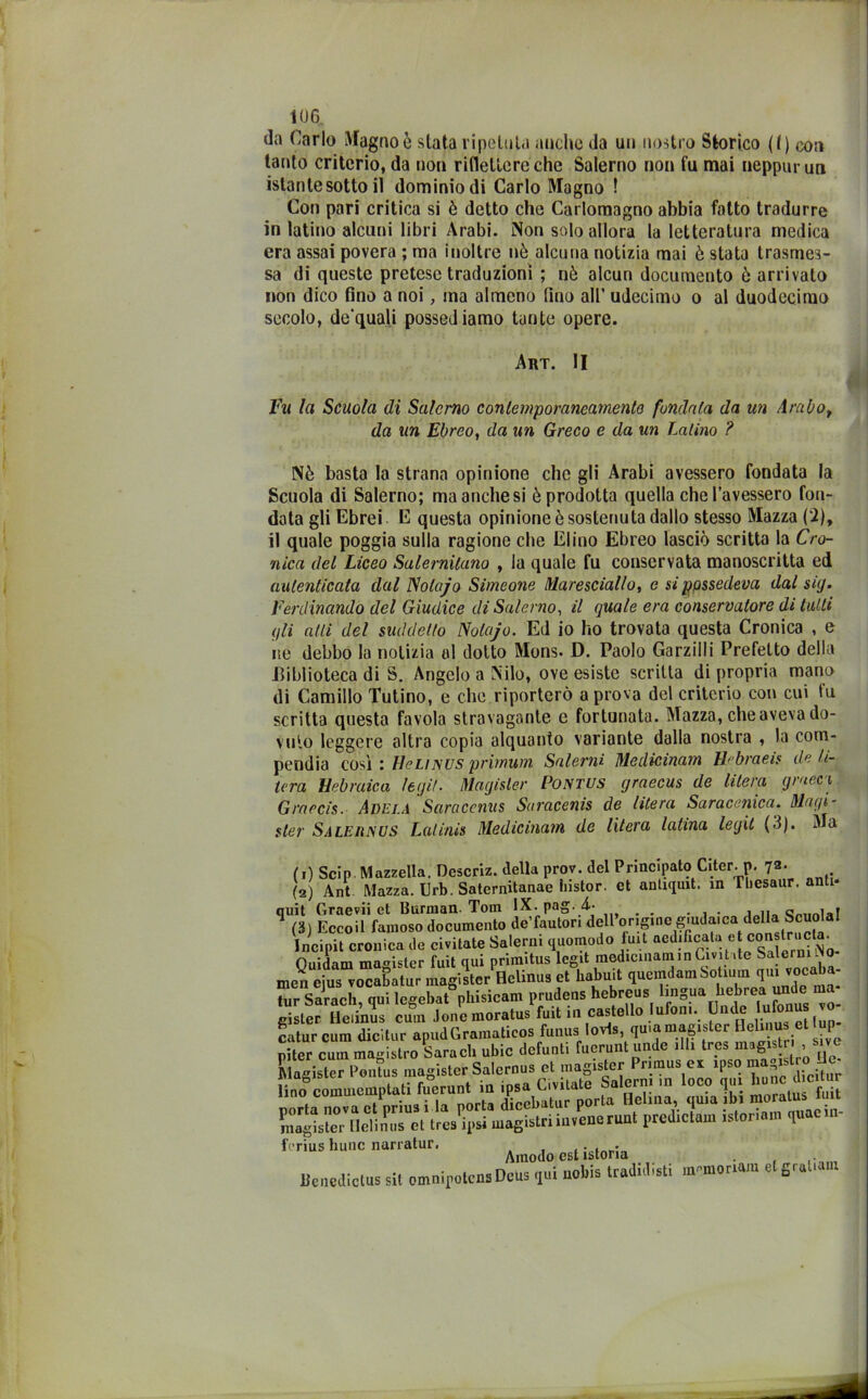 da Carlo Magno è stata ripetuta anche da un nostro Storico (() con tanto criterio, da non riflettere che Salerno non fu mai neppurun istante sotto il dominio di Carlo Magno ! Con pari critica si è detto che Carlomagno abbia fatto tradurre in latino alcuni libri Arabi. Non solo allora la letteratura medica era assai povera ; ma inoltre nò alcuna notizia mai è stata trasmes- sa di queste pretese traduzioni ; nò alcun documento ò arrivato non dico fino a noi, ma almeno fino all’ udecimo o al duodecimo secolo, de'quali possediamo tante opere. Nè basta la strana opinione che gli Arabi avessero fondata la Scuola di Salerno; ma anche si è prodotta quella che l’avessero fon- data gli Ebrei E questa opinione ò sostenuta dallo stesso Mazza (2), il quale poggia sulla ragione che Elmo Ebreo lasciò scritta la Cro- nica del Liceo Salernitano , la quale fu conservata manoscritta ed autenticata dal Solajo Simeone Maresciallo, e si possedeva dal sig. Ferdinando del Giudice di Salerno, il quale era conservatore di tulli qli alti del suddetto ISolajo. Ed io ho trovata questa Cronica , e ne debbo la notizia al ciotto Mons- D. Paolo Garziili Prefetto della .Biblioteca di S. Angelo a Nilo, ove esiste scritta di propria mano di Camillo Tutino, e che.riporterò a prova del criterio con cui fu scritta questa favola stravagante e fortunata. Mazza, che aveva do- vuto leggere altra copia alquanto variante dalla nostra , la com- pendia così : Hclimjs prirrmm Salerai Medicinam Rebraeis de la- ura Hebraica legif. Magisler Pontus graecus de litera graeci Graocis. Adela Saracenus Saracenis de litera Saracenica. Magi- ster Saleuisus Lalinis Medicinam de litera latina legit (3). Ma Art. II Fu la Scuola di Salerno contemporaneamente fondala da un Arabo, da un Ebreo, da un Greco e da un Latino ? .agistriiuvene runt predictam istoriam cjuaein- Amodo est istoria _ . . Amodo est Bcuediclus sii omnipolensDeus «pii i uobis tradii!ìsii inpnioritun elgruliam