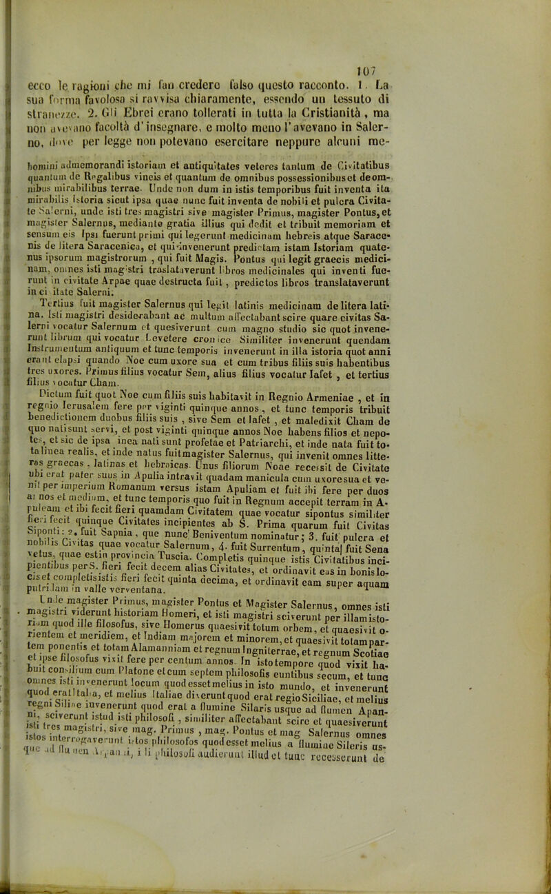 ecco le ragioni che mi fan crederò falso questo racconto. 1 La sua forma favolosa si ravvisa chiaramente, essendo un tessuto di stranezze. 2. Gli Ebrei erano tollerati in tutta la Cristianità, ma non avevano facoltà d'insegnare, e molto meno l’avevano in Saler- no, dove per legge non potevano esercitare neppure alcuni me- ***** vw****^ jmkj i** lpsa (| LI il 6 uuuu Attuili volita uè uuimi ci puiuia Viiviiu’ te Salcrni, undc isti tres magistri sive magister Primus, magister Pontus,et magisler Salernus, mediante gratia iJlius qui dedit et tribuit memoriam et sensum eis Ipsi fuerunt primi qui legerun! medicinam hebreis atque Sarace* nis de litera Saracenica, et qui-invenerunt predietain istam Istoriam quate- nus ipsorum magistrorum , qui fuit Magis. Pontus qui legit graecis medici- nam, omnes isti mag'Stri traslataverunt Ibros medicinales qui inventi fue- runt in civitate Arpae quae destructa fuit, predictos libros translataverunt in ci itale Salerni. Icrlius luit magister Salernus qui legit latinis medicinam de litera Iati* na. Isti magistri desideratali! ac multum nlfectabant scire quare civitas Sa- lerni vocatur Salernum et quesiverunt cuin magno studio sic quot invene- runt Iibrurn qui vocatur Levetere cronico Similiter invenerunt quondam Instrumentum antiquum et tunc temporis invenerunt in illa istoria quot anni era ut elap^i quando Noe cum uxore sua et cum tribus filiis suis habentibus tres uxores. Primus filius vocatur Sein, alias filius vocatur Iafet , et tertius filius \ ocutur Chain. Dictum fuit quot I\oe cum filiis suis babitavit in Regnio Armeniae , et in regnio Ierusaìem fere per viginti quinque annos , et tunc temporis tribuit benedietionem duobus filiis suis , sive Sem et Iafet , et maledixit Cbam de quo nalisunt servi, et post viginti quinque annos Noe babens filios et nepo- tes, et sic de ipsa inea nati sunt profetae et Patriarchi, et inde nata fuit to- ta linea realis et inde natus fuitmagister Salernus, qui invenit omnes litte- ras graecas . latinas et liebraicas. Unus filiorum Noae recensii de Civitate ubi crut pater suus in Apulia intravit quadam manicula cuin uxoresua et ve- ni! per imperiuin Romanum versus istam Apuliam et fuit ibi fere per duos a. nos et niedmm, et tunc temporis quo fuit in Regnum accepit terram in A- puleam et ibi fecit fieri quamdam Civitatem quae vocatur sipontus simil.ter ben fecit quinque Cmtates incipientes ab S. Prima quarum fuit Civitas baPnia’ que nunc Bemventum nominatur ; 3. fuit pulcra et nob.hs Cmtas quae vocatur Salernum, 4- fuit Surrentum, quintalfuit Sena DiVntibns ntr?1!! P'°I,®la1 Tusc,a- Completis quinque istis Civifatibus inci- picntibus PerS. fieri fecit decem alias Civitate*, et ordinavi! eas in fionislo- c set eompletisistis fieri fecit quinta uecima, et ordinavit eam super aquam putrì lam in valle vcrventana. ‘ * m Inde magister Primus, magister Pontus et Magister Salernus, omnes isti '“r‘°ri“m ?,omeri’et is,i per hS. r om quod fiJe filosofus sive Homerus quaesivit totum orbem, et quaesivit o- ri ente ni et uieridiem, et Indiam majorem et minorem,et quaesivit tolamnar- tem poncntis et totam Alamanniam et regnum Ingnilerrae, et regnum ScoUae et ipse filosofus vml fere per centum annos. In isto tempore quod visit fia- buit comiluim cum 1 latone et cum septem philosofis euntibus secum, et lune omnes is i in venerunt ocum quodessetmelius in isto mundo, et invenerunt 5o“ni ST ° me ‘US t?hae c,1'cruntqa°d erat regioSiciliae, et melius eBni Stime invenerunt quod crai a (lunnne Silaris usque ad flumen Apan- J 8clvcrunf ;s ud.isti pbilospfi , similiter alfectabant scire et quaesiverunt S inlmaglSln’ Slve 1^nag. Primus , mag. Pontus et mag Salernus omnes q„c ;i : ,r?rUnt 10tph,, rof?.s q^essetmelius a flamine Sileris us- 1 - J 'Kn Airau n, i li plulosofi audteruul illud et tuuc rcceuserunt de