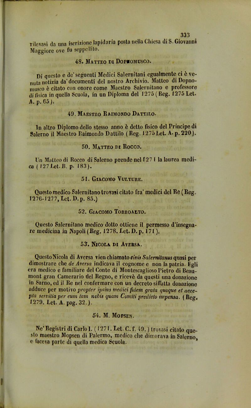 Tjieva?ij da una iscrizione lapidaria posta nella Chiesa di S. Giovanni Maggiore ove fu seppellito. 48. Matteo di Dopiomusco. Di questo e de’seguenti Medici Salernitani egualmente ci è ve- nuta notizia da’documenti del nostro Archivio. Matteo di Dopno- niusco è citato con onore come Maestro Salernitano e professore di fìsica in quella Scuola, in un Diploma del 1275 ( Reg. 1275 Let. A. p. 65 ). 49. Maestro Raimondo Dattilo- Io altro Diplomo dello stesso anno è detto fisico del Principe di Salerno il Maestro Raimondo Dattilo ( Reg. 1275Let. A- p. 220). 50. Matteo di Rocco. Un Matteo di Rocco di Salerno prende nel 127 1 la laurea medi- ca ( 127 Let. B. p- 183). 51. Giacomo Vulture. Questo medico Salernitano trovasi citato fra’ medici del Re (Reg. 1276-1277, Let. D.p. 85.) 52. Giacomo Torroalto. Questo Salernitano medico dotto ottiene il permesso d'insegna- re medicina in Napoli (Reg. 1278. Let. D.p. 171). 53. Nicola di A versa. Questo Nicola di Aversa vien chiamato eivìs Salernitanus quasi per dimostrare che de Aversa indicava il cognome e non la patria. Egli era medico e familiare del Conte di Montescaglioso Pietro di Beau- mont gran Camerario del Regno, e ricevè da questi una donazione in Sarno, ed il Re nel confermare con un decreto siffatta donazione adduce per motivo propter ipsius medici fidem graia quoque et acce- pia serviliaper eum lam ncbis quam Corniti prediclo mpensa. ( Re». 1279. Let. A. pag. 32.). 6 54. M. Mopsen. Ne’Registri di Carlo I. ( 1271. Let. C. f. 49. ) trovasi citato que- sto maestro Mopsen di Palermo, medico che dimorava in Salerno e faceva parte di quella medica Scuola.