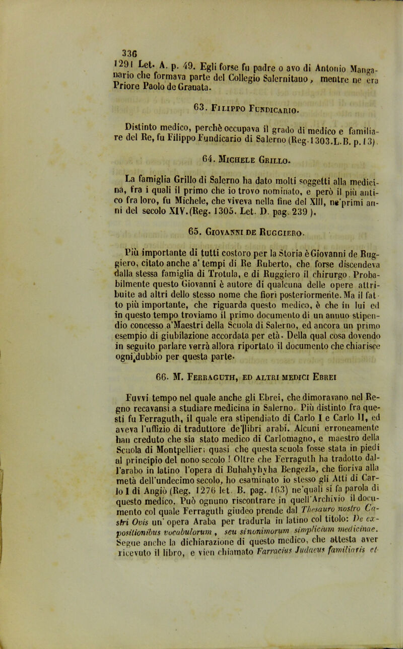 33G 1291 Let. A. p. 49. Egli forse fu padre o avo di Antonio Manga- nano clic formava parte del Collegio Salernitano > mentre ne era Inoro Paolo de Grauata. 63. Filippo Fundicario. Distinto medico, perchè occupava il grado di medico e familia- re del Re, fu l'ihppo Fundicario di Salerno (Reg i 303.L.B. p. 13} 64. Michele Grillo. La famiglia Grillo di Salerno ha dato molti soggetti alla medici- na, fra i quali il primo che io trovo nominato, e però il più anti- co fra loro, fu Michele, che viveva nella fine del XIII, mj’primi an- ni del secolo XIV.(Reg. 1305. Let. D. pag. 239 ). 65. Giovanni de Rugciero. Più importante di tutti costoro per la Storia è Giovanni de Rug- giero, citato anche a’ tempi di Re Ruberto, che forse discendeva dalla stessa famiglia di Trotula, e di Ruggiero il chirurgo. Proba- bilmente questo Giovanni è autore di qualcuna delle opere attri- buite ad altri dello stesso nome che fiori posteriormente. Ma il fot to più importante, che riguarda questo medico, è che in lui ed in questo tempo troviamo il primo documento di un annuo stipen- dio concesso a’Maestri della Scuola di Salerno, ed ancora un primo esempio di giubilazione accordata per età. Della qual cosa dovendo in seguito parlare verrà allora riportalo il documento che chiarisce ogniÉdubbio per questa parte- 66. M. Ferraguth, ed altri medici Ebrei Fuvvi tempo nel quale anche gli Ebrei, che dimoravano nel Re- gno recavansi a studiare medicina in Salerno. Più distinto fra que- sti fu Ferraguth, il quale era stipendiato di Carlo I e Carlo 11, ed aveva l'uffizio di traduttore de’|libri arabi. Alcuni erroneamente han creduto che sia stato medico di Carlomagno, e maestro della Scuola di Montpellier; quasi che questa scuola fosse stata in piedi al principio del nono secolo ! Oltre che Ferraguth ha tradotto dal- l’arabo in latino l’opera di Buhah^hvha Bengezla, che Goriva alla metà dell’undecimo secolo, ho esaminato io stesso gli Atti di Car- lo I di Angiò (Reg. 1276 let. B. pag. 163) ne’quali si fa parola di questo medico. Può ognuno riscontrare in quell’Archivio il docu- mento col quale Ferraguth giudeo prende dal Thesauro nostro Ca- stri Ovis un’opera Araba per tradurla in latino col titolo: Ve ea- positionibus vucubulorum , seti sinonunorum simpficiutn medicinae. Segue anche la dichiarazione di questo medico, che attesta aver ricevuto il libro, e vicn chiamato Farracius Juduevs fawtliaris et